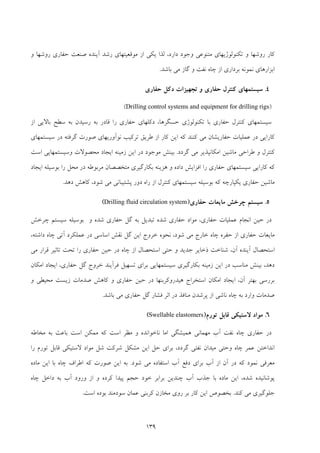 139
‫و‬ ‫روﺷﻬﺎ‬ ‫ﺣﻔﺎري‬ ‫ﺻﻨﻌﺖ‬ ‫آﻳﻨﺪه‬ ‫رﺷﺪ‬ ‫ﻣﻮﻗﻌﻴﺘﻬﺎي‬ ‫از‬ ‫ﻳﻜﻲ‬ ‫ﻟﺬا‬ ،‫دارد‬ ‫وﺟﻮد‬ ‫ﻣﺘﻨﻮﻋﻲ‬ ‫ﺗﻜﻨﻮﻟﻮژﻳﻬﺎي‬ ‫و‬ ‫روﺷﻬﺎ‬ ‫ﻛﺎر‬
‫ﺑﺎﺷﺪ‬ ‫ﻣﻲ‬ ‫ﮔﺎز‬ ‫و‬ ‫ﻧﻔﺖ‬ ‫ﭼﺎه‬ ‫از‬ ‫ﺑﺮداري‬ ‫ﻧﻤﻮﻧﻪ‬ ‫اﺑﺰارﻫﺎي‬.
4.‫ﺣﻔﺎري‬ ‫دﻛﻞ‬ ‫ﺗﺠﻬﻴﺰات‬ ‫و‬ ‫ﺣﻔﺎري‬ ‫ﻛﻨﺘﺮل‬ ‫ﺳﻴﺴﺘﻤﻬﺎي‬
)Drilling control systems and equipment for drilling rigs(
‫ﺳﻴﺴﺘﻤﻬﺎي‬‫ﻛﻨﺘﺮل‬‫از‬ ‫ﺑﺎﻻﻳﻲ‬ ‫ﺳﻄﺢ‬ ‫ﺑﻪ‬ ‫رﺳﻴﺪن‬ ‫ﺑﻪ‬ ‫ﻗﺎدر‬ ‫را‬ ‫ﺣﻔﺎري‬ ‫دﻛﻠﻬﺎي‬ ،‫ﺣﺴﮕﺮﻫﺎ‬ ‫ﺗﻜﻨﻮﻟﻮژي‬ ‫ﺑﺎ‬ ‫ﺣﻔﺎري‬
‫ﺳﻴﺴﺘﻤﻬﺎي‬ ‫در‬ ‫ﮔﺮﻓﺘﻪ‬ ‫ﺻﻮرت‬ ‫ﻧﻮآورﻳﻬﺎي‬ ‫ﺗﺮﻛﻴﺐ‬ ‫ﻃﺮﻳﻖ‬ ‫از‬ ‫ﻛﺎر‬ ‫اﻳﻦ‬ ‫ﻛﻪ‬ ‫ﻛﻨﻨﺪ‬ ‫ﻣﻲ‬ ‫ﺣﻔﺎرﻳﺸﺎن‬ ‫ﻋﻤﻠﻴﺎت‬ ‫در‬ ‫ﻛﺎراﻳﻲ‬
‫ﮔﺮدد‬ ‫ﻣﻲ‬ ‫اﻣﻜﺎﻧﭙﺬﻳﺮ‬ ‫ﻣﺎﺷﻴﻦ‬ ‫ﻃﺮاﺣﻲ‬ ‫و‬ ‫ﻛﻨﺘﺮل‬.‫ﻣﻮﺟﻮد‬ ‫ﺑﻴﻨﺶ‬‫اﺳﺖ‬ ‫وﺳﻴﺴﺘﻤﻬﺎﻳﻲ‬ ‫ﻣﺤﺼﻮﻻت‬ ‫اﻳﺠﺎد‬ ‫زﻣﻴﻨﻪ‬ ‫اﻳﻦ‬ ‫در‬
‫اﻳﺠﺎد‬ ‫ﺑﻮﺳﻴﻠﻪ‬ ‫را‬ ‫ﻣﺤﻞ‬ ‫در‬ ‫ﻣﺮﺑﻮﻃﻪ‬ ‫ﻣﺘﺨﺼﺼﺎن‬ ‫ﺑﻜﺎرﮔﻴﺮي‬ ‫ﻫﺰﻳﻨﻪ‬ ‫و‬ ‫داده‬ ‫اﻓﺰاﻳﺶ‬ ‫را‬ ‫ﺣﻔﺎري‬ ‫ﺳﻴﺴﺘﻤﻬﺎي‬ ‫ﻛﺎراﻳﻲ‬ ‫ﻛﻪ‬
‫دﻫﺪ‬ ‫ﻛﺎﻫﺶ‬ ،‫ﺷﻮد‬ ‫ﻣﻲ‬ ‫ﭘﺸﺘﻴﺒﺎﻧﻲ‬ ‫دور‬ ‫راه‬ ‫از‬ ‫ﻛﻨﺘﺮل‬ ‫ﺳﻴﺴﺘﻤﻬﺎي‬ ‫ﺑﻮﺳﻴﻠﻪ‬ ‫ﻛﻪ‬ ‫ﻳﻜﭙﺎرﭼﻪ‬ ‫ﺣﻔﺎري‬ ‫ﻣﺎﺷﻴﻦ‬.
5.‫ﺣﻔﺎري‬ ‫ﻣﺎﻳﻌﺎت‬ ‫ﭼﺮﺧﺶ‬ ‫ﺳﻴﺴﺘﻢ‬)Drilling fluid circulation system(
‫ﺳﻴﺴﺘﻢ‬ ‫ﺑﻮﺳﻴﻠﻪ‬ ‫و‬ ‫ﺷﺪه‬ ‫ﺣﻔﺎري‬ ‫ﮔﻞ‬ ‫ﺑﻪ‬ ‫ﺗﺒﺪﻳﻞ‬ ‫ﺷﺪه‬ ‫ﺣﻔﺎري‬ ‫ﻣﻮاد‬ ،‫ﺣﻔﺎري‬ ‫ﻋﻤﻠﻴﺎت‬ ‫اﻧﺠﺎم‬ ‫ﺣﻴﻦ‬ ‫در‬‫ﭼﺮﺧﺶ‬
‫ﺣﻔﺎري‬ ‫ﻣﺎﻳﻌﺎت‬،‫داﺷﺘﻪ‬ ‫ﭼﺎه‬ ‫آﺗﻲ‬ ‫ﻋﻤﻠﻜﺮد‬ ‫در‬ ‫اﺳﺎﺳﻲ‬ ‫ﻧﻘﺶ‬ ‫ﮔﻞ‬ ‫اﻳﻦ‬ ‫ﺧﺮوج‬ ‫ﻧﺤﻮه‬ ،‫ﺷﻮد‬ ‫ﻣﻲ‬ ‫ﺧﺎرج‬ ‫ﭼﺎه‬ ‫ﺣﻔﺮه‬ ‫از‬
‫ﭼﺎ‬ ‫از‬ ‫اﺳﺘﺤﺼﺎل‬ ‫ﺣﺘﻲ‬ ‫و‬ ‫ﺟﺪﻳﺪ‬ ‫ذﺧﺎﻳﺮ‬ ‫ﺷﻨﺎﺧﺖ‬ ،‫آن‬ ‫آﻳﻨﺪه‬ ‫اﺳﺘﺤﺼﺎل‬‫ﻣﻲ‬ ‫ﻗﺮار‬ ‫ﺗﺎﺛﻴﺮ‬ ‫ﺗﺤﺖ‬ ‫را‬ ‫ﺣﻔﺎري‬ ‫ﺣﻴﻦ‬ ‫در‬ ‫ه‬
‫اﻣﻜﺎن‬ ‫اﻳﺠﺎد‬ ،‫ﺣﻔﺎري‬ ‫ﮔﻞ‬ ‫ﺧﺮوج‬ ‫ﻓﺮآﻳﻨﺪ‬ ‫ﺗﺴﻬﻴﻞ‬ ‫ﺑﺮاي‬ ‫ﺳﻴﺴﺘﻤﻬﺎﻳﻲ‬ ‫ﺑﻜﺎرﮔﻴﺮي‬ ‫زﻣﻴﻨﻪ‬ ‫اﻳﻦ‬ ‫در‬ ‫ﻣﻨﺎﺳﺐ‬ ‫ﺑﻴﻨﺶ‬ ،‫دﻫﺪ‬
‫و‬ ‫ﻣﺤﻴﻄﻲ‬ ‫زﻳﺴﺖ‬ ‫ﺻﺪﻣﺎت‬ ‫ﻛﺎﻫﺶ‬ ‫و‬ ‫ﺣﻔﺎري‬ ‫ﺣﻴﻦ‬ ‫در‬ ‫ﻫﻴﺪروﻛﺮﺑﻨﻬﺎ‬ ‫اﺳﺘﺨﺮاج‬ ‫اﻣﻜﺎن‬ ‫اﻳﺠﺎد‬ ،‫آن‬ ‫ﺑﻬﺘﺮ‬ ‫ﺑﺮرﺳﻲ‬
‫از‬ ‫ﻧﺎﺷﻲ‬ ‫ﭼﺎه‬ ‫ﺑﻪ‬ ‫وارد‬ ‫ﺻﺪﻣﺎت‬‫در‬ ‫ﻣﻨﺎﻓﺬ‬ ‫ﭘﺮﺷﺪن‬‫ﺑﺎﺷﺪ‬ ‫ﻣﻲ‬ ‫ﺣﻔﺎري‬ ‫ﮔﻞ‬ ‫ﻓﺸﺎر‬ ‫اﺛﺮ‬.
6.‫ﺗﻮرم‬ ‫ﻗﺎﺑﻞ‬ ‫ﻻﺳﺘﻴﻜﻲ‬ ‫ﻣﻮاد‬)Swellable elastomers(
‫ﻣﺨﺎﻃﻪ‬ ‫ﺑﻪ‬ ‫ﺑﺎﻋﺚ‬ ‫اﺳﺖ‬ ‫ﻣﻤﻜﻦ‬ ‫ﻛﻪ‬ ‫اﺳﺖ‬ ‫ﻣﻈﺮ‬ ‫و‬ ‫ﻧﺎﺧﻮاﻧﺪه‬ ‫اﻣﺎ‬ ‫ﻫﻤﻴﺸﮕﻲ‬ ‫ﻣﻬﻤﺎﻧﻲ‬ ‫آب‬ ‫ﻧﻔﺖ‬ ‫ﭼﺎه‬ ‫ﺣﻔﺎري‬ ‫در‬
‫را‬ ‫ﺗﻮرم‬ ‫ﻗﺎﺑﻞ‬ ‫ﻻﺳﺘﻴﻜﻲ‬ ‫ﻣﻮاد‬ ‫ﺷﻞ‬ ‫ﺷﺮﻛﺖ‬ ‫ﻣﺸﻜﻞ‬ ‫اﻳﻦ‬ ‫ﺣﻞ‬ ‫ﺑﺮاي‬ ،‫ﮔﺮدد‬ ‫ﻧﻔﺘﻲ‬ ‫ﻣﻴﺪان‬ ‫وﺣﺘﻲ‬ ‫ﭼﺎه‬ ‫ﻋﻤﺮ‬ ‫اﻧﺪاﺧﺘﻦ‬
‫ﻧﻤﻮ‬ ‫ﻣﻌﺮﻓﻲ‬‫ﺷﻮد‬ ‫ﻣﻲ‬ ‫اﺳﺘﻔﺎده‬ ‫آب‬ ‫دﻓﻊ‬ ‫ﺑﺮاي‬ ‫آب‬ ‫از‬ ‫آن‬ ‫در‬ ‫ﻛﻪ‬ ‫د‬.‫ﻣﺎده‬ ‫اﻳﻦ‬ ‫ﺑﺎ‬ ‫ﭼﺎه‬ ‫اﻃﺮاف‬ ‫ﻛﻪ‬ ‫ﺻﻮرت‬ ‫اﻳﻦ‬ ‫ﺑﻪ‬
‫ﭼﺎه‬ ‫داﺧﻞ‬ ‫ﺑﻪ‬ ‫آب‬ ‫ورود‬ ‫از‬ ‫و‬ ‫ﻛﺮده‬ ‫ﭘﻴﺪا‬ ‫ﺣﺠﻢ‬ ‫ﺧﻮد‬ ‫ﺑﺮاﺑﺮ‬ ‫ﭼﻨﺪﻳﻦ‬ ‫آب‬ ‫ﺟﺬب‬ ‫ﺑﺎ‬ ‫ﻣﺎده‬ ‫اﻳﻦ‬ ،‫ﺷﺪه‬ ‫ﭘﻮﺷﺎﻧﻴﺪه‬
‫ﻛﻨﺪ‬ ‫ﻣﻲ‬ ‫ﺟﻠﻮﮔﻴﺮي‬.‫اﺳﺖ‬ ‫ﺑﻮده‬ ‫ﺳﻮدﻣﻨﺪ‬ ‫ﻋﻤﺎن‬ ‫ﻛﺮﺑﻨﻲ‬ ‫ﻣﺨﺎزن‬ ‫روي‬ ‫ﺑﺮ‬ ‫ﻛﺎر‬ ‫اﻳﻦ‬ ‫ﺑﺨﺼﻮص‬.
 