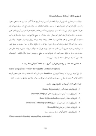 144
5.‫ﺣﻔﺎري‬UBD)Under balanced drilling(
‫ﻣﺨﺰن‬ ‫داﺧﻞ‬ ‫ﻧﻔﺖ‬ ‫ﻳﺎ‬ ‫و‬ ‫ّب‬‫آ‬ ،‫ﮔﺎز‬ ‫ﺑﺎﻻ‬ ‫ﺑﻪ‬ ‫رو‬ ‫ﻓﺸﺎر‬ ‫از‬ ‫ﻛﻤﺘﺮي‬ ‫ﻓﺸﺎر‬ ‫ﻛﻪ‬ ‫ﺳﻴﺎل‬ ‫از‬ ‫ﺳﺘﻮﻧﻲ‬ ‫ﺑﺎ‬ ‫ﺣﻔﺎري‬ ‫از‬ ‫ﻋﺒﺎرﺗﺴﺖ‬
‫ﺳﺎزد‬ ‫ﻣﻲ‬ ‫اﻣﻜﺎﻧﭙﺬﻳﺮ‬ ‫ﺣﻔﺎري‬ ‫درﺣﻴﻦ‬ ‫را‬ ‫ﻫﻴﺪروﻛﺮﺑﻨﻬﺎ‬ ‫اﻣﺮ‬ ‫اﻳﻦ‬ ‫ﻛﻪ‬ ،‫ﻛﻨﺪ‬ ‫ﻣﻲ‬ ‫وارد‬.‫اﻳﻦ‬ ‫واﻗﻊ‬ ‫در‬‫درﺑﺮﮔﻴﺮﻧﺪه‬ ‫روش‬
‫ﺣﻴﻦ‬ ‫در‬ ‫را‬ ‫ﻛﺮﺑﻦ‬ ‫ﻫﻴﺪرو‬ ‫ﺟﺮﻳﺎن‬ ‫اﺟﺎزه‬ ‫و‬ ‫داده‬ ‫ﻛﺎﻫﺶ‬ ‫را‬ ‫ﭘﺎﻳﻴﻦ‬ ‫روﺑﻪ‬ ‫ﻓﺸﺎر‬ ‫ﻛﻪ‬ ‫ﺑﺎﺷﺪ‬ ‫ﻣﻲ‬ ‫ﺳﺒﻜﺘﺮ‬ ‫ﺣﻔﺎري‬ ‫ﺟﺮﻳﺎن‬
‫دﻫﺪ‬ ‫ﻣﻲ‬ ‫ﺣﻔﺎري‬.‫آب‬ ، ‫ﻫﻴﺪروﻛﺮﺑﻨﻲ‬ ‫ﻣﻮاد‬ ‫و‬ ‫ﺷﺪه‬ ‫ﻓﺮاﻫﻢ‬ ‫ﺳﻄﺢ‬ ‫در‬ ‫اي‬ ‫ﺑﺴﺘﻪ‬ ‫ﻣﺪار‬ ‫روش‬ ‫اﻳﻦ‬ ‫اﻳﻤﻨﻲ‬ ‫اﻓﺰاﻳﺶ‬ ‫ﺑﺮاي‬
‫ﻣﻲ‬ ‫ﺟﺪا‬ ‫ﻫﻢ‬ ‫از‬ ‫ﺣﻔﺎري‬ ‫ﮔﻞ‬ ‫و‬ ‫ﻣﺨﺰن‬‫ﺷﻮﻧﺪ‬.UBD‫ﺑ‬ ‫زﻣﺎن‬ ‫ﻧﻴﺎزﻣﻨﺪ‬‫ﺑﺎﻻﺳﺮي‬ ‫ﺗﺠﻬﻴﺰات‬ ‫و‬ ‫زﻳﺎدﺗﺮ‬ ‫رﻳﺰي‬ ‫ﺮﻧﺎﻣﻪ‬
‫اﺳﺖ‬ ‫ﻛﺎر‬ ‫اﻳﻦ‬ ‫ﺑﺮاي‬ ‫ﺧﺎﺻﻲ‬.‫ﻛﻤﻲ‬ ‫ﻋﻠﺖ‬ ‫ﺑﻪ‬ ‫ﺣﻔﺎري‬ ‫ﺣﻴﻦ‬ ‫در‬ ‫ﻣﻨﺎﻓﺬ‬ ‫ﭘﺮﺷﺪن‬ ‫از‬ ‫ﺟﻠﻮﮔﻴﺮي‬ ‫ﺷﺎﻣﻞ‬ ‫روش‬ ‫اﻳﻦ‬ ‫ﻣﺰاﻳﺎي‬
‫در‬ ‫ﺣﻔﺮه‬ ‫ﻫﻤﺰﻣﺎن‬ ‫ﺗﺤﻠﻴﻞ‬ ،‫ﭼﺎه‬ ‫در‬ ‫وﮔﺎز‬ ‫ﻧﻔﺖ‬ ‫ﺟﺮﻳﺎن‬ ‫ﺑﻬﺒﻮد‬ ،‫ﻣﺨﺰن‬ ‫ﺑﻪ‬ ‫ﻛﻤﺘﺮ‬ ‫آﺳﻴﺐ‬ ،‫ﺣﻔﺎري‬ ‫ﺣﻔﺮه‬ ‫ﺑﺮ‬ ‫وارده‬ ‫ﻓﺸﺎر‬
‫د‬ ‫اﻧﺒﻮه‬ ‫ﺣﺠﻢ‬ ‫ﻋﻠﺖ‬ ‫ﺑﻪ‬ ‫ﻣﺘﺮ‬ ‫ﺑﻪ‬ ‫ﻣﺘﺮ‬ ‫ﺣﻔﺎري‬‫اﻳﺠﺎد‬ ‫ﻫﻤﭽﻨﻴﻦ‬ ‫و‬ ‫ﺳﻄﺢ‬ ‫ﺑﻪ‬ ‫ﺷﺪه‬ ‫ﻓﺮﺳﺘﺎده‬ ‫اده‬‫ﻛﺸﻒ‬ ‫اﻣﻜﺎن‬‫اﺳﺘﺤﺼﺎل‬ ‫و‬
‫ﻗﺎﺑﻞ‬ ‫ﻏﻴﺮ‬ ‫ﻗﺒﻼ‬ ‫ﻛﻪ‬ ‫ﻫﺎﻳﻲ‬ ‫ﭼﺎه‬‫ﺑﺎﺷﺪ‬ ‫ﻣﻲ‬ ،‫ﺑﻮدﻧﺪ‬ ‫اﺳﺘﺤﺼﺎل‬.
6.‫ﺑﺮﺟﺴﺘﻪ‬ ‫ﻧﻘﺎط‬ ‫ﮔﺮاﻓﻴﻜﻲ‬ ‫دﻫﻨﺪه‬ ‫ﻧﺸﺎن‬ ‫ﻧﮕﺎري‬ ‫ﻟﺮزه‬ ‫اﻓﺰارﻫﺎي‬ ‫ﻧﺮم‬ ‫از‬ ‫اﺳﺘﻔﺎده‬ ‫ﺑﺎ‬ ‫ﺣﻔﺎري‬
)Drills using seismic software developed by Landmark Graphics(
‫اﻳﻦ‬ ‫در‬‫ﻛﺎﻣﭙﻴﻮﺗﺮي‬ ‫ﺑﺮﻧﺎﻣﻪ‬ ‫ﺑﻪ‬ ‫ﺗﻮان‬ ‫ﻣﻲ‬ ‫ﻣﻮرد‬SiesVision‫ﻟﺮزه‬ ‫ﺧﺎص‬ ‫ﻫﺎي‬ ‫داده‬ ‫از‬ ‫اﺳﺘﻔﺎده‬ ‫ﺑﺎ‬ ‫ﻛﻪ‬ ‫ﻛﺮد‬ ‫اﺷﺎره‬-
‫ﮔﺮاف‬ ‫ﻧﮕﺎري‬3‫ﺑﺎﺷﺪ‬ ‫ﻣﻲ‬ ‫ﺳﻮدﻣﻨﺪ‬ ‫ﻣﺨﺎزن‬ ‫ﺷﻨﺎﺧﺖ‬ ‫ﺑﺮاي‬ ‫و‬ ‫ﻛﺮده‬ ‫ﻓﺮاﻫﻢ‬ ‫ﺷﻨﺎﺳﻲ‬ ‫زﻣﻴﻦ‬ ‫زﻳﺮﻳﻦ‬ ‫ﺳﻄﻮح‬ ‫از‬ ‫ﺑﻌﺪي‬.
‫از‬ ‫ﻫﺎﻳﻲ‬ ‫ﻧﻤﻮﻧﻪ‬‫ﺣﻔﺎري‬ ‫ﺗﻜﻨﻮﻟﻮژﻳﻬﺎي‬ ‫در‬ ‫آورﻳﻬﺎ‬ ‫ﻧﻮ‬
1.‫ﮔﻴﺮي‬ ‫ﻧﻤﻮﻧﻪ‬ ‫ﺗﻜﻨﻮﻟﻮژﻳﻬﺎي‬)Coring Technologies(
2.‫ﮔﺎز‬ ‫ﻫﺎي‬ ‫ﭼﺎه‬ ‫ﺑﺮاي‬ ‫ﻓﺸﺎر‬ ‫ﮔﻴﺮي‬ ‫ﻧﻤﻮﻧﻪ‬ ‫ﺗﻜﻨﻮﻟﻮژي‬)Pressure Coring(
3.‫ﺗ‬‫ﻟﻴﺰري‬ ‫ﺣﻔﺎري‬ ‫ﻜﻨﻮﻟﻮژي‬)Laser drilling technology(
4.‫ﺣﻔﺎري‬ ‫ﻛﻮﭼﻚ‬ ‫ﺣﻔﺮه‬ ‫اﻳﺠﺎد‬ ‫ﺗﻜﻨﻮﻟﻮژي‬)Micro hole Technology (MHT)(
5.‫ﺗﻜﻨﻮﻟﻮژي‬‫ﭼﺮﺧﺸﻲ‬ ‫ﺣﻔﺎري‬)Rotary Drills(
6.‫ﻋﻤ‬ ‫ﺑﺴﻴﺎر‬ ‫و‬ ‫ﻋﻤﻴﻖ‬ ‫آﺑﻬﺎي‬ ‫ﺣﻔﺎري‬ ‫ﺗﻜﻨﻮﻟﻮژﻳﻬﺎي‬‫ﻴﻖ‬
)Deep water and ultra deep water drilling technologies(
 