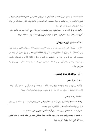 5
‫و‬ ‫ﺻﺮﻳﺢ‬ ‫ﻏﻴﺮ‬ ‫ﻫﺎي‬ ‫داده‬ ‫ﺗﺤﻠﻴﻞ‬ ‫ﺗﻮاﻧﺎﻳﻲ‬ ‫ﻛﻪ‬ ‫ﺗﺌﻮرﻳﻬﺎﻳﻲ‬ ‫از‬ ‫ﻳﻜﻲ‬ ‫ﻋﻨﻮان‬ ‫ﺑﻪ‬ ‫اﻣﻜﺎن‬ ‫ﺗﺌﻮري‬ ‫ﻣﺰاﻳﺎي‬ ‫از‬ ‫اﺳﺘﻔﺎده‬ ‫دﻧﺒﺎل‬ ‫ﺑﻪ‬
‫ﻧﮕﺎري‬ ‫آﻳﻨﺪه‬ ‫ﻓﺮآﻳﻨﺪ‬ ‫در‬ ‫ﺗﺌﻮري‬ ‫اﻳﻦ‬ ‫از‬ ‫اﺳﺘﻔﺎده‬ ‫دﻧﺒﺎل‬ ‫ﺑﻪ‬ ‫ﻧﻬﺎﻳﺖ‬ ‫در‬ ‫و‬ ‫ﺑﻮده‬ ،‫دارد‬ ‫را‬ ‫ﻗﻄﻌﻲ‬‫اﺳﺖ‬.‫ﺗﻮان‬ ‫ﻣﻲ‬ ‫ﻟﺬا‬
‫ﻧﻤﻮد‬ ‫ﺑﻴﺎن‬ ‫زﻳﺮ‬ ‫ﺻﻮرت‬ ‫ﺑﻪ‬ ‫را‬ ‫اﺻﻠﻲ‬ ‫ﻣﺴﺎﻟﻪ‬:
‫ﻫﺎي‬ ‫داده‬ ‫در‬ ‫ﻗﻄﻌﻴﺖ‬ ‫ﻋﺪم‬ ‫و‬ ‫اﺑﻬﺎم‬ ‫وﺟﻮد‬ ‫ﺑﻪ‬ ‫ﺗﻮﺟﻪ‬ ‫ﺑﺎ‬ ‫ﺗﻮان‬ ‫ﻣﻲ‬ ‫ﭼﮕﻮﻧﻪ‬‫ﻓﺮآﻳﻨﺪ‬ ‫در‬ ‫ﺷﺪه‬ ‫آوري‬ ‫ﺟﻤﻊ‬‫آﻳﻨﺪه‬
‫ﻧﻤﻮد؟‬ ‫اﺳﺘﻔﺎده‬ ‫آﻳﻨﺪه‬ ‫ﺳﺎﺧﺖ‬ ‫ﺑﺮاي‬ ‫ﻣﺒﻨﺎﻳﻲ‬ ‫ﻋﻨﻮان‬ ‫ﺑﻪ‬ ‫و‬ ‫داده‬ ‫ﻗﺮار‬ ‫ﻣﺪﻧﻈﺮ‬ ‫را‬ ‫ﻗﻄﻌﻴﺖ‬ ‫ﻋﺪم‬ ،‫ﻧﮕﺎري‬
1-4-‫ﭘﮋوﻫﺶ‬ ‫ﺿﺮورت‬ ‫و‬ ‫اﻫﻤﻴﺖ‬
‫ﺑﺎ‬‫ﺗﻬﻴﻪ‬ ‫زﻣﻴﻨﻪ‬ ‫در‬ ‫ﻛﺸﻮر‬ ‫ﻣﺴﺌﻮﻟﻴﻦ‬ ‫ﺗﻼش‬ ‫ﻫﻤﭽﻨﻴﻦ‬ ‫و‬ ‫ﻧﮕﺎري‬ ‫آﻳﻨﺪه‬ ‫ﺣﻮزه‬ ‫در‬ ‫ﻋﻠﻤﻲ‬ ‫ﺟﺪﻳﺪ‬ ‫روﻳﻜﺮدﻫﺎي‬ ‫ﺑﻪ‬ ‫ﺗﻮﺟﻪ‬
‫ﺑﻴﻨﺶ‬)vision(‫آﻳﻨﺪه‬ ‫ﺑﺮاي‬ ‫ﻣﻨﺎﺳﺐ‬)‫اﻳﺮان‬ ‫اﻧﺪاز‬ ‫ﭼﺸﻢ‬ ‫ﻣﺜﻞ‬1400(‫در‬ ‫ﺗﻮاﻧﺪ‬ ‫ﻣﻲ‬ ‫ﺗﺤﻘﻴﻖ‬ ‫اﻳﻦ‬ ‫از‬ ‫ﺣﺎﺻﻞ‬ ‫ﻧﺘﺎﻳﺞ‬
‫ﮔﻴﺮد‬ ‫ﻗﺮار‬ ‫اﺳﺘﻔﺎده‬ ‫ﻣﻮرد‬ ‫ﺣﻮزه‬ ‫اﻳﻦ‬ ‫ﺑﻪ‬ ‫ﻣﺮﺑﻮط‬ ‫ﻛﻤﻲ‬ ‫ﻣﺤﺎﺳﺒﺎت‬.‫ﺑﻜﺎر‬ ‫اﻣﻜﺎن‬ ‫ﻃﺮﻓﻲ‬ ‫از‬ ‫و‬‫دﻳﮕﺮي‬ ‫ﺗﺌﻮرﻳﻬﺎي‬ ‫ﮔﻴﺮي‬
‫را‬ ‫ﭘﺮدازد‬ ‫ﻣﻲ‬ ‫ﻗﻄﻌﻴﺖ‬ ‫ﻋﺪم‬ ‫ﻣﺤﺎﺳﺒﻪ‬ ‫ﺑﻪ‬ ‫ﻛﻪ‬ ‫ﻫﺎﻳﻲ‬ ‫ﺗﺤﻠﻴﻞ‬ ‫از‬ ‫اﺳﺘﻔﺎده‬ ‫راه‬ ‫و‬ ‫آورده‬ ‫ﻓﺮاﻫﻢ‬ ‫را‬ ‫ﺷﻮاﻫﺪ‬ ‫ﻧﻈﺮﻳﻪ‬ ‫ﻣﺜﻞ‬
‫ﺳﺎزد‬ ‫ﻣﻲ‬ ‫ﻫﻤﻮار‬.
1-5-‫ﺳﻮاﻻت‬)‫ﭘﮋوﻫﺸﻲ‬ ‫ﻓﺮﺿﻴﺎت‬(
1-5-1-‫اﺻﻠﻲ‬ ‫ﺳﻮال‬
‫ﻫﺎي‬ ‫داده‬ ‫در‬ ‫ﻗﻄﻌﻴﺖ‬ ‫ﻋﺪم‬ ‫و‬ ‫اﺑﻬﺎم‬ ‫وﺟﻮد‬ ‫ﺑﻪ‬ ‫ﺗﻮﺟﻪ‬ ‫ﺑﺎ‬ ‫ﺗﻮان‬ ‫ﻣﻲ‬ ‫ﭼﮕﻮﻧﻪ‬‫ﻓﺮ‬ ‫در‬ ‫ﺷﺪه‬ ‫آوري‬ ‫ﺟﻤﻊ‬‫آﻳﻨﺪ‬‫آﻳﻨﺪه‬
‫ﻧﻤﻮد؟‬ ‫اﺳﺘﻔﺎده‬ ‫آﻳﻨﺪه‬ ‫ﺳﺎﺧﺖ‬ ‫ﺑﺮاي‬ ‫ﻣﺒﻨﺎﻳﻲ‬ ‫ﻋﻨﻮان‬ ‫ﺑﻪ‬ ‫و‬ ‫داده‬ ‫ﻗﺮار‬ ‫ﻣﺪﻧﻈﺮ‬ ‫را‬ ‫ﻗﻄﻌﻴﺖ‬ ‫ﻋﺪم‬ ،‫ﻧﮕﺎري‬
1-5-2-‫ﭘﮋوﻫﺶ‬ ‫ﻓﺮﺿﻴﻪ‬
‫اﻫﻢ‬ ‫ﻓﺮﺿﻴﻪ‬:‫آﻳﻨﺪه‬ ‫اﻧﺠﺎم‬‫ﺑﺮاي‬ ‫ﻧﮕﺎري‬‫آﻳﻨﺪه‬‫روﺷﻬﺎي‬ ‫از‬ ‫اﺳﺘﻔﺎده‬ ‫و‬ ‫ﻧﻴﺴﺖ‬ ‫ﺑﺮﺧﻮردار‬ ‫ﻗﻄﻌﻲ‬ ‫رﻳﺎﺿﻲ‬ ‫ﺳﺎﺧﺘﺎر‬ ‫از‬
‫ﺗﻮاﻧﺪ‬ ‫ﻣﻲ‬ ‫ﻓﺎزي‬‫را‬ ‫اﻣﻜﺎﻧﭙﺬﻳﺮ‬ ‫ﻫﺎي‬ ‫آﻳﻨﺪه‬ ‫ﺷﻨﺎﺧﺖ‬‫ﺑﻬﺒ‬‫ﺑﺒﺨﺸﺪ‬ ‫ﻮد‬.
*‫ﻓﺮﺿﻴﻪ‬1:‫اﺳﺖ‬ ‫اﻣﻜﺎن‬ ‫ﻧﻈﺮﻳﻪ‬ ‫ﺑﺮ‬ ‫ﻣﺒﺘﻨﻲ‬ ،‫ﻧﮕﺎري‬ ‫آﻳﻨﺪه‬ ‫ﻫﺎي‬ ‫داده‬ ‫ﺗﺮﻛﻴﺐ‬ ‫ﺗﺤﻠﻴﻠﻲ‬ ‫ﻣﺪل‬.
*‫ﻓﺮﺿﻴﻪ‬2:‫ﻗﻄﻌﻲ‬ ‫ﻣﺪل‬ ‫از‬ ‫ﻓﺎزي‬ ‫ﻣﻨﻄﻖ‬ ‫ﺑﺮ‬ ‫ﻣﺒﺘﻨﻲ‬ ‫ﺗﺤﻠﻴﻠﻲ‬ ‫ﻣﺪل‬ ،‫ﻧﮕﺎري‬ ‫آﻳﻨﺪه‬ ‫ﻫﺎي‬ ‫داده‬ ‫ﺗﺮﻛﻴﺐ‬ ‫ﺟﻬﺖ‬
‫آن‬ ‫ﻣﺸﺎﺑﻪ‬‫آورد‬ ‫ﻣﻲ‬ ‫ﻓﺮاﻫﻢ‬ ‫ﺗﺮي‬ ‫دﻗﻴﻖ‬ ‫ﻧﺘﺎﻳﺞ‬.
 