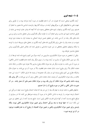 177
5-1-‫ﮔﻴﺮي‬ ‫ﻧﺘﻴﺠﻪ‬
‫آﻳﻨ‬‫آﻳ‬ ‫ﻣﻮرد‬ ‫در‬ ‫ﻗﻄﻌﻴﺖ‬ ‫ﻋﺪم‬ ‫ﺑﺎ‬ ‫آن‬ ‫در‬ ‫ﻫﻤﻮاره‬ ‫ﻛﻪ‬ ‫اﺳﺖ‬ ‫ﻣﺒﺤﺜﻲ‬ ‫ﻧﮕﺎري‬ ‫ﺪه‬‫ﻨ‬‫ﺑﺮاي‬ ‫ﻃﺮﻓﻲ‬ ‫از‬ ‫و‬ ‫ﺑﻮده‬ ‫ﻣﻮاﺟﻪ‬ ‫ﺪه‬
‫و‬ ‫ﮔﺬارﻳﻬﺎ‬ ‫ﺳﺮﻣﺎﻳﻪ‬ ‫در‬ ‫آﻳﻨﺪه‬ ‫ﺳﻮﮔﻴﺮﻳﻬﺎي‬ ‫و‬ ‫ﻛﻠﻲ‬ ‫ﻓﻌﺎﻟﻴﺘﻬﺎي‬ ‫ﺑﻪ‬ ‫دﻫﻲ‬ ‫ﺟﻬﺖ‬‫آن‬ ‫اﻧﺠﺎم‬ ‫ﺑﻪ‬ ‫ﻣﺠﺒﻮر‬ ‫ﻫﺎ‬ ‫ﺷﻨﺎﺳﻲ‬ ‫ﻓﺮﺻﺖ‬
‫ﻫﺴﺘﻴﻢ‬.‫ﻫ‬ ‫ﺷﻴﻮه‬ ‫و‬ ‫روﺷﻬﺎ‬ ‫ﻧﮕﺎري‬ ‫آﻳﻨﺪه‬ ‫ﺑﺮي‬‫ﺎ‬‫ﺑﻴﺸﺘ‬ ‫ﻛﻪ‬ ‫آﻧﭽﻪ‬ ‫آﻣﺎ‬ ‫دارد‬ ‫وﺟﻮد‬ ‫ﻣﺨﺘﻠﻔﻲ‬ ‫ي‬‫از‬ ‫ﻧﻤﺎﻳﺪ‬ ‫ﻣﻲ‬ ‫ﺗﻮﺟﻪ‬ ‫ﺟﻠﺐ‬ ‫ﺮ‬
‫ﺑﺮرﺳﻲ‬ ‫ﺑﺮاي‬ ‫ﻣﻨﺎﺳﺐ‬ ‫ﺗﺤﻠﻴﻞ‬ ‫روش‬ ‫ﺑﻜﺎرﮔﻴﺮي‬ ‫دﻳﮕﺮ‬ ‫ﻃﺮف‬ ‫از‬ ‫و‬ ‫آن‬ ‫اﻧﺠﺎم‬ ‫ﺑﺮاي‬ ‫ﻣﻨﺎﺳﺐ‬ ‫اي‬ ‫ﺷﻴﻮه‬ ‫ﺷﻨﺎﺧﺖ‬ ‫ﻃﺮﻓﻲ‬
‫اول‬ ‫ﻣﺒﺤﺚ‬ ‫ﺑﻪ‬ ‫اﺟﻤﺎﻟﻲ‬ ‫ﺗﻮﺟﻪ‬ ‫ﺿﻤﻦ‬ ‫ﺗﺤﻘﻴﻖ‬ ‫اﻳﻦ‬ ،‫ﺑﺎﺷﺪ‬ ‫ﻣﻲ‬ ‫آن‬ ‫در‬ ‫رﻓﺘﻪ‬ ‫ﺑﻜﺎر‬ ‫ﻫﺎي‬ ‫داده‬‫ﺗﻮﺟﻪ‬ ‫دوم‬ ‫ﻣﺒﺤﺚ‬ ‫ﺑﻪ‬
‫و‬ ‫ﻧﻤﻮده‬‫آﻳﻨﺪ‬ ‫ﻫﺎي‬ ‫داده‬ ‫ﺑﻜﺎرﮔﻴﺮي‬ ‫ﺑﺮاي‬ ‫ﺣﻠﻲ‬ ‫راه‬ ‫ﺑﻴﺎن‬ ‫ﺻﺪد‬ ‫در‬‫ﺗﻮﺟﻪ‬ ‫ﺑﺎ‬ ،‫اﺳﺖ‬ ‫ﻣﺮﺑﻮﻃﻪ‬ ‫ﻫﺎي‬ ‫ﺗﺤﻠﻴﻞ‬ ‫در‬ ‫ﻧﮕﺎري‬ ‫ه‬
‫روش‬ ‫ﺑﻜﺎرﮔﻴﺮي‬ ‫اﺻﻠﻲ‬ ‫ﭼﺎﻟﺶ‬ ،‫اﻧﺪ‬ ‫ﺷﺪه‬ ‫ﻣﻌﺮﻓﻲ‬ ‫و‬ ‫ﺷﻨﺎﺳﺎﻳﻲ‬ ‫ﺣﻮزه‬ ‫اﻳﻦ‬ ‫در‬ ‫ﻣﺨﺘﻠﻔﻲ‬ ‫ﺗﺤﻠﻴﻠﻲ‬ ‫روﺷﻬﺎي‬ ‫اﻳﻨﻜﻪ‬ ‫ﺑﻪ‬
‫ﺑﻮد‬ ‫ﺧﻮاﻫﺪ‬ ‫ﻣﻨﺎﺳﺒﺘﺮ‬ ‫ﺗﺤﻠﻴﻞ‬.
‫از‬ ‫او‬ ‫ﺗﻮﺳﻂ‬ ‫ﺷﺪه‬ ‫داده‬ ‫ﭘﺎﺳﺦ‬ ،‫ﻛﻨﻴﻢ‬ ‫ﻣﻲ‬ ‫ﺳﻮال‬ ‫آﻳﻨﺪه‬ ‫در‬ ‫ﺳﻨﺎرﻳﻮﻳﻲ‬ ‫اﻣﻜﺎﻧﭙﺬﻳﺮي‬ ‫ﻣﻴﺰان‬ ‫ﻣﻮرد‬ ‫در‬ ‫ﺷﺨﺼﻲ‬ ‫از‬ ‫وﻗﺘﻲ‬
‫ﺳﻮ‬ ‫ﻳﻚ‬‫ﻗﻄﻌﻴﺖ‬ ‫ﻋﺪم‬ ‫ﻛﻨﻨﺪه‬ ‫ﺑﻴﺎن‬ ‫دﻳﮕﺮ‬ ‫ﺳﻮي‬ ‫از‬ ‫و‬ ‫ﺑﻮده‬ ‫آﻳﻨﺪه‬ ‫در‬ ‫ﺳﻨﺎرﻳﻮ‬ ‫آن‬ ‫وﻗﻮع‬ ‫اﻣﻜﺎن‬ ‫ﻣﺒﻴﻦ‬)‫ﻧﺎﻛﺎﻓﻲ‬ ‫داﻧﺶ‬(
‫در‬‫ﻣﻮرد‬‫ﺳﻨﺎرﻳﻮ‬ ‫وﻗﻮع‬ ‫اﻣﻜﺎن‬ ‫ﻣﻴﺰان‬ ‫ﭼﻪ‬ ‫ﻫﺮ‬ ‫دﻳﮕﺮ‬ ‫ﻋﺒﺎرت‬ ‫ﺑﻪ‬ ،‫ﺑﺎﺷﺪ‬ ‫ﻣﻲ‬ ‫آن‬‫ﺑﺎﻻ‬‫ﻧﺸﺎن‬ ‫اﻳﻨﻜﻪ‬ ‫ﺑﺮ‬ ‫ﻋﻼوه‬ ‫ﺷﻮد‬ ‫ﻋﻨﻮان‬
‫ﻗﻄﻌﻴﺖ‬ ‫ﻋﺪم‬ ‫دﻫﻨﺪه‬ ‫ﻧﺸﺎن‬ ،‫اﺳﺖ‬ ‫وﻗﻮع‬ ‫ﺑﺮاي‬ ‫ﺑﺎﻻ‬ ‫اﻣﻜﺎن‬ ‫دﻫﻨﺪه‬‫ﺑﺎﻻ‬‫آ‬ ‫ﻣﻮرد‬ ‫در‬‫ﻧﻴﺰ‬ ‫ن‬‫ﻣﻲ‬‫ﻣﺜﺎل‬ ‫ﻋﻨﻮان‬ ‫ﺑﻪ‬ ،‫ﺑﺎﺷﺪ‬
‫اي‬ ‫ﭘﺪﻳﺪه‬ ‫وﻗﻮع‬ ‫ﻛﻨﻴﻢ‬ ‫ﻣﻲ‬ ‫ﻣﻄﺮح‬ ‫زﻣﺎﻧﻴﻜﻪ‬‫ﻫﺎ‬ ‫ﭘﺪﻳﺪه‬ ‫از‬ ‫ﻣﺠﻤﻮﻋﻪ‬ ‫ﻳﻚ‬ ‫ﻣﻴﺎن‬ ‫در‬‫اﻣﻜﺎن‬ ‫داراي‬1،‫اﺳﺖ‬‫ﻋﺪد‬ ‫اﻳﻦ‬
‫آن‬ ‫ﺑﺮاي‬ ‫ﻧﺎﻛﺎﻓﻲ‬ ‫داﻧﺶ‬ ‫دﻫﻨﺪه‬ ‫ﻧﺸﺎن‬ ،‫ﭘﺪﻳﺪه‬ ‫آن‬ ‫اﻣﻜﺎﻧﭙﺬﻳﺮي‬ ‫ﻣﻴﺰان‬ ‫ﺑﻴﺎن‬ ‫ﺑﺮ‬ ‫ﻋﻼوه‬‫ﻣﻲ‬ ‫ﻧﻴﺰ‬‫ﺑ‬‫و‬ ‫ﺎﺷﺪ‬‫ﻳﻚ‬ ‫ﺑﺮاي‬ ‫اﮔﺮ‬
‫ﺑ‬ ‫آن‬ ‫اﻣﻜﺎن‬ ‫ﻣﻴﺰان‬ ‫ﻛﻪ‬ ‫ﺑﺎﺷﻴﻢ‬ ‫داﺷﺘﻪ‬ ‫ﭘﺪﻳﺪه‬‫آن‬ ‫در‬ ، ‫ﺑﺎﺷﺪ‬ ‫ﺻﻔﺮ‬ ‫آن‬ ‫ﻫﺎي‬ ‫ﻣﺘﻤﻢ‬ ‫اﻣﻜﺎن‬ ‫ﻣﻴﺰان‬ ‫و‬ ‫ﺑﻮده‬ ‫ﻳﻚ‬ ‫ﺮاﺑﺮ‬
‫آن‬ ‫وﻗﻮع‬ ‫ﻣﻮرد‬ ‫در‬ ‫ﻛﺎﻣﻞ‬ ‫و‬ ‫ﻛﺎﻓﻲ‬ ‫داﻧﺶ‬ ‫ﺻﻮرت‬‫دار‬ ‫را‬‫ا‬‫ﻫﺴﺘﻴﻢ‬.
‫اﻳﻦ‬ ‫ﺑﺰرﮔﻲ‬ ‫ﺑﻪ‬ ‫ﺗﻨﻬﺎ‬ ،‫اﺳﺖ‬ ‫وﻗﻮع‬ ‫اﺣﺘﻤﺎل‬ ‫ﻫﻤﺎن‬ ‫ﻛﻪ‬ ‫ﺑﻌﺪ‬ ‫دو‬ ‫اﻳﻦ‬ ‫از‬ ‫ﺑﻌﺪ‬ ‫ﻳﻚ‬ ‫ﺗﻨﻬﺎ‬ ‫ﺑﻪ‬ ‫ﺗﻮﺟﻪ‬ ‫ﻋﻠﺖ‬ ‫ﺑﻪ‬ ‫ﻗﻄﻌﻲ‬ ‫ﻣﺪﻟﻬﺎي‬
‫ﻣ‬ ‫در‬ ‫ﻣﺎ‬ ‫ﻧﺎﻛﺎﻣﻞ‬ ‫داﻧﺶ‬ ‫ﺑﻪ‬ ‫ﺗﻮﺟﻪ‬ ‫از‬ ‫و‬ ‫ﻧﻤﻮده‬ ‫ﺗﻮﺟﻪ‬ ‫اﺣﺘﻤﺎل‬‫ﻛﻨﻨﺪ‬ ‫ﻣﻲ‬ ‫ﺻﺮﻓﻨﻈﺮ‬ ‫ﭘﺪﻳﺪه‬ ‫آن‬ ‫ﻮرد‬‫از‬ ‫ﺑﺴﻴﺎري‬ ‫در‬ ‫ﻟﺬا‬ ،
‫اﺳﺖ‬ ‫ﭘﺎﻳﻴﻦ‬ ‫اﺗﻜﺎي‬ ‫ﻗﺪرت‬ ‫داراي‬ ‫آﻧﻬﺎ‬ ‫از‬ ‫آﻣﺪه‬ ‫ﺑﺪﺳﺖ‬ ‫ﻧﺘﺎﻳﺞ‬ ‫ﻣﻮاﻗﻊ‬.‫ﻣﺒﻴﻦ‬ ‫ﻧﻴﺰ‬ ‫ﺗﺤﻘﻴﻖ‬ ‫اﻳﻦ‬ ‫از‬ ‫آﻣﺪه‬ ‫ﺑﺪﺳﺖ‬ ‫ﻧﺘﺎﻳﺞ‬
‫ﻛﻪ‬ ‫اﺳﺖ‬ ‫ﻧﻜﺘﻪ‬ ‫اﻳﻦ‬»‫ﺑﻠﻜﻪ‬ ،‫ﻧﺒﻮده‬ ‫ﻛﺎﻓﻲ‬ ‫اﻣﻜﺎﻧﭙﺬﻳﺮي‬ ‫ﻣﻴﺰان‬ ‫ﺗﻌﻴﻴﻦ‬ ‫ﺑﺮاي‬ ‫اﺣﺘﻤﺎل‬ ‫ﺑﺰرﮔﻲ‬ ‫ﺑﻌﺪ‬ ‫ﺑﻪ‬ ‫ﺗﻮﺟﻪ‬ ‫ﺗﻨﻬﺎ‬
‫ﻣﻴﺰا‬ ‫ﺗﻌﻴﻴﻦ‬ ‫ﺑﺮاي‬ ‫ﺑﺎﻳﺴﺘﻲ‬‫ﻣﻮﺟﻮد‬ ‫ﻗﻄﻌﻴﺖ‬ ‫ﻋﺪم‬ ‫ﺑﻪ‬ ‫آن‬ ‫وﻗﻮع‬ ‫از‬ ‫اﻃﻤﻴﻨﺎن‬ ‫ﻣﻴﺰان‬ ‫ﺗﻌﻴﻴﻦ‬ ‫و‬ ‫واﻗﻌﻲ‬ ‫اﻣﻜﺎﻧﭙﺬﻳﺮي‬ ‫ن‬
‫ﻧﻤﻮد‬ ‫ﺗﻮﺟﻪ‬ ‫ﻧﻴﺰ‬ ‫آن‬ ‫در‬.«
 