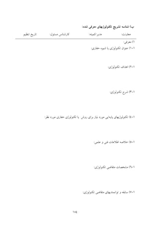 184
‫ب‬(‫ﺷﺪه‬ ‫ﻣﻌﺮﻓﻲ‬ ‫ﺗﻜﻨﻮﻟﻮژﻳﻬﺎي‬ ‫ﺗﺸﺮﻳﺢ‬ ‫ﺷﻨﺎﺳﻪ‬:
‫ﻣﻌﺎوﻧﺖ‬:‫ﻣﺪﻳﺮ‬/‫ﻛﻤﻴﺘﻪ‬:‫ﻣﺴﺌﻮل‬ ‫ﻛﺎرﺷﻨﺎس‬:‫ﺗﻨﻈﻴﻢ‬ ‫ﺗﺎرﻳﺦ‬
1(‫ﻣﻌﺮﻓﻲ‬:
1-1(‫ﺗﻜﻨﻮﻟﻮژي‬ ‫ﻋﻨﻮان‬‫ﺣﻔﺎري‬ ‫ﺷﻴﻮه‬ ‫ﻳﺎ‬:
1-2(‫ﺗﻜﻨﻮﻟﻮژي‬ ‫اﻫﺪاف‬:
1-3(‫ﺗﻜﻨﻮﻟﻮژي‬ ‫ﺷﺮح‬:
1-4(‫ﭘﺎﻳﻪ‬ ‫ﺗﻜﻨﻮﻟﻮژﻳﻬﺎي‬‫ﻧﻈﺮ‬ ‫ﻣﻮرد‬ ‫ﺣﻔﺎري‬ ‫ﺗﻜﻨﻮﻟﻮژي‬ ‫ﻳﺎ‬ ‫روش‬ ‫ﺑﺮاي‬ ‫ﻧﻴﺎز‬ ‫ﻣﻮرد‬ ‫اﻳﻲ‬:
1-5(‫ﻋﻠﻤﻲ‬ ‫و‬ ‫ﻓﻨﻲ‬ ‫اﻃﻼﻋﺎت‬ ‫ﺧﻼﺻﻪ‬:
1-6(‫ﺗﻜﻨﻮﻟﻮژي‬ ‫ﻣﺘﻘﺎﺿﻲ‬ ‫ﻣﺸﺨﺼﺎت‬:
1-7(‫ﺗﻜﻨﻮﻟﻮژي‬ ‫ﻣﺘﻘﺎﺿﻲ‬ ‫ﺗﻮاﻧﻤﻨﺪﻳﻬﺎي‬ ‫و‬ ‫ﺳﺎﺑﻘﻪ‬:
 