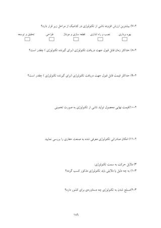 186
2-7(‫اﻓﺰو‬ ‫ارزش‬ ‫ﺑﻴﺸﺘﺮﻳﻦ‬‫دارد؟‬ ‫ﻗﺮار‬ ‫زﻳﺮ‬ ‫ﻣﺮاﺣﻞ‬ ‫از‬ ‫ﻛﺪاﻣﻴﻚ‬ ‫در‬ ‫ﺗﻜﻨﻮﻟﻮژي‬ ‫از‬ ‫ﻧﺎﺷﻲ‬ ‫ده‬
2-8(‫ﺗﻜﻨﻮﻟﻮژي‬ ‫درﻳﺎﻓﺖ‬ ‫ﺟﻬﺖ‬ ‫ﻗﺒﻮل‬ ‫ﻗﺎﺑﻞ‬ ‫زﻣﺎن‬ ‫ﺣﺪاﻛﺜﺮ‬)‫ﺗﻜﻨﻮﻟﻮژي‬ ‫ﮔﻴﺮﻧﺪه‬ ‫ﺑﺮاي‬(‫اﺳﺖ؟‬ ‫ﭼﻘﺪر‬
2-9(‫د‬ ‫ﺟﻬﺖ‬ ‫ﻗﺒﻮل‬ ‫ﻗﺎﺑﻞ‬ ‫ﻗﻴﻤﺖ‬ ‫ﺣﺪاﻛﺜﺮ‬‫ﺗﻜﻨﻮﻟﻮژي‬ ‫رﻳﺎﻓﺖ‬)‫ﺗﻜﻨﻮﻟﻮژي‬ ‫ﮔﻴﺮﻧﺪه‬ ‫ﺑﺮاي‬(‫اﺳﺖ؟‬ ‫ﭼﻘﺪر‬
2-10(‫ﺗﺨﻤﻴﻨﻲ‬ ‫ﺻﻮرت‬ ‫ﺑﻪ‬ ‫ﺗﻜﻨﻮﻟﻮژي‬ ‫از‬ ‫ﻧﺎﺷﻲ‬ ‫ﺗﻮﻟﻴﺪ‬ ‫ﻣﺤﺼﻮل‬ ‫ﻧﻬﺎﻳﻲ‬ ‫ﻗﻴﻤﺖ‬
2-11(‫ﺗﻜﻨﻮﻟ‬ ‫ﺻﺎدراﺗﻲ‬ ‫اﻣﻜﺎن‬‫ﻮ‬‫ﻧﻤﺎﻳﻴﺪ‬ ‫ﺑﺮرﺳﻲ‬ ‫را‬ ‫ﺣﻔﺎري‬ ‫ﺻﻨﻌﺖ‬ ‫ﺑﻪ‬ ‫ﺷﺪه‬ ‫ﻣﻌﺮﻓﻲ‬ ‫ژي‬
3(‫ﺗﻜﻨﻮﻟﻮژي‬ ‫ﺳﻤﺖ‬ ‫ﺑﻪ‬ ‫ﺣﺮﻛﺖ‬ ‫دﻻﻳﻞ‬:
3-1(‫ﺗﻜﻨﻮﻟ‬ ‫ﺑﺎﻳﺪ‬ ‫دﻻﻳﻠﻲ‬ ‫ﻳﺎ‬ ‫دﻟﻴﻞ‬ ‫ﭼﻪ‬ ‫ﺑﻪ‬‫ﮔﺮدد؟‬ ‫ﻛﺴﺐ‬ ‫ﻣﺬﻛﻮر‬ ‫ﻮژي‬
3-2(‫دارد؟‬ ‫ﻛﺸﻮر‬ ‫ﺑﺮاي‬ ‫دﺳﺘﺎوردي‬ ‫ﭼﻪ‬ ‫ﺗﻜﻨﻮﻟﻮژي‬ ‫ﺑﻪ‬ ‫ﺷﺪن‬ ‫ﻣﺴﻠﺢ‬
‫ﺑﺮداري‬ ‫ﺑﻬﺮه‬‫اﻧﺪازي‬ ‫راه‬ ‫و‬ ‫ﻧﺼﺐ‬‫ﻣﻮﻧﺘﺎژ‬ ‫و‬ ‫ﺳﺎزي‬ ‫ﻗﻄﻌﻪ‬‫ﻃﺮاﺣﻲ‬‫ﺗﻮﺳﻌﻪ‬ ‫و‬ ‫ﺗﺤﻘﻴﻖ‬
 