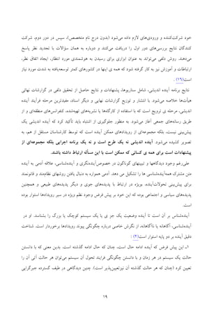 19
‫ﺷﺮﻛﺖ‬ ‫ﺧﻮد‬‫ﻛﻨﻨ‬‫ورودي‬ ‫و‬ ‫ﺪه‬‫ﻣﻲ‬ ‫داده‬ ‫ﻻزم‬ ‫ﻫﺎي‬‫ﺷﻮد‬)‫ﻣﺘﺨﺼﺺ‬ ‫ﻧﺎم‬ ‫درج‬ ‫ﺑﺪون‬(،‫ﺷﺮﻛﺖ‬ ،‫دوم‬ ‫دور‬ ‫در‬ ‫ﺳﭙﺲ‬
‫ﺑﺮرﺳﻲ‬ ‫ﻧﺘﺎﻳﺞ‬ ‫ﻛﻨﻨﺪﮔﺎن‬‫ﻣﻲ‬ ‫درﻳﺎﻓﺖ‬ ‫را‬ ‫اول‬ ‫دور‬ ‫ﻫﺎي‬‫ﻧﻈ‬ ‫ﺗﺠﺪﻳﺪ‬ ‫ﺑﺎ‬ ‫ﺳﺆاﻻت‬ ‫ﻫﻤﺎن‬ ‫ﺑﻪ‬ ‫دوﺑﺎره‬ ‫و‬ ‫ﻛﻨﻨﺪ‬‫ﭘﺎﺳﺦ‬ ‫ﺮ‬
‫ﻣﻲ‬‫دﻫﻨﺪ‬.‫ﻣﻲ‬ ‫دﻟﻔﻲ‬ ‫روش‬،‫ﻧﻈﺮ‬ ‫اﺗﻔﺎق‬ ‫اﻳﺠﺎد‬ ،‫اﻧﺘﻈﺎر‬ ‫ﻣﻮرد‬ ‫ﻫﻮﺷﻤﻨﺪي‬ ‫ﺑﻪ‬ ‫رﺳﻴﺪن‬ ‫ﺑﺮاي‬ ‫اﺑﺰاري‬ ‫ﻋﻨﻮان‬ ‫ﺑﻪ‬ ‫ﺗﻮاﻧﺪ‬
‫ﻫﻤ‬ ‫ﻛﻪ‬ ‫ﺷﻮد‬ ‫ﮔﺮﻓﺘﻪ‬ ‫ﻛﺎر‬ ‫ﺑﻪ‬ ‫ﻧﻴﺰ‬ ‫آﻣﻮزش‬ ‫و‬ ‫ارﺗﺒﺎﻃﺎت‬‫ي‬ ‫ﻪ‬‫ﻛﻤﺘﺮ‬ ‫ﻛﺸﻮرﻫﺎي‬ ‫در‬ ‫اﻳﻨﻬﺎ‬‫ﺗﻮﺳﻌﻪ‬‫ﻧﻴﺎز‬ ‫ﻣﻮرد‬ ‫ﺷﺪت‬ ‫ﺑﻪ‬ ‫ﻳﺎﻓﺘﻪ‬
‫اﺳﺖ‬)16(.
‫اﻧﺪﻳﺸﻲ‬ ‫آﻳﻨﺪه‬ ‫ﺑﺮﻧﺎﻣﻪ‬ ‫ﻧﺘﺎﻳﺞ‬،‫ﻧﻬﺎﺋﻲ‬ ‫ﮔﺰارﺷﺎت‬ ‫در‬ ‫دﻟﻔﻲ‬ ‫ﺗﺤﻘﻴﻖ‬ ‫از‬ ‫ﺣﺎﺻﻞ‬ ‫ﻧﺘﺎﻳﺞ‬ ‫و‬ ‫ﭘﺸﻨﻬﺎدات‬ ،‫ﺳﻨﺎرﻳﻮﻫﺎ‬ ‫ﺷﺎﻣﻞ‬
‫ﻫﻴﺄت‬‫ﻣﻲ‬ ‫ﺧﻼﺻﻪ‬ ‫ﻫﺎ‬‫ﺷﻮد‬.‫آﻳﻨﺪه‬ ‫ﻓﺮآﻳﻨﺪ‬ ‫ﻣﺮﺣﻠﻪ‬ ‫ﻣﻔﻴﺪﺗﺮﻳﻦ‬ ،‫اﺳﻨﺎد‬ ‫دﻳﮕﺮ‬ ‫و‬ ‫ﻧﻬﺎﻳﻲ‬ ‫ﮔﺰارﺷﺎت‬ ‫ﺗﻮزﻳﻊ‬ ‫و‬ ‫اﻧﺘﺸﺎر‬ ‫ﺑﺎ‬
‫ﻣﺮﺣﻠ‬ ،‫اﻧﺪﻳﺸﻲ‬‫ي‬ ‫ﻪ‬‫ﺗﺮوﻳﺞ‬‫ﻛﻪ‬ ‫اﺳﺖ‬‫ﻛﺎرﮔﺎه‬ ‫از‬ ‫اﺳﺘﻔﺎده‬ ‫ﺑﺎ‬‫ﻫﺎ‬‫ﻧﺸﺮﻳﻪ‬ ‫ﻳﺎ‬‫ﺗﻬﻴﻪ‬ ‫ﻫﺎي‬‫ﻛﻨﻔﺮاﻧﺲ‬ ،‫ﺷﺪه‬‫ﻣﻨﻄﻘﻪ‬ ‫ﻫﺎي‬‫از‬ ‫و‬ ‫اي‬
‫رﺳﺎﻧﻪ‬ ‫ﻃﺮﻳﻖ‬‫ﻣﻲ‬ ‫آﻏﺎز‬ ‫ﺟﻤﻌﻲ‬ ‫ﻫﺎي‬‫ﺷﻮد‬.‫ﻳﻚ‬ ‫اﻧﺪﻳﺸﻲ‬ ‫آﻳﻨﺪه‬ ‫ﻛﻪ‬ ‫ﻛﺮد‬ ‫ﺗﺄﻛﻴﺪ‬ ‫ﺑﺎﻳﺪ‬ ‫اﺷﺘﺒﺎه‬ ‫از‬ ‫ﺟﻠﻮﮔﻴﺮي‬ ‫ﻣﻨﻈﻮر‬ ‫ﺑﻪ‬
‫ﭘﻴﺶ‬‫ﻣﺠﻤﻮﻋﻪ‬ ‫ﺑﻠﻜﻪ‬ ،‫ﻧﻴﺴﺖ‬ ‫ﺑﻴﻨﻲ‬‫ﺑﻪ‬ ،‫ﻫﻢ‬ ‫از‬ ‫ﻣﺴﺘﻘﻞ‬ ‫ﻛﺎرﺷﻨﺎﺳﺎن‬ ‫ﺗﻮﺳﻂ‬ ‫ﻛﻪ‬ ‫اﺳﺖ‬ ‫آﻳﻨﺪه‬ ‫ﻣﻤﻜﻦ‬ ‫روﻳﺪادﻫﺎي‬ ‫از‬ ‫اي‬
‫ﻣﻲ‬ ‫ﻛﺸﻴﺪه‬ ‫ﺗﺼﻮﻳﺮ‬‫ﺷﻮد‬.‫آ‬‫ﻣﺠﻤﻮﻋﻪ‬ ‫ﺑﻠﻜﻪ‬ ‫اﺟﺮاﻳﻲ‬ ‫ﺑﺮﻧﺎﻣﻪ‬ ‫ﻳﻚ‬ ‫ﻧﻪ‬ ‫و‬ ‫اﺳﺖ‬ ‫ﻃﺮح‬ ‫ﻳﻚ‬ ‫ﻧﻪ‬ ‫اﻧﺪﻳﺸﻲ‬ ‫ﻳﻨﺪه‬‫از‬ ‫اي‬
‫ﻫﻤ‬ ‫ﺑﺮاي‬ ‫اﺳﺖ‬ ‫ﭘﻴﺸﻨﻬﺎدات‬‫ي‬ ‫ﻪ‬‫ﺑﺎﺷﻨﺪ‬ ‫داﺷﺘﻪ‬ ‫ارﺗﺒﺎط‬ ‫ﻣﺴﺄﻟﻪ‬ ‫اﻳﻦ‬ ‫ﺑﺎ‬ ‫اﺳﺖ‬ ‫ﻣﻤﻜﻦ‬ ‫ﻛﻪ‬ ‫ﻛﺴﺎﻧﻲ‬.
‫ﻋﻠﻲ‬‫رﻏﻢ‬‫ﺗﺒﻴﻴﻨﻬﺎي‬ ‫و‬ ‫دﻳﺪﮔﺎﻫﻬﺎ‬ ‫وﺟﻮد‬‫ﮔﻮﻧﺎﮔﻮن‬‫در‬‫ﺧﺼﻮص‬‫آﻳﻨﺪه‬‫ﻧﮕﺮي‬‫آﻳﻨﺪه‬ ‫و‬‫ﺷﻨﺎﺳﻲ‬‫ﻋﻼﻗﻪ‬ ،‫آدﻣﻲ‬‫ﺑﻪ‬‫آﻳﻨﺪه‬
‫ﻣﺘﻦ‬‫ﻣﺸﺘﺮ‬‫ك‬‫ﻫﻤﻪ‬‫آﻳ‬‫ﻨﺪه‬‫ﺗﺸﻜﻴﻞ‬ ‫را‬ ‫ﻫﺎ‬ ‫ﺷﻨﺎﺳﻲ‬‫دﻫﺪ‬ ‫ﻣﻲ‬.‫آدﻣﻲ‬‫ﻫﻤﻮاره‬‫ﺑﻪ‬‫دﻧﺒﺎل‬‫ﻳﺎﻓﺘﻦ‬‫روﺷﻬﺎي‬‫ﻧﻈﺎم‬‫ﻗﺎﻧﻮﻧﻤﻨﺪ‬ ‫و‬ ‫ﻣﻨﺪ‬
‫ﺑﺮاي‬‫ﭘﻴﺶ‬‫ﺑﻴﻨﻲ‬‫ﺗﺤﻮﻻت‬‫آﻳﻨﺪه‬‫ﺑﻮﻳﮋه‬ ،‫ﭘﺪﻳﺪه‬ ‫ﺑﺎ‬ ‫ارﺗﺒﺎط‬ ‫در‬‫ﻫﺎي‬‫ﺟﻮي‬‫ﭘﺪﻳﺪه‬ ‫دﻳﮕﺮ‬ ‫و‬‫ﻫﺎي‬‫ﻃﺒﻴﻌﻲ‬‫و‬‫ﻫﻤﭽﻨﻴﻦ‬
‫ﭘﺪﻳﺪه‬‫ﻫﺎي‬‫ﺳﻴﺎﺳﻲ‬‫اﺟﺘﻤﺎﻋﻲ‬ ‫و‬‫ﺑﻮده‬‫ﻛﻪ‬‫اﻳﻦ‬‫ﺑﺮ‬ ‫ﺧﻮد‬‫ﭘﻴﺶ‬‫ﻓﺮض‬‫ﻧﻈﻢ‬ ‫وﺟﻮد‬‫وﻳﮋه‬‫ﺑﻮده‬ ‫اﺳﺘﻮار‬ ‫روﻳﺪادﻫﺎ‬ ‫ﺳﻴﺮ‬ ‫در‬
‫اﺳﺖ‬.
‫آﻳﻨﺪه‬‫ﺷﻨﺎس‬‫آن‬ ‫ﺑﺮ‬‫اﺳﺖ‬‫آﻳﻨﺪه‬ ‫ﺗﺎ‬‫وﺿﻌﻴﺖ‬‫ﻳﻚ‬‫ﺟﺰ‬‫ي‬‫ﻳﺎ‬‫ﻳﻚ‬‫ﺳﻴﺴﺘﻢ‬‫ﻛﻮﭼﻚ‬‫ﺑﺰرگ‬ ‫ﻳﺎ‬‫ﺑﺸﻨﺎﺳﺪ‬ ‫را‬.‫در‬ ‫او‬
‫آﻳﻨﺪه‬‫ﺷﻨﺎﺳﻲ‬،‫آﮔﺎﻫﺎﻧﻪ‬‫ﻧﺎآﮔﺎﻫﺎﻧﻪ‬ ‫ﻳﺎ‬‫ﻧﮕﺮش‬ ‫از‬ ،‫ﺧﺎﺻﻲ‬‫درﺑﺎره‬‫ﭼﮕﻮﻧﮕﻲ‬‫ﭘﻴﻮﻧﺪ‬‫اﺳﺖ‬ ‫ﺑﺮﺧﻮردار‬ ‫روﻳﺪادﻫﺎ‬.‫ﺷﻨ‬‫ﺎﺧﺖ‬
‫دﻗﻴﻖ‬‫آﻳﻨﺪه‬‫ﭘﺎﻳﻪ‬ ‫دو‬ ‫ﺑﺮ‬‫اﺳﺖ‬ ‫اﺳﺘﻮار‬)2(:
1‫اﻳﻦ‬ ‫ـ‬‫ﻓﺮض‬ ‫ﭘﻴﺶ‬‫ﻛﻪ‬‫آﻳﻨﺪه‬‫اداﻣﻪ‬‫ﺣﺎل‬‫اﺳﺖ‬،‫ﭼﻨﺎن‬‫ﻛﻪ‬‫ﺣﺎل‬‫اداﻣﻪ‬‫ﮔﺬﺷﺘﻪ‬‫اﺳﺖ‬.‫ﺑﺪﻳﻦ‬‫ﻣﻌﻨﻲ‬‫ﻛﻪ‬‫داﻧﺴﺘﻦ‬ ‫ﺑﺎ‬
‫ﺣﺎﻟﺖ‬‫ﻳﻚ‬‫ﺳﻴﺴﺘﻢ‬‫زﻣﺎن‬ ‫ﻫﺮ‬ ‫در‬‫داﻧﺴﺘﻦ‬ ‫ﺑﺎ‬ ‫و‬‫ﭼ‬‫ﮕﻮﻧﮕﻲ‬‫ﻓﺮاﻳﻨﺪ‬‫ﺗﺤﻮل‬‫آن‬‫ﺳﻴﺴﺘﻢ‬‫ﻣﻲ‬‫ﺗﻮان‬‫ﺣﺎﻟﺖ‬ ‫ﻫﺮ‬‫آﺗﻲ‬‫آن‬‫را‬
‫ﺗﻌﻴﻴﻦ‬‫ﻛﺮد‬)‫ﭼﻨﺎن‬‫ﻛﻪ‬‫ﻫﺮ‬‫ﺣﺎﻟﺖ‬‫ﮔﺬﺷﺘﻪ‬‫آن‬‫ﻧﻴﺰﺗﻌﻴﻴﻦ‬‫اﺳﺖ‬ ‫ﭘﺬﻳﺮ‬(.‫ﭼﻨﻴﻦ‬‫دﻳﺪﮔﺎﻫﻲ‬‫ﻃﻴﻒ‬ ‫در‬‫ﮔﺴﺘﺮده‬‫ﺟﺒﺮﮔﺮاﻳﻲ‬
 