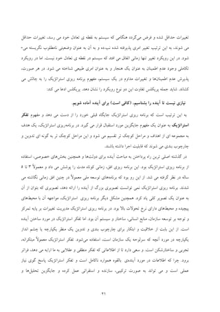 21
‫ﻣﻲ‬ ‫ﻓﺮض‬ ‫و‬ ‫ﺷﺪه‬ ‫ﺣﺪاﻗﻞ‬ ‫ﺗﻐﻴﻴﺮات‬‫ﻧﻘﻄ‬ ‫ﺑﻪ‬ ‫ﺳﻴﺴﺘﻢ‬ ‫ﻛﻪ‬ ‫ﻫﻨﮕﺎﻣﻲ‬ ‫ﮔﺮدد‬‫ي‬ ‫ﻪ‬‫ﺣﺪاﻗﻞ‬ ‫ﺗﻐﻴﻴﺮات‬ ،‫رﺳﺪ‬ ‫ﻣﻲ‬ ‫ﺧﻮد‬ ‫ﺗﻌﺎدل‬
‫ﺷﻮﻧﺪ‬ ‫ﻣﻲ‬،‫ﻧ‬ ‫ﺷﺪه‬ ‫ﭘﺬﻳﺮﻓﺘﻪ‬ ‫اﻣﺮي‬ ‫ﺗﻐﻴﻴﺮ‬ ‫ﺗﺮﺗﻴﺐ‬ ‫اﻳﻦ‬ ‫ﺑﻪ‬‫ﺐ‬.‫ده‬‫ﺑﻪ‬ ‫آن‬ ‫ﺑﻪ‬ ‫و‬‫ﻋﻨﻮان‬‫ﻣﻲ‬ ‫ﻧﮕﺮﻳﺴﺘﻪ‬ ‫ﻧﺎﻣﻄﻠﻮب‬ ‫وﺿﻌﻴﺘﻲ‬-
‫ﺷﻮد‬.‫روﻳﻜﺮد‬ ‫اﻳﻦ‬ ‫در‬‫ﻧﻘﻄ‬ ‫در‬ ‫ﺳﻴﺴﺘﻢ‬ ‫ﻛﻪ‬ ‫اﻓﺘﺪ‬ ‫ﻣﻲ‬ ‫اﺗﻔﺎق‬ ‫زﻣﺎﻧﻲ‬ ‫ﺗﻨﻬﺎ‬ ‫ﺗﻐﻴﻴﺮ‬‫ي‬ ‫ﻪ‬‫ﻧﻴﺴﺖ‬ ‫ﺧﻮد‬ ‫ﺗﻌﺎدل‬.‫روﻳﻜﺮد‬ ‫در‬ ‫اﻣﺎ‬
‫ﺷﻮد‬ ‫ﻣﻲ‬ ‫ﺷﻨﺎﺧﺘﻪ‬ ‫ﻃﺒﻴﻌﻲ‬ ‫اﻣﺮي‬ ‫ﻋﻨﻮان‬ ‫ﺑﻪ‬ ‫و‬ ‫ﻫﻨﺠﺎر‬ ‫ﻳﻚ‬ ‫ﻋﻨﻮان‬ ‫ﺑﻪ‬ ‫اﻃﻤﻴﻨﺎن‬ ‫ﻋﺪم‬ ‫وﺟﻮد‬ ‫ﺗﻜﺎﻣﻠﻲ‬.،‫ﺻﻮرت‬ ‫ﻫﺮ‬ ‫در‬
‫اﻃﻤﻴﻨﺎن‬ ‫ﻋﺪم‬ ‫ﭘﺬﻳﺮش‬‫و‬ ‫ﻫﺎ‬‫ﺳﻴﺴﺘﻢ‬ ‫ﻳﻚ‬ ‫در‬ ‫ﻣﺪاوم‬ ‫ﺗﻐﻴﻴﺮات‬،‫ﻣﻲ‬ ‫ﭼﺎﻟﺶ‬ ‫ﺑﻪ‬ ‫را‬ ‫اﺳﺘﺮاﺗﮋﻳﻚ‬ ‫رﻳﺰي‬ ‫ﺑﺮﻧﺎﻣﻪ‬ ‫ﻣﻔﻬﻮم‬
‫ﻛﺸﺎﻧﺪ‬.‫دﻫﺪ‬ ‫ﻧﺸﺎن‬ ‫را‬ ‫روﻳﻜﺮد‬ ‫ﻧﻮع‬ ‫دو‬ ‫اﻳﻦ‬ ‫ﺗﻔﺎوت‬ ‫ﭘﺮﻳﻜﻠﺲ‬ ‫ﺟﻤﻠﻪ‬ ‫ﺷﺎﻳﺪ‬.‫ﻛﻨﺪ‬ ‫ﻣﻲ‬ ‫ادﻋﺎ‬ ‫ﭘﺮﻳﻜﻠﺲ‬:
،‫ﺑﺸﻨﺎﺳﻴﻢ‬ ‫را‬ ‫آﻳﻨﺪه‬ ‫ﺗﺎ‬ ‫ﻧﻴﺴﺖ‬ ‫ﻧﻴﺎزي‬)‫اﺳﺖ‬ ‫ﻛﺎﻓﻲ‬(‫ﺷﻮﻳﻢ‬ ‫آﻣﺎده‬ ‫آﻳﻨﺪه‬ ‫ﺑﺮاي‬.
‫اﺳﺘﺮا‬ ‫رﻳﺰي‬ ‫ﺑﺮﻧﺎﻣﻪ‬ ‫ﻛﻪ‬ ‫اﺳﺖ‬ ‫ﺗﺮﺗﻴﺐ‬ ‫اﻳﻦ‬ ‫ﺑﻪ‬‫ﻣﻔﻬﻮم‬ ‫و‬ ‫دﻫﺪ‬ ‫ﻣﻲ‬ ‫دﺳﺖ‬ ‫از‬ ‫را‬ ‫ﺧﻮرد‬ ‫ﻗﺒﻠﻲ‬ ‫ﺟﺎﻳﮕﺎه‬ ‫ﺗﮋﻳﻚ‬‫ﺗﻔﻜﺮ‬
‫اﺳﺘﺮاﺗﮋﻳﻚ‬‫ﮔﻴﺮد‬ ‫ﻣﻲ‬ ‫ﻗﺮار‬ ‫اﺳﺘﻘﺒﺎل‬ ‫ﻣﻮرد‬ ‫ﺟﺎﻳﮕﺰﻳﻦ‬ ‫ﻣﻔﻬﻮم‬ ‫ﻳﻚ‬ ‫ﻋﻨﻮان‬ ‫ﺑﻪ‬.‫ﺑﺮﻧﺎﻣﻪ‬ ‫در‬‫رﻳﺰي‬‫اﺳﺘﺮاﺗﮋﻳﻚ‬،‫ﻫﺪف‬ ‫ﻳﻚ‬
‫و‬ ‫ﺗﺪوﻳﻦ‬ ‫اي‬ ‫ﮔﻮﻧﻪ‬ ‫ﺑﻪ‬ ‫ﺗﺮ‬ ‫ﻛﻮﭼﻚ‬ ‫ﻣﺮاﺣﻞ‬ ‫اﻳﻦ‬ ‫و‬ ‫ﺷﻮد‬ ‫ﻣﻲ‬ ‫ﺗﻘﺴﻴﻢ‬ ‫ﺗﺮ‬ ‫ﻛﻮﭼﻚ‬ ‫ﻣﺮاﺣﻞ‬ ‫و‬ ‫اﻫﺪاف‬ ‫از‬ ‫اي‬ ‫ﻣﺠﻤﻮﻋﻪ‬ ‫ﺑﻪ‬
‫ﺷﻮﻧ‬ ‫ﻣﻲ‬ ‫ﺑﻨﺪي‬ ‫ﭼﺎرﭼﻮب‬‫اﺟﺮا‬ ‫ﻗﺎﺑﻠﻴﺖ‬ ‫ﻛﻪ‬ ‫ﺪ‬‫ﺑﺎﺷﻨﺪ‬ ‫داﺷﺘﻪ‬.
‫دوﻟﺖ‬ ‫ﺑﺮاي‬ ‫آﻳﻨﺪه‬ ‫ﻣﺒﺎﺣﺚ‬ ‫ﺑﻪ‬ ‫ﭘﺮداﺧﺘﻦ‬ ‫راه‬ ‫ﺗﺮﻳﻦ‬ ‫اﺻﻠﻲ‬ ‫ﮔﺬﺷﺘﻪ‬ ‫در‬‫ﺑﺨﺶ‬ ‫ﻫﻤﭽﻨﻴﻦ‬ ‫و‬ ‫ﻫﺎ‬‫ﺧﺼﻮﺻﻲ‬ ‫ﻫﺎي‬،‫اﺳﺘﻔﺎده‬
‫ﺑﻮد‬ ‫اﺳﺘﺮاﺗﮋﻳﻚ‬ ‫رﻳﺰي‬ ‫ﺑﺮﻧﺎﻣﻪ‬ ‫از‬.‫اﻓﻖ‬ ‫رﻳﺰي‬ ‫ﺑﺮﻧﺎﻣﻪ‬ ‫اﻳﻦ‬،ً‫ﻻ‬‫ﻣﻌﻤﻮ‬ ‫و‬ ‫داد‬ ‫ﻣﻲ‬ ‫ﭘﻮﺷﺶ‬ ‫را‬ ‫ﻣﺪت‬ ‫ﻛﻮﺗﺎه‬ ‫زﻣﺎﻧﻲ‬3‫ﺗﺎ‬5
‫ﺷﺪ‬ ‫ﻣﻲ‬ ‫ﮔﺮﻓﺘﻪ‬ ‫ﻧﻈﺮ‬ ‫در‬ ‫ﺳﺎﻟﻪ‬.‫رو‬ ‫اﻳﻦ‬ ‫از‬‫ﺑﺮﻧﺎﻣﻪ‬ ‫ﻛﻪ‬ ‫ﺑﻮد‬‫ﻣﻲ‬ ‫ﻧﮕﺎﺷﺘﻪ‬ ‫زﻣﺎﻧﻲ‬ ‫اﻓﻖ‬ ‫ﭼﻨﻴﻦ‬ ‫در‬ ً‫ﻻ‬‫ﻣﻌﻤﻮ‬ ‫ﻣﻠﻲ‬ ‫ﺗﻮﺳﻌﻪ‬ ‫ﻫﺎي‬
‫ﺷﺪﻧﺪ‬.‫ا‬ ‫را‬ ‫آﻳﻨﺪه‬ ‫از‬ ‫ﺑﺰرگ‬ ‫ﺗﺼﻮﻳﺮي‬ ‫ﺗﻮاﻧﺴﺖ‬ ‫ﻧﻤﻲ‬ ‫اﺳﺘﺮاﺗﮋﻳﻚ‬ ‫رﻳﺰي‬ ‫ﺑﺮﻧﺎﻣﻪ‬‫آن‬ ‫از‬ ‫ﺑﺘﻮان‬ ‫ﻛﻪ‬ ‫ﺗﺼﻮﻳﺮي‬ ،‫دﻫﺪ‬ ‫راﺋﻪ‬
‫ﻛﺮد‬ ‫ﻳﺎد‬ ‫ﻛﻠﻲ‬ ‫ﺗﺼﻮﻳﺮ‬ ‫ﻳﻚ‬ ‫ﻋﻨﻮان‬ ‫ﺑﻪ‬.‫رﻳﺰي‬ ‫ﺑﺮﻧﺎﻣﻪ‬ ‫دﻳﮕﺮ‬ ‫ﻣﺸﻜﻞ‬ ‫ﻫﻤﭽﻨﻴﻦ‬‫اﺳﺘﺮاﺗﮋﻳﻚ‬،‫ﻣﻮاﺟﻬ‬‫ﺑﺎ‬ ‫آن‬ ‫ﻪ‬‫ﻣﺤﻴﻂ‬‫ﻫﺎي‬
‫ﭘﻴ‬‫ﻣﺤﻴﻂ‬ ‫و‬ ‫ﭽﻴﺪه‬‫ﺑﻮد‬ ‫ﺑﺎﻻ‬ ‫ﺗﺤﻮﻻت‬ ‫ﻧﺮخ‬ ‫داراي‬ ‫ﻫﺎي‬.‫ﺗﻤﺮﻛﺰ‬ ‫ﭘﺎﻳﻪ‬ ‫ﺑﺮ‬ ‫ﺗﻐﻴﻴﺮات‬ ‫ﻣﺪﻳﺮﻳﺖ‬ ‫اﺳﺘﺮاﺗﮋﻳﻚ‬ ‫رﻳﺰي‬ ‫ﺑﺮﻧﺎﻣﻪ‬ ‫در‬
‫اﻧﺴﺎﻧﻲ‬ ‫ﻣﻨﺎﺑﻊ‬ ،‫ﺳﺎزﻣﺎن‬ ‫ﺗﻮﺳﻌﻪ‬ ‫ﺑﺮ‬ ‫ﺗﻮﺟﻪ‬ ‫و‬،‫ﺑﻮد‬ ‫آن‬ ‫ﺳﻴﺴﺘﻢ‬ ‫و‬ ‫ﺳﺎﺧﺘﺎر‬.‫آﻳﻨﺪه‬ ‫ﺳﺎﺧﺘﻦ‬ ‫ﻣﻮرد‬ ‫در‬ ‫اﺳﺘﺮاﺗﮋﻳﻚ‬ ‫ﺗﻔﻜﺮ‬ ‫اﻣﺎ‬
‫اﺳﺖ‬.‫ﺗﺪوﻳ‬ ‫و‬ ‫ﺑﻨﺪي‬ ‫ﭼﺎرﭼﻮب‬ ‫ﺑﺮاي‬ ‫اﺑﺘﻜﺎر‬ ‫و‬ ‫ﺧﻼﻗﻴﺖ‬ ‫از‬ ‫ﺑﺎﺑﺖ‬ ‫اﻳﻦ‬ ‫از‬‫اﻧﺪاز‬ ‫ﭼﺸﻢ‬ ‫ﻳﺎ‬ ‫ﻳﻜﭙﺎرﭼﻪ‬ ‫ﻣﻨﻈﺮ‬ ‫ﻳﻚ‬ ‫ﻦ‬
‫ﻣﻲ‬ ‫اﺳﺘﻔﺎده‬ ،‫اﺳﺖ‬ ‫ﺳﺎزﻣﺎن‬ ‫ﻳﻚ‬ ‫ﺳﺮﻟﻮﺣﻪ‬ ‫ﻛﻪ‬ ‫آﻧﭽﻪ‬ ‫ﻣﻮرد‬ ‫در‬ ‫ﻳﻜﭙﺎرﭼﻪ‬‫ﺷﻮد‬.،‫ﻣﺒﺘﻜﺮاﻧﻪ‬ ً‫ﻻ‬‫ﻣﻌﻤﻮ‬ ‫اﺳﺘﺮاﺗﮋﻳﻚ‬ ‫ﺗﻔﻜﺮ‬
‫اﺳﺖ‬ ‫ﺳﺎﺧﺘﺎرﺷﻜﻦ‬ ‫و‬ ‫ﺗﺠﺮﺑﻲ‬.‫از‬ ‫ﺗﺎ‬ ‫دارد‬ ‫ﺳﻌﻲ‬ ‫و‬‫اﻃﻼﻋﺎﺗﻲ‬‫ﻣﺎ‬ ‫ﺑﻪ‬ ‫ﻋﻘﻼﻳﻲ‬ ‫و‬ ‫ﻣﻨﻄﻘﻲ‬ ‫ﺗﻔﻜﺮ‬ ‫ﻛﻪ‬‫اراﻳﻪ‬‫ﻓﺮاﺗﺮ‬ ،‫دﻫﺪ‬ ‫ﻣﻲ‬
‫ﺑﺮود‬.‫آﻳﻨ‬ ‫ﻣﻮرد‬ ‫در‬ ‫اﻃﻼﻋﺎت‬ ‫ﻛﻪ‬ ‫ﭼﺮا‬‫ﺪه‬‫ي‬‫ﻧﻴﺎز‬ ‫ﮔﻮي‬ ‫ﭘﺎﺳﺦ‬ ‫اﺳﺘﺮاﺗﮋﻳﻚ‬ ‫ﺗﻔﻜﺮ‬ ‫و‬ ‫اﺳﺖ‬ ‫ﻧﺎﻛﺎﻣﻞ‬ ‫ﻫﻤﻮاره‬ ‫ﺑﺎﻟﻘﻮه‬
‫ﺗﺮﻛﻴﺒﻲ‬ ‫ﺻﻮرت‬ ‫ﺑﻪ‬ ‫ﺗﻮاﻧﺪ‬ ‫ﻣﻲ‬ ‫و‬ ‫اﺳﺖ‬ ‫ﻋﻤﻠﻲ‬،‫و‬ ‫ﺳﺎزﻧﺪه‬‫ﻋﻤﻞ‬ ‫اﺳﺘﻘﺮاﺋﻲ‬‫ﻛﺮده‬‫ﺗﺤﻠﻴﻞ‬ ‫ﺟﺎﻳﮕﺰﻳﻦ‬ ‫و‬‫و‬ ‫ﻫﺎ‬
 