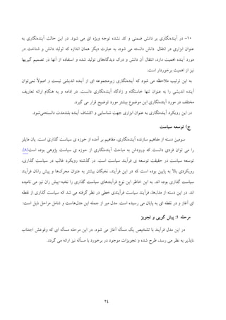 24
10-‫آﻳﻨﺪه‬ ‫در‬‫و‬ ‫ﺿﻤﻨﻲ‬ ‫داﻧﺶ‬ ‫ﺑﺮ‬ ‫ﻧﮕﺎري‬‫ﻛﺪ‬‫ﻧ‬‫ﺷﻮد‬ ‫ﻣﻲ‬ ‫اي‬ ‫وﻳﮋه‬ ‫ﺗﻮﺟﻪ‬ ‫ﺸﺪه‬.‫ﺣﺎﻟﺖ‬ ‫اﻳﻦ‬ ‫در‬‫آﻳﻨﺪه‬‫ﺑﻪ‬ ‫ﻧﮕﺎري‬
‫اﻧﺘﻘﺎل‬ ‫در‬ ‫اﺑﺰاري‬ ‫ﻋﻨﻮان‬‫داﻧﺶ‬‫ﺷﻮد‬ ‫ﻣﻲ‬ ‫داﻧﺴﺘﻪ‬،‫در‬ ‫ﺷﻨﺎﺧﺖ‬ ‫و‬ ‫داﻧﺶ‬ ‫ﺗﻮﻟﻴﺪ‬ ‫ﻛﻪ‬ ‫اﻧﺪازه‬ ‫ﻫﻤﺎن‬ ‫دﻳﮕﺮ‬ ‫ﻋﺒﺎرت‬ ‫ﺑﻪ‬
‫داﻧﺶ‬ ‫آن‬ ‫اﻧﺘﻘﺎل‬ ،‫دارد‬ ‫اﻫﻤﻴﺖ‬ ‫آﻳﻨﺪه‬ ‫ﻣﻮرد‬‫دﻳﺪﮔﺎه‬ ‫درك‬ ‫و‬‫از‬ ‫اﺳﺘﻔﺎده‬ ‫و‬ ‫ﺷﺪه‬ ‫ﺗﻮﻟﻴﺪ‬ ‫ﻫﺎي‬‫آﻧﻬﺎ‬‫ﮔﻴﺮﻳﻬﺎ‬ ‫ﺗﺼﻤﻴﻢ‬ ‫در‬
‫اﺳﺖ‬ ‫ﺑﺮﺧﻮردار‬ ‫اﻫﻤﻴﺖ‬ ‫از‬ ‫ﻧﻴﺰ‬.
‫آﻳﻨﺪه‬ ‫ﻛﻪ‬ ‫ﺷﻮد‬ ‫ﻣﻲ‬ ‫ﻣﻼﺣﻈﻪ‬ ‫ﺗﺮﺗﻴﺐ‬ ‫اﻳﻦ‬ ‫ﺑﻪ‬‫ﻧﻤﻲ‬ ً‫ﻻ‬‫اﺻﻮ‬ ‫و‬ ‫ﻧﻴﺴﺖ‬ ‫اﻧﺪﻳﺸﻲ‬ ‫آﻳﻨﺪه‬ ‫از‬ ‫اي‬ ‫زﻳﺮﻣﺠﻤﻮﻋﻪ‬ ‫ﻧﮕﺎري‬‫ﺗﻮان‬
‫آﻳﻨﺪه‬ ‫زادﮔﺎه‬ ‫و‬ ‫ﺧﺎﺳﺘﮕﺎه‬ ‫ﺗﻨﻬﺎ‬ ‫ﻋﻨﻮان‬ ‫ﺑﻪ‬ ‫را‬ ‫اﻧﺪﻳﺸﻲ‬ ‫آﻳﻨﺪه‬‫داﻧﺴﺖ‬ ‫ﻧﮕﺎري‬.‫اداﻣ‬ ‫در‬‫ﺗﻌﺎرﻳﻒ‬ ‫اراﺋﻪ‬ ‫ﻫﻨﮕﺎم‬ ‫ﺑﻪ‬ ‫و‬ ‫ﻪ‬
‫آﻳﻨﺪه‬ ‫ﻣﻮرد‬ ‫در‬ ‫ﻣﺨﺘﻠﻒ‬‫ﮔﻴﺮد‬ ‫ﻣﻲ‬ ‫ﻗﺮار‬ ‫ﺗﻮﺿﻴﺢ‬ ‫ﻣﻮرد‬ ‫ﺑﻴﺸﺘﺮ‬ ‫ﻣﻮﺿﻮع‬ ‫اﻳﻦ‬ ‫ﻧﮕﺎري‬.
‫آﻳﻨﺪه‬ ‫روﻳﻜﺮد‬ ‫اﻳﻦ‬ ‫در‬‫ﺷﻨﺎﺳﺎﻳ‬ ‫ﺟﻬﺖ‬ ‫اﺑﺰاري‬ ‫ﻋﻨﻮان‬ ‫ﺑﻪ‬ ‫ﻧﮕﺎري‬‫داﻧﺴﺘﻪ‬ ‫ﺑﻠﻨﺪﻣﺪت‬ ‫آﻳﻨﺪه‬ ‫اﻛﺘﺸﺎف‬ ‫و‬ ‫ﻲ‬‫ﻣ‬‫ﻲ‬‫ﺷﻮد‬.
‫ج‬(‫ﺳﻴﺎﺳﺖ‬ ‫ﺗﻮﺳﻌﻪ‬
‫آﻳﻨﺪه‬ ‫ﺳﺎزﻧﺪه‬ ‫ﻣﻔﺎﻫﻴﻢ‬ ‫از‬ ‫دﺳﺘﻪ‬ ‫ﺳﻮﻣﻴﻦ‬‫ﻧﮕﺎري‬،‫ﻣﻔﺎﻫﻴﻢ‬‫ﺣﻮز‬ ‫از‬ ‫آﻣﺪه‬ ‫ﺑﺮ‬‫ي‬ ‫ه‬‫ﮔﺬاري‬ ‫ﺳﻴﺎﺳﺖ‬‫اﺳﺖ‬.‫ﻣﺎﻳﻠﺰ‬ ‫ﻳﺎن‬
‫ﺗﻮان‬ ‫ﻣﻲ‬ ‫را‬‫آﻳﻨﺪه‬ ‫ﻣﺒﺎﺣﺚ‬ ‫ﺑﻪ‬ ‫ورودش‬ ‫ﻛﻪ‬ ‫داﻧﺴﺖ‬ ‫ﻓﺮدي‬‫ﺣﻮز‬ ‫از‬ ‫ﻧﮕﺎري‬‫ي‬ ‫ه‬‫اﺳﺖ‬ ‫ﺑﻮده‬ ‫ﭘﮋوﻫﻲ‬ ‫ﺳﻴﺎﺳﺖ‬)8(.
‫ﺗﻮﺳﻌ‬ ‫ﺣﻘﻴﻘﺖ‬ ‫در‬ ‫ﺳﻴﺎﺳﺖ‬ ‫ﺗﻮﺳﻌﻪ‬‫ي‬ ‫ﻪ‬‫اﺳﺖ‬ ‫ﺳﻴﺎﺳﺖ‬ ‫ﻓﺮآﻳﻨﺪ‬.‫ﻏﺎﻟ‬ ‫روﻳﻜﺮد‬ ‫ﮔﺬﺷﺘﻪ‬ ‫در‬،‫ﮔﺬاري‬ ‫ﺳﻴﺎﺳﺖ‬ ‫در‬ ‫ﺐ‬
‫ﭘﺎﻳﻴﻦ‬ ‫ﺑﻪ‬ ‫ﺑﺎﻻ‬ ‫روﻳﻜﺮدي‬‫اﺳﺖ‬ ‫ﺑﻮده‬‫ﻛﻪ‬‫ﻓﺮآﻳﻨﺪ‬ ‫اﻳﻦ‬ ‫در‬،‫ﻧﺨﺒﮕﺎن‬‫ﻣﺤﺮك‬ ‫ﻋﻨﻮان‬ ‫ﺑﻪ‬ ‫ﺑﻴﺸﺘﺮ‬‫و‬ ‫ﻫﺎ‬‫ﻓﺮآﻳﻨﺪ‬ ‫راﻧﺎن‬ ‫ﭘﻴﺶ‬
‫اﻧﺪ‬ ‫ﺑﻮده‬ ‫ﮔﺬاري‬ ‫ﺳﻴﺎﺳﺖ‬.‫ﺳﻴﺎﺳﺖ‬ ‫ﻓﺮآﻳﻨﺪﻫﺎي‬ ‫ﻧﻮع‬ ‫اﻳﻦ‬ ‫ﺧﺎﻃﺮ‬ ‫اﻳﻦ‬ ‫ﺑﻪ‬‫ﮔﺬاري‬‫ﻧﺨﺒﻪ‬ ‫را‬-‫ﻧﺎﻣﻴﺪه‬ ‫ﻣﻲ‬ ‫ﻧﻴﺰ‬ ‫ران‬ ‫ﭘﻴﺶ‬
‫اﻧﺪ‬.‫در‬‫ا‬‫ﻣﺪل‬ ‫از‬ ‫دﺳﺘﻪ‬ ‫ﻳﻦ‬‫ﺳﻴﺎﺳﺖ‬ ‫ﻓﺮآﻳﻨﺪ‬ ،‫ﻫﺎ‬‫ﻓﺮآﻳﻨ‬‫ﻧﻘﻄﻪ‬ ‫از‬ ‫ﮔﺬاري‬ ‫ﺳﻴﺎﺳﺖ‬ ‫ﻛﻪ‬ ‫ﺷﺪ‬ ‫ﻣﻲ‬ ‫ﮔﺮﻓﺘﻪ‬ ‫ﻧﻈﺮ‬ ‫در‬ ‫ﺧﻄﻲ‬ ‫ﺪي‬
‫اﺳﺖ‬ ‫رﺳﻴﺪه‬ ‫ﻣﻲ‬ ‫ﭘﺎﻳﺎن‬ ‫ﺑﻪ‬ ‫اي‬ ‫ﻧﻘﻄﻪ‬ ‫در‬ ‫و‬ ‫آﻏﺎز‬ ‫اي‬.‫ﻣﺪل‬ ‫اﻳﻦ‬ ‫ﺟﻤﻠﻪ‬ ‫از‬ ‫ﻣﻴﺮ‬ ‫ﻣﺪل‬‫اﺳﺖ‬ ‫ذﻳﻞ‬ ‫ﻣﺮاﺣﻞ‬ ‫ﺷﺎﻣﻞ‬ ‫و‬ ‫ﻫﺎﺳﺖ‬:
‫ﻣﺮﺣﻠﻪ‬1:‫ﺗﺠﻮﻳﺰ‬ ‫و‬ ‫ﮔﻮﻳﻲ‬ ‫ﭘﻴﺶ‬
‫ﺷﻮد‬ ‫ﻣﻲ‬ ‫آﻏﺎز‬ ‫ﻣﺴﺄﻟﻪ‬ ‫ﻳﻚ‬ ‫ﺗﺸﺨﻴﺺ‬ ‫ﺑﺎ‬ ‫ﻓﺮآﻳﻨﺪ‬ ‫ﻣﺪل‬ ‫اﻳﻦ‬ ‫در‬.‫وﻗﻮﻋﺶ‬ ‫ﻛﻪ‬ ‫اي‬ ‫ﻣﺴﺄﻟﻪ‬ ‫ﻣﺮﺣﻠﻪ‬ ‫اﻳﻦ‬ ‫در‬‫اﺟﺘﻨﺎب‬
‫رﺳﺪ‬ ‫ﻣﻲ‬ ‫ﻧﻈﺮ‬ ‫ﺑﻪ‬ ‫ﻧﺎﭘﺬﻳﺮ‬،‫ﮔﺮدد‬ ‫ﻣﻲ‬ ‫اراﺋﻪ‬ ‫ﻧﻴﺰ‬ ‫ﻣﺴﺄﻟﻪ‬ ‫ﺑﺎ‬ ‫ﺑﺮﺧﻮرد‬ ‫در‬ ‫ﻣﻮﺟﻮد‬ ‫ﺗﺠﻮﻳﺰات‬ ‫و‬ ‫ﺷﺪه‬ ‫ﻃﺮح‬.
 