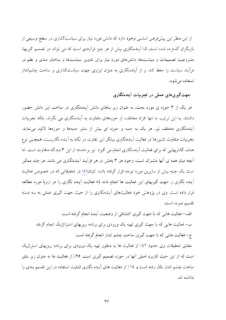 27
‫ﭘﻴﺶ‬ ‫اﻳﻦ‬ ‫ﻣﻨﻈﺮ‬ ‫اﻳﻦ‬ ‫از‬‫ﻧﻴﺎ‬ ‫ﻣﻮرد‬ ‫داﻧﺶ‬ ‫ﻛﻪ‬ ‫دارد‬ ‫وﺟﻮد‬ ‫اﺳﺎﺳﻲ‬ ‫ﻓﺮض‬‫ﺳﻴﺎﺳﺖ‬ ‫ﺑﺮاي‬ ‫ز‬‫از‬ ‫وﺳﻴﻌﻲ‬ ‫ﺳﻄﺢ‬ ‫در‬ ‫ﮔﺬاري‬
‫آﻳﻨﺪه‬ ‫ﻟﺬا‬ ،‫اﺳﺖ‬ ‫ﺷﺪه‬ ‫ﮔﺴﺘﺮده‬ ‫ﺑﺎزﻳﮕﺮان‬،‫ﮔﻴﺮﻳﻬﺎ‬ ‫ﺗﺼﻤﻴﻢ‬ ‫در‬ ‫ﺗﻮاﻧﺪ‬ ‫ﻣﻲ‬ ‫ﻛﻪ‬ ‫اﺳﺖ‬ ‫ﻓﺮآﻳﻨﺪي‬ ‫ﭼﻴﺰ‬ ‫ﻫﺮ‬ ‫از‬ ‫ﺑﻴﺶ‬ ‫ﻧﮕﺎري‬
‫ﺳﻴﺎﺳﺖ‬ ‫و‬ ‫ﺗﺼﻤﻴﻤﺎت‬ ‫ﻣﺸﺮوﻋﻴﺖ‬‫داﻧﺶ‬ ،‫ﻫﺎ‬‫ﺳﻴﺎﺳﺖ‬ ‫ﺗﺪوﻳﻦ‬ ‫ﺑﺮاي‬ ‫ﻧﻴﺎز‬ ‫ﻣﻮرد‬ ‫ﻫﺎي‬‫در‬ ‫ﻧﻈﻢ‬ ‫و‬ ‫ﻣﻨﺪي‬ ‫ﺳﺎﺧﺘﺎر‬ ‫و‬ ‫ﻫﺎ‬
‫ﻛﻨﺪ‬ ‫ﺣﻔﻆ‬ ‫را‬ ‫ﺳﻴﺎﺳﺖ‬ ‫ﻓﺮآﻳﻨﺪ‬.‫آﻳﻨﺪه‬ ‫از‬ ‫و‬‫ﺳﻴﺎﺳﺖ‬ ‫ﺟﻬﺖ‬ ‫اﺑﺰاري‬ ‫ﻋﻨﻮان‬ ‫ﺑﻪ‬ ‫ﻧﮕﺎري‬‫ﭼﺸﻢ‬ ‫ﺳﺎﺧﺖ‬ ‫و‬ ‫ﮔﺬاري‬‫اﻧﺪاز‬
‫ﻣﻲ‬ ‫اﺳﺘﻔﺎده‬‫ﺷﻮد‬.
‫ﺟﻬﺖ‬‫ﮔﻴﺮي‬‫آﻳﻨﺪه‬ ‫ﺗﺠﺮﺑﻴﺎت‬ ‫در‬ ‫ﻋﻤﻠﻲ‬ ‫ﻫﺎي‬‫ﻧﮕﺎري‬
‫از‬ ‫ﻳﻚ‬ ‫ﻫﺮ‬3‫ﺣﻮز‬‫ي‬ ‫ه‬‫آﻳﻨﺪه‬ ‫داﻧﺶ‬ ‫ﺑﻨﺎﻫﺎي‬ ‫زﻳﺮ‬ ‫ﻋﻨﻮان‬ ‫ﺑﻪ‬ ،‫ﺑﺤﺚ‬ ‫ﻣﻮرد‬‫ﺣﻀﻮر‬ ‫داﻧﺶ‬ ‫اﻳﻦ‬ ‫ﺳﺎﺧﺖ‬ ‫در‬ ‫ﻧﮕﺎري‬
‫داﺷﺘﻨﺪ‬.‫ﺣﻮزه‬ ‫از‬ ،‫ﻣﺨﺘﻠﻒ‬ ‫اﻓﺮاد‬ ‫ﺗﻨﻬﺎ‬ ‫ﻧﻪ‬ ‫ﺗﺮﺗﻴﺐ‬ ‫اﻳﻦ‬ ‫ﺑﻪ‬‫ﻫﺎي‬‫آﻳﻨﺪه‬ ‫ﺑﻪ‬ ‫ﻣﺘﻔﺎوت‬‫ﺗﺠﺮﺑﻴﺎت‬ ‫ﺑﻠﻜﻪ‬ ،‫ﻧﮕﺮﻧﺪ‬ ‫ﻣﻲ‬ ‫ﻧﮕﺎري‬
‫آﻳﻨﺪه‬‫ﺟﻨﺒﻪ‬ ‫ﺳﺎﻳﺮ‬ ‫از‬ ‫ﺑﻴﺶ‬ ‫اي‬ ‫ﺣﻮزه‬ ‫و‬ ‫ﺟﻨﺒﻪ‬ ‫ﺑﻪ‬ ‫ﻳﻚ‬ ‫ﻫﺮ‬ ،‫ﻧﻴﺰ‬ ‫ﻣﺨﺘﻠﻒ‬ ‫ﻧﮕﺎري‬‫ﺣﻮزه‬ ‫و‬ ‫ﻫﺎ‬‫ﻣﻲ‬ ‫ﺗﺄﻛﻴﺪ‬ ‫ﻫﺎ‬‫ﻧﻤﺎﻳﺪ‬.
‫آﻳﻨﺪه‬ ‫ﻓﻌﺎﻟﻴﺖ‬ ‫در‬ ‫ﻛﺸﻮرﻫﺎ‬ ‫ﻣﺘﻔﺎوت‬ ‫ﺗﺠﺮﺑﻴﺎت‬‫ﻧﮕﺎرﻳﺴﺖ‬ ‫آﻳﻨﺪه‬ ‫ﺑﻪ‬ ‫ﻧﮕﺎه‬ ‫در‬ ‫ﺗﻔﺎوت‬ ‫اﻳﻦ‬ ‫ﺑﻴﺎﻧﮕﺮ‬ ‫ﻧﮕﺎري‬،‫ﻧﻮع‬ ‫ﻫﻤﭽﻨﻴﻦ‬
‫ﺑﺮ‬ ‫ﻛﻪ‬ ‫ﮔﺬارﻳﻬﺎﻳﻲ‬ ‫ﻫﺪف‬‫آﻳﻨﺪه‬ ‫ﻓﻌﺎﻟﻴﺖ‬ ‫اي‬‫ﮔﻴﺮد‬ ‫ﻣﻲ‬ ‫اﻧﺠﺎم‬ ‫ﻧﮕﺎري‬‫اﻳﻦ‬ ‫از‬ ‫ﺑﺮﺧﺎﺳﺘﻪ‬ ‫ﻧﻴﺰ‬3‫اﺳﺖ‬ ‫ﻣﺘﻔﺎوت‬ ‫دﻳﺪﮔﺎه‬.‫اﻣﺎ‬
‫ﻫﻤ‬ ‫ﻣﻴﺎن‬ ‫آﻧﭽﻪ‬‫ي‬ ‫ﻪ‬‫آﻧ‬‫ﻬ‬‫ﻫﺮ‬ ‫وﺟﻮد‬ ،‫اﺳﺖ‬ ‫ﻣﺸﺘﺮك‬ ‫ﺎ‬3‫آﻳﻨﺪه‬ ‫ﻓﺮآﻳﻨﺪ‬ ‫ﻫﺮ‬ ‫در‬ ‫ﺑﺨﺶ‬‫ﺑﺎﺷﺪ‬ ‫ﻣﻲ‬ ‫ﻧﮕﺎري‬.‫ﻣﻤﻜﻦ‬ ‫ﭼﻨﺪ‬ ‫ﻫﺮ‬
‫ﺑﺎﺷﺪ‬ ‫ﮔﺮﻓﺘﻪ‬ ‫ﻗﺮار‬ ‫ﺗﻮﺟﻪ‬ ‫ﻣﻮرد‬ ‫ﺳﺎﻳﺮﻳﻦ‬ ‫از‬ ‫ﺑﻴﺶ‬ ‫ﺟﻨﺒﻪ‬ ‫ﻳﻚ‬ ‫اﺳﺖ‬.‫ﻛﻴﻨﺎن‬)8(‫ﻓﻌﺎﻟﻴﺖ‬ ‫ﺧﺼﻮص‬ ‫در‬ ‫ﻛﻪ‬ ‫ﺗﺤﻘﻴﻘﺎﺗﻲ‬ ‫در‬
‫داده‬ ‫اﻧﺠﺎم‬ ‫ﻫﺎ‬ ‫ﻓﻌﺎﻟﻴﺖ‬ ‫اﻳﻦ‬ ‫ﮔﻴﺮﻳﻬﺎي‬ ‫ﺟﻬﺖ‬ ‫و‬ ‫ﻧﮕﺎري‬ ‫آﻳﻨﺪه‬84‫ﻣﻄﺎﻟﻌﻪ‬ ‫ﻣﻮرد‬ ‫اروﭘﺎ‬ ‫در‬ ‫را‬ ‫ﻧﮕﺎري‬ ‫آﻳﻨﺪه‬ ‫ﻓﻌﺎﻟﻴﺖ‬
‫اﺳﺖ‬ ‫داده‬ ‫ﻗﺮار‬.‫ﻓﻌﺎﻟﻴﺖ‬ ‫ﺧﻮد‬ ‫ﭘﮋوﻫﺶ‬ ‫در‬ ‫وي‬‫آﻳﻨﺪه‬ ‫ﻫﺎي‬‫دﺳﺘﻪ‬ ‫ﺳﻪ‬ ‫ﺑﻪ‬ ‫ﻋﻤﻠﻲ‬ ‫ﮔﻴﺮي‬ ‫ﺟﻬﺖ‬ ‫ﺣﻴﺚ‬ ‫از‬ ‫را‬ ‫ﻧﮕﺎري‬
‫ﺗﻘﺴ‬‫اﺳﺖ‬ ‫ﻧﻤﻮده‬ ‫ﻴﻢ‬:
‫اﻟﻒ‬-‫اﺳﺖ‬ ‫ﮔﺮﻓﺘﻪ‬ ‫اﻧﺠﺎم‬ ‫آﻳﻨﺪه‬ ‫وﺿﻌﻴﺖ‬ ‫از‬ ‫اﻛﺘﺸﺎﻓﻲ‬ ‫ﮔﻴﺮي‬ ‫ﺟﻬﺖ‬ ‫ﺑﺎ‬ ‫ﻛﻪ‬ ‫ﻫﺎﻳﻲ‬ ‫ﻓﻌﺎﻟﻴﺖ‬.
‫ب‬-‫ﮔﺮﻓﺘﻪ‬ ‫اﻧﺠﺎم‬ ‫اﺳﺘﺮاﺗﮋﻳﻚ‬ ‫رﻳﺰﻳﻬﺎي‬ ‫ﺑﺮﻧﺎﻣﻪ‬ ‫ﺑﺮاي‬ ‫ورودي‬ ‫ﻳﻚ‬ ‫ﺗﻬﻴﻪ‬ ‫ﮔﻴﺮي‬ ‫ﺟﻬﺖ‬ ‫ﺑﺎ‬ ‫ﻛﻪ‬ ‫ﻫﺎﻳﻲ‬ ‫ﻓﻌﺎﻟﻴﺖ‬
‫ج‬-‫اﺳﺖ‬ ‫ﮔﺮﻓﺘﻪ‬ ‫اﻧﺠﺎم‬ ‫اﻧﺪاز‬ ‫ﭼﺸﻢ‬ ‫ﺳﺎﺧﺖ‬ ‫ﮔﻴﺮي‬ ‫ﺟﻬﺖ‬ ‫ﺑﺎ‬ ‫ﻛﻪ‬ ‫ﻫﺎﻳﻲ‬ ‫ﻓﻌﺎﻟﻴﺖ‬.
‫ﺣ‬ ‫وي‬ ‫ﺗﺤﻘﻴﻘﺎت‬ ‫ﻣﻄﺎﺑﻖ‬‫ﺪود‬42%‫اﺳﺘﺮاژﻳﻚ‬ ‫رﻳﺰﻳﻬﺎي‬ ‫ﺑﺮﻧﺎﻣﻪ‬ ‫ﺑﺮاي‬ ‫ورودي‬ ‫ﻳﻚ‬ ‫ﺗﻬﻴﻪ‬ ‫ﻣﻨﻈﻮر‬ ‫ﺑﻪ‬ ‫ﻫﺎ‬ ‫ﻓﻌﺎﻟﻴﺖ‬ ‫از‬
‫اﺻﻠﻲ‬ ‫ﻛﺎرﺑﺮد‬ ‫ﺣﻴﺚ‬ ‫اﻳﻦ‬ ‫از‬ ‫ﻛﻪ‬ ‫اﺳﺖ‬‫آﻧﻬﺎ‬‫اﺳﺖ‬ ‫ﮔﻴﺮي‬ ‫ﺗﺼﻤﻴﻢ‬ ‫ﺣﻮزه‬ ‫در‬.25%‫ﺑﻨﺎي‬ ‫زﻳﺮ‬ ‫ﻋﻨﻮان‬ ‫ﺑﻪ‬ ‫ﻫﺎ‬ ‫ﻓﻌﺎﻟﻴﺖ‬ ‫از‬
‫اﺳﺖ‬ ‫رﻓﺘﻪ‬ ‫ﺑﻜﺎر‬ ‫اﻧﺪاز‬ ‫ﭼﺸﻢ‬ ‫ﺳﺎﺧﺖ‬‫و‬15%‫ﺗﻘﺴﻴﻢ‬ ‫اﻳﻦ‬ ‫در‬ ‫اﺳﺘﻔﺎده‬ ‫ﻗﺎﺑﻠﻴﺖ‬ ‫ﻧﮕﺎري‬ ‫آﻳﻨﺪه‬ ‫ﻫﺎي‬ ‫ﻓﻌﺎﻟﻴﺖ‬ ‫از‬‫را‬ ‫ﺑﻨﺪي‬
‫اﻧﺪ‬ ‫ﻧﺪاﺷﺘﻪ‬.
 