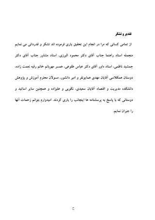 ‫ج‬
‫ﺗﺸﻜﺮ‬ ‫و‬ ‫ﺗﻘﺪﻳﺮ‬
‫و‬ ‫ﺗﺸﻜﺮ‬ ‫اﻧﺪ‬ ‫ﻓﺮﻣﻮده‬ ‫ﻳﺎري‬ ‫ﺗﺤﻘﻴﻖ‬ ‫اﻳﻦ‬ ‫اﻧﺠﺎم‬ ‫در‬ ‫ﻣﺮا‬ ‫ﻛﻪ‬ ‫ﻛﺴﺎﻧﻲ‬ ‫ﺗﻤﺎﻣﻲ‬ ‫از‬‫ﻧﻤﺎﻳﻢ‬ ‫ﻣﻲ‬ ‫ﻗﺪرداﻧﻲ‬
‫ر‬ ‫اﺳﺘﺎد‬ ‫ﻣﻨﺠﻤﻠﻪ‬‫دﻛﺘﺮ‬ ‫آﻗﺎي‬ ‫ﺟﻨﺎب‬ ‫ﻣﺸﺎور‬ ‫اﺳﺘﺎد‬ ،‫اﻟﺒﺮزي‬ ‫ﻣﺤﻤﻮد‬ ‫دﻛﺘﺮ‬ ‫آﻗﺎي‬ ‫ﺟﻨﺎب‬ ‫اﻫﻨﻤﺎ‬
،‫ﻧﺎﻇﻤﻲ‬ ‫ﺟﻤﺸﻴﺪ‬،‫ﻃﻠﻮﻋﻲ‬ ‫ﻋﺒﺎس‬ ‫دﻛﺘﺮ‬ ‫آﻗﺎي‬ ‫داور‬ ‫اﺳﺘﺎد‬‫زاده‬ ‫ﻧﻌﻤﺖ‬ ‫رﻗﻴﻪ‬ ‫ﺧﺎﻧﻢ‬ ‫ﻣﻬﺮﺑﺎﻧﻢ‬ ‫ﻫﻤﺴﺮ‬،
‫آ‬ ‫ﻫﻤﻜﻼﺳﻲ‬ ‫دوﺳﺘﺎن‬‫ﻗﺎﻳﺎن‬‫ﻫﻤﺎﻳﻮﻧﻔﺮ‬ ‫ﻣﻬﺪي‬‫و‬‫آﻣﻮزش‬ ‫ﻣﺤﺘﺮم‬ ‫ﻣﺴﻮﻻن‬ ،‫داﻧﺸﻮر‬ ‫اﻣﻴﺮ‬‫ﭘﮋوﻫﺶ‬ ‫و‬
‫آﻗ‬ ‫اﻗﺘﺼﺎد‬ ‫و‬ ‫ﻣﺪﻳﺮﻳﺖ‬ ‫داﻧﺸﻜﺪه‬‫ﺳﻌﻴﺪي‬ ‫ﺎﻳﺎن‬،‫ﻧﻜﻮﻳﻲ‬‫و‬‫ﻋﻠﻴﺰاده‬‫و‬ ‫اﺳﺎﺗﻴﺪ‬ ‫ﺳﺎﻳﺮ‬ ‫ﻫﻤﭽﻨﻴﻦ‬ ‫و‬
‫ﻛﺮدﻧﺪ‬ ‫ﻳﺎري‬ ‫را‬ ‫اﻳﻨﺠﺎﻧﺐ‬ ‫ﻫﺎ‬ ‫ﭘﺮﺳﺸﻨﺎﻣﻪ‬ ‫ﺑﻪ‬ ‫ﭘﺎﺳﺦ‬ ‫ﺑﺎ‬ ‫ﻛﻪ‬ ‫دوﺳﺘﺎﻧﻲ‬.‫ﺑ‬ ‫اﻣﻴﺪوارم‬‫ﺘ‬‫آﻧﻬﺎ‬ ‫زﺣﻤﺎت‬ ‫ﻮاﻧﻢ‬
‫ﻧﻤﺎﻳﻢ‬ ‫ﺟﺒﺮان‬ ‫را‬.
 