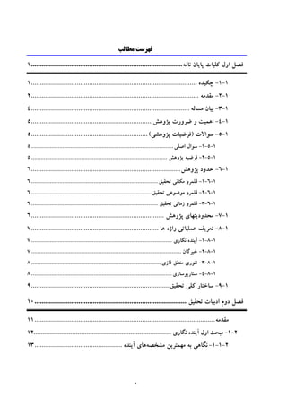 ‫ه‬
‫ﻣﻄﺎﻟﺐ‬ ‫ﻓﻬﺮﺳﺖ‬
‫ﻛﻠ‬ ‫اول‬ ‫ﻓﺼﻞ‬‫ﻴ‬‫ﺎت‬‫ﭘﺎ‬‫ﻳ‬‫ﺎن‬‫ﻧﺎﻣﻪ‬...................................................................................1
1-1-‫ﭼﻜ‬‫ﻴ‬‫ﺪه‬...........................................................................................1
1-2-‫ﻣﻘﺪﻣﻪ‬............................................................................................2
1-3-‫ﺑ‬‫ﻴ‬‫ﺎن‬‫ﻣﺴﺎﻟﻪ‬.......................................................................................4
1-4-‫اﻫﻤ‬‫ﻴ‬‫ﺖ‬‫ﭘﮋوﻫﺶ‬ ‫ﺿﺮورت‬ ‫و‬..................................................................5
1-5-‫ﺳﻮاﻻت‬)‫ﻓﺮﺿ‬‫ﻴ‬‫ﺎت‬‫ﭘﮋوﻫﺸ‬‫ﻲ‬(................................................................5
1-5-1-‫اﺻﻠ‬ ‫ﺳﻮال‬‫ﻲ‬...........................................................................................5
1-5-2-‫ﻓﺮﺿ‬‫ﻴ‬‫ﻪ‬‫ﭘﮋوﻫﺶ‬.......................................................................................5
1-6-‫ﭘﮋوﻫﺶ‬ ‫ﺣﺪود‬..................................................................................6
1-6-1-‫ﻣﻜﺎﻧ‬ ‫ﻗﻠﻤﺮو‬‫ﻲ‬‫ﺗﺤﻘ‬‫ﻴ‬‫ﻖ‬.................................................................................6
1-6-2-‫ﻣﻮﺿﻮﻋ‬ ‫ﻗﻠﻤﺮو‬‫ﻲ‬‫ﺗﺤﻘ‬‫ﻴ‬‫ﻖ‬.............................................................................6
1-6-3-‫زﻣﺎﻧ‬ ‫ﻗﻠﻤﺮو‬‫ﻲ‬‫ﺗﺤﻘ‬‫ﻴ‬‫ﻖ‬.................................................................................6
1-7-‫ﻣﺤﺪود‬‫ﻳ‬‫ﺘﻬﺎ‬‫ي‬‫ﭘﮋوﻫﺶ‬.........................................................................6
1-8-‫ﺗﻌﺮ‬‫ﻳ‬‫ﻒ‬‫ﻋﻤﻠ‬‫ﻴ‬‫ﺎﺗ‬‫ﻲ‬‫ﻫﺎ‬ ‫واژه‬......................................................................7
1-8-1-‫ﻧﮕﺎري‬ ‫آﻳﻨﺪه‬..........................................................................................7
1-8-2-‫ﺧﺒﺮﮔﺎن‬................................................................................................7
1-8-3-‫ﺗﺌﻮر‬‫ي‬‫ﻓﺎز‬ ‫ﻣﻨﻄﻖ‬‫ي‬...................................................................................8
1-8-4-‫ﺳﻨﺎر‬‫ﻳ‬‫ﻮﺳﺎز‬‫ي‬..........................................................................................8
1-9-‫ﻛﻠ‬ ‫ﺳﺎﺧﺘﺎر‬‫ﻲ‬‫ﺗﺤﻘ‬‫ﻴ‬‫ﻖ‬............................................................................9
‫ادﺑ‬ ‫دوم‬ ‫ﻓﺼﻞ‬‫ﻴ‬‫ﺎت‬‫ﺗﺤﻘ‬‫ﻴ‬‫ﻖ‬....................................................................................10
‫ﻣﻘﺪﻣﻪ‬...................................................................................................11
2-1-‫ﻣﺒﺤﺚ‬‫اول‬‫آ‬‫ﻳ‬‫ﻨﺪه‬‫ﻧﮕﺎر‬‫ي‬..............................................................................12
2-1-1-‫ﻧﮕﺎﻫﻲ‬‫ﺑﻪ‬‫ﻣﻬﻤﺘﺮﻳﻦ‬‫ﻣﺸﺨﺼﻪ‬‫ﻫﺎي‬‫آﻳﻨﺪه‬................................................13
 