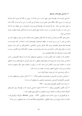 48
7-‫ﻓﺮﺻﺘﻬﺎ‬ ‫و‬ ‫ﺗﻬﺪﻳﺪﻫﺎ‬ ‫ﺷﻨﺎﺳﺎﻳﻲ‬
‫اﺳﺖ‬ ‫ﺳﻬﻞ‬ ‫اﻣﺮي‬ ‫ﺗﻬﺪﻳﺪﻫﺎ‬ ‫و‬ ‫ﻫﺎ‬ ‫ﻓﺮﺻﺖ‬ ‫ﺷﻨﺎﺳﺎﻳﻲ‬.‫ﭘﻨﺪاﺷﺘﻪ‬ ‫آﺳﺎن‬ ‫اﻣﺮي‬ ‫اول‬ ‫ﻧﮕﺎه‬ ‫در‬ ‫ﺳﻮﻳﻲ‬ ‫از‬ ‫ﻛﻪ‬ ‫ﻣﻌﻨﺎ‬ ‫اﻳﻦ‬ ‫ﺑﻪ‬
‫دﻳﮕﺮ‬ ‫ﺳﻮﻳﻲ‬ ‫از‬ ‫و‬ ‫ﺷﻮد‬ ‫ﻣﻲ‬،‫ﮔﺮدد‬ ‫ﻣﻲ‬ ‫ﮔﺮ‬ ‫ﺟﻠﻮه‬ ‫اﻣﺮ‬ ‫اﻳﻦ‬ ‫ﺳﺨﺘﻲ‬ ‫ﻋﻤﻞ‬ ‫ﻫﻨﮕﺎم‬‫آﺳﺎن‬ ‫ﻛﻼم‬ ‫در‬ ‫ﭼﻪ‬ ‫ﮔﺮ‬ ‫رو‬ ‫اﻳﻦ‬ ‫از‬ ‫و‬،
‫ﺳﺨﺖ‬ ‫ﻋﻤﻞ‬ ‫در‬‫ﻧﻤﺎﻳﺪ‬ ‫ﻣﻲ‬.‫اﻣ‬ ‫ﺗﻬﺪﻳﺪﻫﺎ‬ ‫و‬ ‫ﻫﺎ‬ ‫ﻓﺮﺻﺖ‬ ‫ﻛﻪ‬ ‫ﭼﺮا‬‫ﻮ‬‫ﺳﺎزﻣﺎﻧﻲ‬ ‫ﺑﺮون‬ ‫ري‬‫اﻧﺪ‬‫آﻧﺎن‬ ‫ﻛﻪ‬ ‫اﺳﺖ‬ ‫ﻣﺤﻴﻂ‬ ‫اﻳﻦ‬ ‫و‬
‫ﺳﺎزد‬ ‫ﻣﻲ‬ ‫را‬،‫اﺳﺖ‬ ‫داﺧﻠﻲ‬ ‫ﻣﻨﺎﺑﻊ‬ ‫ﻫﻤﺎن‬ ‫ﻣﺎ‬ ‫دﺳﺖ‬ ‫در‬ ‫اﺑﺰار‬ ‫ﺗﻨﻬﺎ‬ ‫ﻛﻪ‬ ‫ﺣﺎﻟﻲ‬ ‫در‬‫ﻗﻮت‬ ‫و‬ ‫ﺿﻌﻒ‬ ‫ﭼﻮﻧﺎن‬ ‫واژﮔﺎﻧﻲ‬ ‫ﺑﺎ‬ ‫ﻛﻪ‬
‫ﻣﻲ‬ ‫ﺷﻨﺎﺧﺘﻪ‬‫ﺷﻮﻧﺪ‬.
‫دﺧﺎﻟ‬ ‫زﻣﺎن‬ ‫ﻫﻤﭽﻮن‬ ‫ﻋﺎﻣﻠﻲ‬ ‫اوﻻ‬ ‫ﻛﻪ‬ ‫ﮔﺮدد‬ ‫ﻣﻲ‬ ‫ﭼﻨﺪان‬ ‫دو‬ ‫آﻧﮕﺎه‬ ‫ﻋﻤﻞ‬ ‫ﺳﺨﺘﻲ‬‫ﻧﻴﺰ‬ ‫آﻳﻨﺪه‬ ‫ﻣﻔﻬﻮم‬ ‫و‬ ‫ﺷﻮد‬ ‫ﻣﻲ‬ ‫داده‬ ‫ﺖ‬
‫ﺷﻮد‬ ‫ﻣﻲ‬ ‫درﮔﻴﺮ‬.‫ﺷﻨﺎﺧﺖ‬ ‫را‬ ‫آﻳﻨﺪه‬ ‫ﺗﻬﺪﻳﺪﻫﺎي‬ ‫و‬ ‫ﻓﺮﺻﺘﻬﺎ‬ ‫ﺣﻘﻴﻘﺖ‬ ‫در‬ ‫ﺑﺎﻳﺴﺖ‬ ‫ﻣﻲ‬ ‫رو‬ ‫اﻳﻦ‬ ‫از‬.‫ﺛﺎﻧﻴﺎ‬،‫و‬ ‫ﻫﺎ‬ ‫ﻓﺮﺻﺖ‬
‫ﻧﺒﻮده‬ ‫اﻗﺘﺼﺎدي‬ ‫ﻋﻮاﻣﻠﻲ‬ ‫ﺗﻨﻬﺎ‬ ‫ﺗﻬﺪﻳﺪﻫﺎ‬،‫ﺳﻴﺎﺳﻲ‬ ‫ﻋﻮاﻣﻞ‬ ‫ﺑﻠﻜﻪ‬،‫ﻧ‬ ‫ﺗﻜﻨﻮﻟﻮژﻳﻜﻲ‬ ‫و‬ ‫اﺟﺘﻤﺎﻋﻲ‬‫ﺑﻴﺸﺘﺮي‬ ‫ﺑﺴﻴﺎر‬ ‫ﺗﺎﺛﻴﺮ‬ ‫ﻴﺰ‬
‫دارﻧﺪ‬.‫اﻟﺬﻛﺮ‬ ‫ﻓﻮق‬ ‫ﻋﺎﻣﻞ‬ ‫دو‬،‫ﮔﻮﻧﻪ‬ ‫ﺑﻪ‬‫از‬ ‫ﺗﻬﺪﻳﺪ‬ ‫و‬ ‫ﻓﺮﺻﺖ‬ ‫ﻣﻴﺎن‬ ‫ﺗﻤﺎﻳﺰ‬ ‫وﺟﻪ‬ ‫اي‬‫ﻧﮕﺎري‬ ‫آﻳﻨﺪه‬ ‫ﻛﻼن‬ ‫ﻧﮕﺎه‬‫ﺑﻪ‬ ‫ﻧﺴﺒﺖ‬
‫اﻗﺘﺼﺎدي‬ ‫ﺑﻨﮕﺎه‬ ‫ﻳﻚ‬ ‫اﺳﺘﺮاﺗﮋﻳﻚ‬ ‫ﻣﺪﻳﺮان‬ ‫ﻧﮕﺎه‬‫اﺳﺖ‬.
‫ﺧﻮد‬ ‫ﻧﮕﺎري‬ ‫آﻳﻨﺪه‬ ‫ﻓﻌﺎﻟﻴﺖ‬ ‫در‬ ‫ﻫﺎ‬ ‫ﻓﻨﻼﻧﺪي‬‫ﻛﻪ‬ ‫آﻳﻨﺪه‬ ‫ﻓﺮﺻﺘﻬﺎي‬ ‫ﺟﺴﺘﺠﻮي‬ ‫در‬‫داﻧﺶ‬ ‫و‬ ‫ﺗﻜﻨﻮﻟﻮژي‬ ‫واﺳﻄﻪ‬ ‫ﺑﻪ‬
‫ﺷﻮ‬ ‫ﻣﻲ‬ ‫ﺳﺎﺧﺘﻪ‬‫ﻧ‬‫ﺑﻮدﻧﺪ‬ ،‫ﺪ‬.‫ﻛ‬ ‫را‬ ‫ﻣﺤﻴﻄﻲ‬ ‫ﺗﻬﺪﻳﺪﻫﺎي‬ ‫ﻧﻴﺰ‬ ‫ﻫﺎ‬ ‫ﻓﺮاﻧﺴﻮي‬‫ﻣﺤﻴﻄﻲ‬ ‫زﻳﺴﺖ‬ ‫ﺗﻬﺪﻳﺪﻫﺎي‬ ‫ﺑﻪ‬ ‫ﮔﺮاﻳﺶ‬ ‫ﺑﻴﺸﺘﺮ‬ ‫ﻪ‬
‫داﺷﺖ‬،‫ﻓﻌﺎﻟﻴﺖ‬ ‫در‬‫دادﻧﺪ‬ ‫ﻗﺮار‬ ‫ﻛﻨﻜﺎش‬ ‫ﻣﻮرد‬ ‫ﺧﻮد‬.‫ﺷﻨﺎﺧﺖ‬ ‫ﻫﻤﭽﻮن‬ ‫دﻳﮕﺮ‬ ‫ﻫﺎي‬ ‫ﻓﻌﺎﻟﻴﺖ‬ ‫از‬ ‫ﺑﺴﻴﺎري‬ ‫در‬ ‫اﻟﺒﺘﻪ‬
‫ﻧﻴﺎزﻫﺎ‬‫ﻧﻴﺰ‬‫ﻳﺎﻓﺖ‬ ‫دﺳﺖ‬ ‫ﻧﻴﺰ‬ ‫ﺗﻬﺪﻳﺪ‬ ‫و‬ ‫ﻓﺮﺻﺖ‬ ‫ﺗﺸﺨﻴﺺ‬ ‫ﻧﺘﺎﻳﺞ‬ ‫ﺑﻪ‬ ‫ﺗﻮان‬ ‫ﻣﻲ‬.
‫اﺳﺖ‬ ‫ﮔﺮﻓﺘﻪ‬ ‫اﻧﺠﺎم‬ ‫ﻫﺪف‬ ‫اﻳﻦ‬ ‫ﺑﺎ‬ ‫ﻛﻪ‬ ‫ﻫﺎﻳﻲ‬ ‫ﺑﺮﻧﺎﻣﻪ‬ ‫دﻳﮕﺮ‬ ‫از‬:
1.‫ﭘ‬‫ﺑﺮآ‬ ‫ﻴﻤﺎﻳﺸﻲ‬‫ﻛﺸﺘﻴﺮاﻧﻲ‬ ‫ي‬ ‫ﻳﻨﺪه‬‫و‬‫ﻓﻨﻼﻧﺪ‬ ‫ﺷﺨﺼﻲ‬ ‫ﻫﻮاﭘﻴﻤﺎﺑﺮي‬–2001)‫ﺷﺎﻣﻞ‬‫در‬ ‫آﻳﻨﺪه‬ ‫ﭘﻴﺸﺮﻓﺘﻬﺎي‬ ‫ﭘﻴﻤﺎﻳﺶ‬
‫ﺑﺎزار‬ ‫در‬ ‫آن‬ ‫ﻓﺮﺻﺘﻬﺎي‬ ‫و‬ ‫ﺷﺨﺼﻲ‬ ‫ﻫﻮاﭘﻴﻤﺎﺑﺮي‬ ‫و‬ ‫ﻛﺸﺘﻴﺮاﻧﻲ‬ ‫ﺗﻜﻨﻮﻟﻮژي‬ ‫ﺧﺼﻮص‬(
2.‫ﻣﺠﺎرﺳﺘﺎن‬ ‫ﺗﻜﻨﻮﻟﻮژي‬ ‫ﻧﮕﺎري‬ ‫آﻳﻨﺪه‬ ‫ﺑﺮﻧﺎﻣﻪ‬-1997
3.‫ﭘﺮﺗﻐﺎل‬ ‫ﺗﻜﻨﻮﻟﻮژي‬ ‫ﻧﮕﺎري‬ ‫آﻳﻨﺪه‬2000-2020‫ﺷﺎﻣﻞ‬)‫ﻫﺎ‬ ‫ﻓﺮﺻﺖ‬ ‫ﺷﻨﺎﺳﺎﻳﻲ‬‫ﻛﺸﻮرﻫﺎي‬ ‫ﺑﺮاي‬ ‫ﺗﻬﺪﻳﺪﻫﺎ‬ ‫و‬
‫ﺷﺪن‬ ‫ﺟﻬﺎﻧﻲ‬ ‫ﻣﻮج‬ ‫ﻣﻘﺎﺑﻞ‬ ‫در‬ ‫ﻫﻤﭽﻨﻴﻦ‬ ‫و‬ ‫اروﭘﺎ‬ ‫اﺗﺤﺎدﻳﻪ‬ ‫در‬ ‫ﭘﺮﺗﻐﺎل‬ ‫ﻫﻤﺎﻧﻨﺪ‬ ‫ﻛﻮﭼﻚ‬(
4.‫ﻧﺎﻧﻮﺗﻜﻨﻮﻟﻮ‬‫ژي‬‫ﻣﻮﻟﻜﻮﻟﻲ‬ ‫ﻛﻴﺖ‬ ‫ﺳﺎﺧﺖ‬ ‫ﺳﻮي‬ ‫ﺑﻪ‬،1996،‫ﺑﻨﻠﻮﻛﺲ‬Benelux)‫ﻟﻮﻛﺰاﻣﺒﻮرگ‬ ،‫ﺑﻠﮋﻳﻚ‬‫و‬
‫ﻫﻠﻨﺪ‬(‫دﻧﺒﺎل‬ ‫ﺑﻪ‬ ،‫ﺗﺤﻘﻴﻘﻲ‬ ‫ﺳﻮال‬ ‫اﻳﻦ‬ ‫ﺑﻪ‬ ‫ﭘﺎﺳﺦ‬:‫ﻓ‬ ‫ﭼﻪ‬ ‫و‬ ‫؟‬ ‫ﭼﻴﺴﺖ‬ ً‫ﺎ‬‫دﻗﻴﻘ‬ ‫ﻧﺎﻧﻮﺗﻜﻨﻮﻟﻮژي‬‫ﺳﺎزد؟‬ ‫ﻣﻲ‬ ‫را‬ ‫ﺮﺻﺘﻬﺎﻳﻲ‬
 