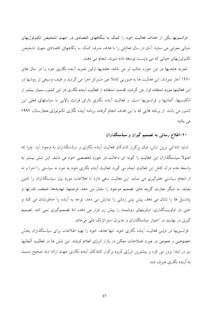 52
‫ﺗﻜﻨﻮﻟﻮژﻳﻬﺎي‬ ‫ﺗﺸﺨﻴﺺ‬ ‫ﺟﻬﺖ‬ ‫در‬ ‫اﻗﺘﺼﺎدي‬ ‫ﺑﻨﮕﺎﻫﻬﺎي‬ ‫ﺑﻪ‬ ‫ﻛﻤﻚ‬ ‫را‬ ‫ﺧﻮد‬ ‫ﻓﻌﺎﻟﻴﺖ‬ ‫اﻫﺪاف‬ ‫از‬ ‫ﻳﻜﻲ‬ ‫ﻓﺮاﻧﺴﻮﻳﻬﺎ‬
‫ﻧﻤﺎﻳﺪ‬ ‫ﻣﻲ‬ ‫ﻣﻌﺮﻓﻲ‬ ‫ﺣﻴﺎﺗﻲ‬.‫ﺟﻬﺖ‬ ‫اﻗﺘﺼﺎدي‬ ‫ﺑﻨﮕﺎﻫﻬﺎي‬ ‫ﺑﻪ‬ ‫ﻛﻤﻚ‬ ‫ﺻﺮف‬ ‫ﻫﺪف‬ ‫ﺑﺎ‬ ‫را‬ ‫ﻓﻌﺎﻟﻴﺘﻲ‬ ‫ﺳﺎل‬ ‫در‬ ‫آﻧﺎن‬‫ﺗﺸﺨﻴﺺ‬
‫دﻫﻨﺪ‬ ‫ﻣﻲ‬ ‫اﻧﺠﺎم‬ ،‫ﺷﻮﻧﺪ‬ ‫داده‬ ‫ﺗﻮﺳﻌﻪ‬ ‫ﺑﺎﻳﺴﺖ‬ ‫ﻣﻲ‬ ‫ﻛﻪ‬ ‫ﺣﻴﺎﺗﻲ‬ ‫ﺗﻜﻨﻮﻟﻮژﻳﻬﺎي‬.
‫ﺑﺎﺷﺪ‬ ‫ﻣﻲ‬ ‫ﺗﺮ‬ ‫ﺟﺎﻟﺐ‬ ‫ﺣﻮزه‬ ‫اﻳﻦ‬ ‫در‬ ‫ﻫﻠﻨﺪﻳﻬﺎ‬ ‫ﺗﺠﺮﺑﻪ‬.‫ﻫﺎي‬ ‫ﺳﺎل‬ ‫در‬ ‫را‬ ‫ﺧﻮد‬ ‫ﻧﮕﺎري‬ ‫آﻳﻨﺪه‬ ‫ﺗﺠﺮﺑﻪ‬ ‫اوﻟﻴﻦ‬ ‫ﻫﻠﻨﺪﻳﻬﺎ‬
1970‫روﺷﻬﺎ‬ ‫از‬ ‫وﺳﻴﻌﻲ‬ ‫ﻃﻴﻒ‬ ‫و‬ ‫ﮔﺮدﻳﺪ‬ ‫ﻣﻲ‬ ‫اﺟﺮا‬ ‫ﻣﺘﻤﺮﻛﺰ‬ ‫ﻏﻴﺮ‬ ‫ﻛﺎﻣﻼ‬ ‫ﺻﻮرﺗﻲ‬ ‫ﺑﻪ‬ ‫ﻫﺎ‬ ‫ﻓﻌﺎﻟﻴﺖ‬ ‫اﻳﻦ‬ ،‫ﻧﻤﻮدﻧﺪ‬ ‫آﻏﺎز‬‫در‬
‫ﮔﺮﻓﺖ‬ ‫ﻣﻲ‬ ‫ﻗﺮار‬ ‫اﺳﺘﻔﺎده‬ ‫ﻣﻮرد‬ ‫ﻓﻌﺎﻟﻴﺘﻬﺎ‬ ‫اﻳﻦ‬.‫ﻛﺸﻮر‬ ‫اﻳﻦ‬ ‫در‬ ‫ﻧﮕﺎري‬ ‫آﻳﻨﺪه‬ ‫ﻓﻌﺎﻟﻴﺖ‬ ‫از‬ ‫اﺳﺘﻔﺎده‬ ‫ﻗﺪﻣﺖ‬،‫از‬ ‫ﺑﻴﺸﺘﺮ‬ ‫ﺑﺴﻴﺎر‬
‫اﻧﮕﻠﻴﺴﻴﻬﺎ‬،‫آ‬‫ﻓﺮاﻧﺴﻮﻳﻬﺎ‬ ‫و‬ ‫ﻟﻤﺎﻧﻴﻬﺎ‬‫ا‬‫ﺳﺖ‬.‫اﻳﻦ‬ ‫ﻓﻌﻠﻲ‬ ‫ﺳﻴﺎﺳﺘﻬﺎي‬ ‫ﺑﺎ‬ ‫ﺑﺎﻻﻳﻲ‬ ‫ﻗﺮاﺑﺖ‬ ‫داراي‬ ‫ﻧﮕﺎري‬ ‫آﻳﻨﺪه‬ ‫ﻓﻌﺎﻟﻴﺖ‬ ‫و‬
‫ﺑﺎﺷﺪ‬ ‫ﻣﻲ‬ ‫ﻛﺸﻮر‬.‫از‬‫ﮔﺮ‬ ‫اﻧﺠﺎم‬ ‫ﻫﺪف‬ ‫اﻳﻦ‬ ‫ﺑﺎ‬ ‫ﻛﻪ‬ ‫ﻫﺎﻳﻲ‬ ‫ﺑﺮﻧﺎﻣﻪ‬‫ﻓﺘﻪ‬،‫ﻣﺠﺎرﺳﺘﺎن‬ ‫ﺗﻜﻨﻮﻟﻮژي‬ ‫ﻧﮕﺎري‬ ‫آﻳﻨﺪه‬ ‫ﺑﺮﻧﺎﻣﻪ‬،1997
‫ﺑﺎﺷﺪ‬ ‫ﻣﻲ‬
10-‫ﺳﻴﺎﺳﺘﮕﺬاران‬ ‫و‬ ‫ﮔﻴﺮان‬ ‫ﺗﺼﻤﻴﻢ‬ ‫ﺑﻪ‬ ‫رﺳﺎﻧﻲ‬ ‫اﻃﻼع‬
‫ﺗﻨﺶ‬ ‫ﺗﺮﻳﻦ‬ ‫اﺑﺘﺪاﺋﻲ‬ ‫ﺷﺎﻳﺪ‬،‫آﻳﺪ‬ ‫وﺟﻮد‬ ‫ﺑﻪ‬ ‫ﺳﻴﺎﺳﺘﮕﺬاران‬ ‫و‬ ‫ﻧﮕﺎري‬ ‫آﻳﻨﺪه‬ ‫ﻓﻌﺎﻟﻴﺖ‬ ‫ﻛﻨﻨﺪﮔﺎن‬ ‫ﺑﺮﮔﺰار‬ ‫ﻣﻴﺎن‬.‫ﭼ‬‫ﻛﻪ‬ ‫ﺮا‬
‫ﺗﺨﺼﺼﻲ‬ ‫ﺣﻮزه‬ ‫در‬ ‫دﺧﺎﻟﺖ‬ ‫اي‬ ‫ﮔﻮﻧﻪ‬ ‫را‬ ‫ﻓﻌﺎﻟﻴﺖ‬ ‫اﻳﻦ‬ ‫ﺳﻴﺎﺳﺘﮕﺬاران‬ ‫اﺻﻮﻻ‬‫داﻧﻨﺪ‬ ‫ﻣﻲ‬ ‫ﺧﻮد‬.‫ﺑﻪ‬ ‫ﺑﻴﺸﺘﺮ‬ ‫ﺗﻨﺶ‬ ‫اﻳﻦ‬
‫ﮔﻴﺮد‬ ‫ﻣﻲ‬ ‫اﻧﺠﺎم‬ ‫ﻓﻌﺎﻟﻴﺖ‬ ‫اﻳﻦ‬ ‫ﻛﺎﻣﻞ‬ ‫درك‬ ‫ﻋﺪم‬ ‫واﺳﻄﻪ‬.‫ﻧﻪ‬ ‫و‬ ‫اﺟﺮا‬ ‫را‬ ‫ﺳﻴﺎﺳﺘﻲ‬ ‫ﻧﻪ‬ ‫ﺧﻮد‬ ‫ﺑﻪ‬ ‫ﺧﻮد‬ ‫ﻧﮕﺎري‬ ‫آﻳﻨﺪه‬ ‫ﻓﻌﺎﻟﻴﺖ‬
‫ﻧﻤﺎﻳﺪ‬ ‫ﻣﻲ‬ ‫ﺟﻠﻮﮔﻴﺮي‬ ‫ﺳﻴﺎﺳﺘﻲ‬ ‫اﻧﺠﺎم‬ ‫از‬.‫ﺗﺎﻣﻴﻦ‬ ‫را‬ ‫ﺳﻴﺎﺳﺘﮕﺬاران‬ ‫ﻧﻴﺎز‬ ‫ﻣﻮرد‬ ‫اﻃﻼﻋﺎت‬ ‫ﺗﺎ‬ ‫دارد‬ ‫ﺳﻌﻲ‬ ‫ﻓﻌﺎﻟﻴﺖ‬ ‫اﻳﻦ‬
‫ﻧﻤﺎﻳﺪ‬.‫ﻫﺎي‬ ‫ﮔﺰﻳﻨﻪ‬ ‫ﻋﺒﺎرت‬ ‫دﻳﮕﺮ‬ ‫ﺑﻪ‬‫ﻣﻲ‬ ‫ﻧﺸﺎن‬ ‫را‬ ‫ﻣﻮﺟﻮد‬ ‫ﺗﺼﻤﻴﻢ‬‫دﻫﺪ‬.‫ﻓﺮﺻﺘﻬﺎ‬،‫ﺗﻬﺪﻳﺪﻫﺎ‬،‫و‬ ‫ﻗﺪرﺗﻬﺎ‬ ،‫ﺿﻌﻒ‬
‫دﻫﺪ‬ ‫ﻣﻲ‬ ‫ﻧﺸﺎن‬ ‫را‬ ‫ﻫﺎ‬ ‫ﭘﺘﺎﻧﺴﻴﻞ‬،‫دﻫﺪ‬ ‫ﻣﻲ‬ ‫ﻧﻤﺎﻳﺶ‬ ‫را‬ ‫زﻣﺎﻧﻲ‬ ‫ﺑﻴﻨﻲ‬ ‫ﭘﻴﺶ‬،‫ﻛﻨﺪ‬ ‫ﻣﻲ‬ ‫ﺧﺎﻃﺮﻧﺸﺎن‬ ‫را‬ ‫آﻳﻨﺪه‬ ‫ﺑﻪ‬ ‫ﺗﻮﺟﻪ‬‫و‬
‫اوﻟﻮﻳﺖ‬ ‫در‬ ‫ﺣﺘﻲ‬‫ﮔﺬاري‬،‫دﻫﺪ‬ ‫ﻣﻲ‬ ‫ﻗﺮار‬ ‫رو‬ ‫ﭘﻴﺶ‬ ‫را‬ ‫روﺷﻤﻨﺪ‬ ‫اوﻟﻮﻳﺘﻬﺎي‬،‫ﺗﺼﻤﻴﻢ‬ ‫اﻣﺎ‬‫ﻛﻨﺪ‬ ‫ﻧﻤﻲ‬ ‫ﮔﻴﺮي‬.‫ﺗﺼﻤﻴﻢ‬
‫ﻧﻬﺎ‬ ‫در‬ ‫ﮔﻴﺮي‬‫ﺳﻴﺎ‬ ‫اﺧﺘﻴﺎر‬ ‫در‬ ‫ﻳﺖ‬‫ﺳﺘﮕﺬ‬‫ﻣﻲ‬ ‫ﺑﺎﻗﻲ‬ ‫اﺳﺘﺮاﺗﮋﻳﻚ‬ ‫ﻣﺪﻳﺮان‬ ‫و‬ ‫اران‬‫ﻣﺎﻧﺪ‬.
‫ﺧﻮد‬ ‫ﻧﮕﺎري‬ ‫آﻳﻨﺪه‬ ‫ﻓﻌﺎﻟﻴﺖ‬ ‫اوﻟﻴﻦ‬ ‫در‬ ‫ﻓﺮاﻧﺴﻮﻳﻬﺎ‬،‫ﺑﺨﺶ‬ ‫ﺳﻴﺎﺳﺘﮕﺬاران‬ ‫ﺑﺮاي‬ ‫اﻃﻼﻋﺎت‬ ‫ﺗﻬﻴﻪ‬ ‫را‬ ‫ﺧﻮد‬ ‫ﻫﺪف‬ ‫ﺗﻨﻬﺎ‬
‫اﻧﺮژي‬ ‫ﺑﺎزار‬ ‫در‬ ‫ﻣﻤﻜﻦ‬ ‫اﺻﻼﺣﺎت‬ ‫ﻣﻮرد‬ ‫در‬ ‫ﻋﻤﻮﻣﻲ‬ ‫و‬ ‫ﺧﺼﻮﺻﻲ‬‫ﻛﺮدﻧ‬ ‫اﻋﻼم‬‫ﺪ‬.‫آﻟﻤﺎﻧﻴﻬﺎ‬ ‫ﻓﻌﺎﻟﻴﺖ‬ ‫در‬ ‫ﻫﺎ‬ ‫ﺗﻨﺶ‬ ‫اﻳﻦ‬
‫اﺑﺘﺪ‬ ‫در‬ ‫ﻧﻴﺰ‬‫ﻣﻲ‬ ‫ﺑﺮوز‬ ‫ا‬‫ﻛﺮد‬‫ﻧﺴﺒﺖ‬ ‫ﺻﺤﻴﺢ‬ ‫دﻳﺪ‬ ‫اراﺋﻪ‬ ‫ﺟﻬﺖ‬ ‫ﻧﮕﺎري‬ ‫آﻳﻨﺪه‬ ‫ﻛﻨﻨﺪﮔﺎن‬ ‫ﺑﺮﮔﺰار‬ ‫ﮔﺮوه‬ ‫اﻧﺮژي‬ ‫ﺑﻴﺸﺘﺮﻳﻦ‬ ‫و‬
‫ﺷﺪ‬ ‫ﺻﺮف‬ ‫ﻧﮕﺎري‬ ‫آﻳﻨﺪه‬ ‫ﺑﻪ‬.
 