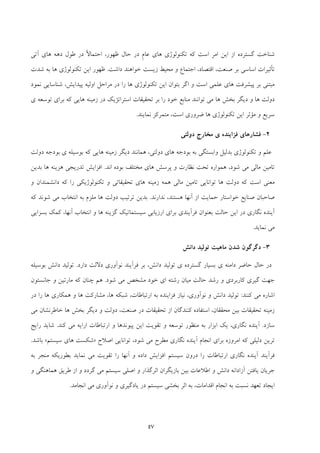 57
‫آﺗﻲ‬ ‫ﻫﺎي‬ ‫دﻫﻪ‬ ‫ﻃﻮل‬ ‫در‬ ً‫ﻻ‬‫اﺣﺘﻤﺎ‬ ،‫ﻇﻬﻮر‬ ‫ﺣﺎل‬ ‫در‬ ِ‫م‬‫ﻋﺎ‬ ‫ﻫﺎي‬ ‫ﺗﻜﻨﻮﻟﻮژي‬ ‫ﻛﻪ‬ ‫اﺳﺖ‬ ‫اﻣﺮ‬ ‫اﻳﻦ‬ ‫از‬ ‫ﮔﺴﺘﺮده‬ ‫ﺷﻨﺎﺧﺖ‬
‫داﺷﺖ‬ ‫ﺧﻮاﻫﻨﺪ‬ ‫زﻳﺴﺖ‬ ‫ﻣﺤﻴﻂ‬ ‫و‬ ‫اﺟﺘﻤﺎع‬ ،‫اﻗﺘﺼﺎد‬ ،‫ﺻﻨﻌﺖ‬ ‫ﺑﺮ‬ ‫اﺳﺎﺳﻲ‬ ‫ﺗﺄﺛﻴﺮات‬.‫ﻇ‬‫ﺷﺪت‬ ‫ﺑﻪ‬ ‫ﻫﺎ‬ ‫ﺗﻜﻨﻮﻟﻮژي‬ ‫اﻳﻦ‬ ‫ﻬﻮر‬
‫ﻧﻤﻮد‬ ‫ﺷﻨﺎﺳﺎﻳﻲ‬ ،‫ﭘﻴﺪاﻳﺶ‬ ‫اوﻟﻴﻪ‬ ‫ﻣﺮاﺣﻞ‬ ‫در‬ ‫را‬ ‫ﻫﺎ‬ ‫ﺗﻜﻨﻮﻟﻮژي‬ ‫اﻳﻦ‬ ‫ﺑﺘﻮان‬ ‫اﮔﺮ‬ ‫و‬ ‫اﺳﺖ‬ ‫ﻋﻠﻤﻲ‬ ‫ﻫﺎي‬ ‫ﭘﻴﺸﺮﻓﺖ‬ ‫ﺑﺮ‬ ‫ﻣﺒﺘﻨﻲ‬
‫ﺗﻮﺳﻌ‬ ‫ﺑﺮاي‬ ‫ﻛﻪ‬ ‫ﻫﺎﻳﻲ‬ ‫زﻣﻴﻨﻪ‬ ‫در‬ ‫اﺳﺘﺮاﺗﮋﻳﻚ‬ ‫ﺗﺤﻘﻴﻘﺎت‬ ‫ﺑﺮ‬ ‫را‬ ‫ﺧﻮد‬ ‫ﻣﻨﺎﺑﻊ‬ ‫ﺗﻮاﻧﻨﺪ‬ ‫ﻣﻲ‬ ‫ﻫﺎ‬ ‫ﺑﺨﺶ‬ ‫دﻳﮕﺮ‬ ‫و‬ ‫ﻫﺎ‬ ‫دوﻟﺖ‬‫ي‬ ‫ﻪ‬
‫اﺳﺖ‬ ‫ﺿﺮوري‬ ‫ﻫﺎ‬ ‫ﺗﻜﻨﻮﻟﻮژي‬ ‫اﻳﻦ‬ ‫ﻣﺆﺛﺮ‬ ‫و‬ ‫ﺳﺮﻳﻊ‬‫ﻧﻤﺎﻳﻨﺪ‬ ‫ﻣﺘﻤﺮﻛﺰ‬ ،.
2-‫ﻓﺰاﻳﻨﺪ‬ ‫ﻓﺸﺎرﻫﺎي‬‫ي‬ ‫ه‬‫دوﻟﺘﻲ‬ ‫ﻣﺨﺎرج‬
‫دوﻟﺘﻲ‬ ‫ﻫﺎي‬ ‫ﺑﻮدﺟﻪ‬ ‫ﺑﻪ‬ ‫واﺑﺴﺘﮕﻲ‬ ‫ﺑﺪﻟﻴﻞ‬ ‫ﺗﻜﻨﻮﻟﻮژي‬ ‫و‬ ‫ﻋﻠﻢ‬،‫ﺑﻮﺳﻴﻠ‬ ‫ﻛﻪ‬ ‫ﻫﺎﻳﻲ‬ ‫زﻣﻴﻨﻪ‬ ‫دﻳﮕﺮ‬ ‫ﻫﻤﺎﻧﻨﺪ‬‫ي‬ ‫ﻪ‬‫دوﻟﺖ‬ ‫ﺑﻮدﺟﻪ‬
‫ا‬ ‫ﺑﻮده‬ ‫ﻣﺨﺘﻠﻒ‬ ‫ﻫﺎي‬ ‫ﭘﺮﺳﺶ‬ ‫و‬ ‫ﻧﻈﺎرت‬ ‫ﺗﺤﺖ‬ ‫ﻫﻤﻮاره‬ ،‫ﺷﻮد‬ ‫ﻣﻲ‬ ‫ﻣﺎﻟﻲ‬ ‫ﺗﺎﻣﻴﻦ‬‫ﻧﺪ‬.‫ﺑﺪﻳﻦ‬ ‫ﻫﺎ‬ ‫ﻫﺰﻳﻨﻪ‬ ‫ﺗﺪرﻳﺠﻲ‬ ‫اﻓﺰاﻳﺶ‬
‫دوﻟﺖ‬ ‫ﻛﻪ‬ ‫اﺳﺖ‬ ‫ﻣﻌﻨﻲ‬‫و‬ ‫داﻧﺸﻤﻨﺪان‬ ‫ﻛﻪ‬ ‫را‬ ‫ﺗﻜﻨﻮﻟﻮژﻳﻜﻲ‬ ‫و‬ ‫ﺗﺤﻘﻴﻘﺎﺗﻲ‬ ‫ﻫﺎي‬ ‫زﻣﻴﻨﻪ‬ ‫ﻫﻤﻪ‬ ‫ﻣﺎﻟﻲ‬ ‫ﺗﺎﻣﻴﻦ‬ ‫ﺗﻮاﻧﺎﻳﻲ‬ ‫ﻫﺎ‬
‫از‬ ‫ﺣﻤﺎﻳﺖ‬ ‫ﺧﻮاﺳﺘﺎر‬ ‫ﺻﻨﺎﻳﻊ‬ ‫ﺻﺎﺣﺒﺎن‬‫آﻧﻬﺎ‬‫ﻧﺪارﻧﺪ‬ ،‫ﻫﺴﺘﻨﺪ‬.‫ﻛﻪ‬ ‫ﺷﻮﻧﺪ‬ ‫ﻣﻲ‬ ‫اﻧﺘﺨﺎب‬ ‫ﺑﻪ‬ ‫ﻣﻠﺰم‬ ‫ﻫﺎ‬ ‫دوﻟﺖ‬ ‫ﺗﺮﺗﻴﺐ‬ ‫ﺑﺪﻳﻦ‬
‫اﻧﺘﺨﺎب‬ ‫و‬ ‫ﻫﺎ‬ ‫ﮔﺰﻳﻨﻪ‬ ‫ﺳﻴﺴﺘﻤﺎﺗﻴﻚ‬ ‫ارزﻳﺎﺑﻲ‬ ‫ﺑﺮاي‬ ‫ﻓﺮآﻳﻨﺪي‬ ‫ﺑﻌﻨﻮان‬ ‫ﺣﺎﻟﺖ‬ ‫اﻳﻦ‬ ‫در‬ ‫ﻧﮕﺎري‬ ‫آﻳﻨﺪه‬‫آﻧﻬﺎ‬،‫ﺑﺴﺰاﻳﻲ‬ ‫ﻛﻤﻚ‬
‫ﻧﻤﺎﻳﺪ‬ ‫ﻣﻲ‬.
3-‫داﻧﺶ‬ ‫ﺗﻮﻟﻴﺪ‬ ‫ﻣﺎﻫﻴﺖ‬ ‫ﺷﺪن‬ ‫دﮔﺮﮔﻮن‬
‫داﻣﻨ‬ ‫ﺣﺎﺿﺮ‬ ‫ﺣﺎل‬ ‫در‬‫ي‬ ‫ﻪ‬‫ﮔﺴﺘﺮد‬ ‫ﺑﺴﻴﺎر‬‫ي‬ ‫ه‬‫دارد‬ ‫دﻻﻟﺖ‬ ‫ﻧﻮآوري‬ ‫ﻓﺮآﻳﻨﺪ‬ ‫ﺑﺮ‬ ،‫داﻧﺶ‬ ‫ﺗﻮﻟﻴﺪ‬.‫ﺑﻮﺳﻴﻠﻪ‬ ‫داﻧﺶ‬ ‫ﺗﻮﻟﻴﺪ‬
‫اي‬ ‫رﺷﺘﻪ‬ ‫ﻣﻴﺎن‬ ‫ﺣﺎﻟﺖ‬ ‫رﺷﺪ‬ ‫و‬ ‫ﻛﺎرﺑﺮدي‬ ‫ﮔﻴﺮي‬ ‫ﺟﻬﺖ‬‫ﺧﻮد‬‫ﺷﻮد‬ ‫ﻣﻲ‬ ‫ﻣﺸﺨﺺ‬.‫ﺟﺎﻧﺴﺘﻮن‬ ‫و‬ ‫ﻣﺎرﺗﻴﻦ‬ ‫ﻛﻪ‬ ‫ﭼﻨﺎن‬ ‫ﻫﻢ‬
‫ﻛﻨﻨﺪ‬ ‫ﻣﻲ‬ ‫اﺷﺎره‬:‫دا‬ ‫ﺗﻮﻟﻴﺪ‬‫در‬ ‫را‬ ‫ﻫﺎ‬ ‫ﻫﻤﻜﺎري‬ ‫و‬ ‫ﻫﺎ‬ ‫ﻣﺸﺎرﻛﺖ‬ ،‫ﻫﺎ‬ ‫ﺷﺒﻜﻪ‬ ،‫ارﺗﺒﺎﻃﺎت‬ ‫ﺑﻪ‬ ‫ﻓﺰاﻳﻨﺪه‬ ‫ﻧﻴﺎز‬ ،‫ﻧﻮآوري‬ ‫و‬ ‫ﻧﺶ‬
‫ﻣﺤﻘﻘﺎن‬ ‫ﺑﻴﻦ‬ ‫ﺗﺤﻘﻴﻘﺎت‬ ‫زﻣﻴﻨﻪ‬،‫ﻣﻲ‬ ‫ﺧﺎﻃﺮﻧﺸﺎن‬ ‫ﻫﺎ‬ ‫ﺑﺨﺶ‬ ‫دﻳﮕﺮ‬ ‫و‬ ‫دوﻟﺖ‬ ،‫ﺻﻨﻌﺖ‬ ‫در‬ ‫ﺗﺤﻘﻴﻘﺎت‬ ‫از‬ ‫ﻛﻨﻨﺪﮔﺎن‬ ‫اﺳﺘﻔﺎده‬
‫ﺳﺎزد‬.‫ﻛﻨﺪ‬ ‫ﻣﻲ‬ ‫اراﻳﻪ‬ ‫ارﺗﺒﺎﻃﺎت‬ ‫و‬ ‫ﭘﻴﻮﻧﺪﻫﺎ‬ ‫اﻳﻦ‬ ‫ﺗﻘﻮﻳﺖ‬ ‫و‬ ‫ﺗﻮﺳﻌﻪ‬ ‫ﻣﻨﻈﻮر‬ ‫ﺑﻪ‬ ‫اﺑﺰار‬ ‫ﻳﻚ‬ ،‫ﻧﮕﺎري‬ ‫آﻳﻨﺪه‬.‫راﻳﺞ‬ ‫ﺷﺎﻳﺪ‬
‫اﺻﻼح‬ ‫ﺗﻮاﻧﺎﻳﻲ‬ ،‫ﺷﻮد‬ ‫ﻣﻲ‬ ‫ﻣﻄﺮح‬ ‫ﻧﮕﺎري‬ ‫آﻳﻨﺪه‬ ‫اﻧﺠﺎم‬ ‫ﺑﺮاي‬ ‫اﻣﺮوزه‬ ‫ﻛﻪ‬ ‫دﻟﻴﻠﻲ‬ ‫ﺗﺮﻳﻦ‬»‫ﺳﻴﺴﺘﻢ‬ ‫ﻫﺎي‬ ‫ﺷﻜﺴﺖ‬«‫ﺑﺎﺷﺪ‬.
‫و‬ ‫داده‬ ‫اﻓﺰاﻳﺶ‬ ‫ﺳﻴﺴﺘﻢ‬ ‫درون‬ ‫را‬ ‫ارﺗﺒﺎﻃﺎت‬ ‫ﻧﮕﺎري‬ ‫آﻳﻨﺪه‬ ‫ﻓﺮآﻳﻨﺪ‬‫آﻧﻬﺎ‬‫ﺑﻪ‬ ‫ﻣﻨﺠﺮ‬ ‫ﺑﻄﻮرﻳﻜﻪ‬ ‫ﻧﻤﺎﻳﺪ‬ ‫ﻣﻲ‬ ‫ﺗﻘﻮﻳﺖ‬ ‫را‬
‫اﺛﺮﮔﺬار‬ ‫ﺑﺎزﻳﮕﺮان‬ ‫ﺑﻴﻦ‬ ‫اﻃﻼﻋﺎت‬ ‫و‬ ‫داﻧﺶ‬ ‫آزاداﻧﻪ‬ ‫ﻳﺎﻓﺘﻦ‬ ‫ﺟﺮﻳﺎن‬‫و‬ ‫ﻫﻤﺎﻫﻨﮕﻲ‬ ‫ﻃﺮﻳﻖ‬ ‫از‬ ‫و‬ ‫ﮔﺮدد‬ ‫ﻣﻲ‬ ‫ﺳﻴﺴﺘﻢ‬ ‫اﺻﻠﻲ‬ ‫و‬
‫اﻧﺠﺎﻣﺪ‬ ‫ﻣﻲ‬ ‫ﻧﻮآوري‬ ‫و‬ ‫ﻳﺎدﮔﻴﺮي‬ ‫در‬ ‫ﺳﻴﺴﺘﻢ‬ ‫ﺑﺨﺸﻲ‬ ‫اﺛﺮ‬ ‫ﺑﻪ‬ ،‫اﻗﺪاﻣﺎت‬ ‫اﻧﺠﺎم‬ ‫ﺑﻪ‬ ‫ﻧﺴﺒﺖ‬ ‫ﺗﻌﻬﺪ‬ ‫اﻳﺠﺎد‬.
 