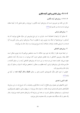 58
2-1-9-‫و‬ ‫ﺷﻨﺎﺳﻲ‬ ‫روش‬‫آ‬ ‫ﻓﻨﻮن‬‫ﻳ‬‫ﻨﺪه‬‫ﻧﮕﺎر‬‫ي‬
2-1-9-1-‫ر‬‫وش‬‫ﻧﮕﺎري‬ ‫آﻳﻨﺪه‬ ‫ﻫﺎي‬
‫روش‬ ‫ﻛﻪ‬ ‫اﺳﺖ‬ ‫ﺿﺮوري‬ ‫ﻧﻴﺰ‬ ‫ﻧﻜﺘﻪ‬ ‫اﻳﻦ‬ ‫ذﻛﺮ‬‫ﻫﺎي‬‫ﻧﮕﺎري‬ ‫آﻳﻨﺪه‬‫ﻣﻲ‬ ‫را‬‫ﻃ‬ ‫ﺑﺮ‬ ‫ﺗﻮان‬‫از‬ ‫ﻛﻪ‬ ‫ﻫﺪﻓﻲ‬ ‫ﺒﻖ‬‫آﻧﻬﺎ‬‫اﺳﺘﻔﺎده‬
‫ﻣﻲ‬‫ﻛﺮد‬ ‫ﺗﻘﺴﻴﻢ‬ ‫زﻳﺮ‬ ‫دﺳﺘﻪ‬ ‫دو‬ ‫ﺑﻪ‬ ‫ﺷﻮد‬)21(:
1-‫روش‬‫ارزﺷﻲ‬ ‫ﻫﺎي‬
‫اﺳﺖ‬ ‫ﻫﻨﺠﺎرﻫﺎ‬ ‫ﻳﺎ‬ ‫ارزﺷﻬﺎ‬ ‫آن‬ ‫ﻣﺒﻨﺎي‬ ‫ﻛﻪ‬.‫ﭘﻴﺶ‬ ‫ﻧﻮع‬ ‫اﻳﻦ‬ ‫در‬ ‫ﺑﻨﺎﺑﺮاﻳﻦ‬‫ﻣﻲ‬ ‫ﻣﻄﺮح‬ ‫ﺳﺆال‬ ‫اﻳﻦ‬ ‫ﺑﻴﻨﻲ‬‫ﭼﻪ‬ ‫ﻛﻪ‬ ‫ﺷﻮد‬
‫آﻳﻨﺪه‬‫ﻣﻲ‬ ‫را‬ ‫اي‬‫ﺧﻮاﻫﻴﻢ؟‬‫روش‬ ‫اﺳﺖ؟‬ ‫ﻣﻄﻠﻮب‬ ‫ﻣﺎ‬ ‫ﺑﺮاي‬ ‫ﭼﻴﺰي‬ ‫ﭼﻪ‬ ‫اﻳﻨﻜﻪ‬ ‫ﻳﺎ‬‫ﮔﺮا‬ ‫ﻣﺄﻣﻮرﻳﺖ‬ ‫ﺑﻴﺸﺘﺮ‬ ‫ارزﺷﻲ‬ ‫ﻫﺎي‬
‫ﻣﻲ‬ ‫ﺷﺮوع‬ ‫آﻳﻨﺪه‬ ‫ﺗﻤﺎﻳﻼت‬ ‫و‬ ‫ﻧﻴﺎزﻫﺎ‬ ،‫ﻣﻘﺎﺻﺪ‬ ‫ارزﻳﺎﺑﻲ‬ ‫ﺑﺎ‬ ‫و‬ ‫ﻫﺴﺘﻨﺪ‬‫ﻣﻲ‬ ‫ﺑﺎز‬ ‫ﺣﺎل‬ ‫زﻣﺎن‬ ‫ﺑﻪ‬ ‫و‬ ‫ﺷﻮﻧﺪ‬‫ﮔﺮدﻧﺪ‬.
2-‫روش‬‫اﻛﺘﺸﺎﻓﻲ‬ ‫ﻫﺎي‬
‫ﻣﻲ‬ ‫ﻣﺸﺨﺺ‬ ،‫اﺳﺖ‬ ‫ﻣﺎ‬ ‫ﻋﻼﻗﻪ‬ ‫ﻣﻮرد‬ ‫ﭼﻴﺰ‬ ‫ﭼﻪ‬ ‫اﻳﻨﻜﻪ‬ ‫از‬ ‫ﻧﻈﺮ‬ ‫ﺻﺮف‬ ‫اﻳﻨﺠﺎ‬ ‫در‬‫ﭼﻴﺰي‬ ‫ﭼﻪ‬ ‫ﻛﻪ‬ ‫ﻛﻨﻴﻢ‬‫اﺳﺖ‬ ‫ﻣﻤﻜﻦ‬
‫ﺑﻴﻔﺘﺪ‬ ‫اﺗﻔﺎق‬.‫ﭘﻴﺶ‬‫ﻣﻲ‬ ‫آﻏﺎز‬ ‫اﻣﺮوز‬ ‫ﻣﻌﺮﻓﺘﻲ‬ ‫ﻣﻄﻤﺌﻦ‬ ‫ﭘﺎﻳﻪ‬ ‫از‬ ‫اﻛﺘﺸﺎﻓﻲ‬ ‫ﺑﻴﻨﻲ‬‫ﻣﺸﺨﺺ‬ ‫آﻳﻨﺪه‬ ‫ﻳﻚ‬ ‫ﺳﻤﺖ‬ ‫ﺑﻪ‬ ‫و‬ ‫ﺷﻮد‬
‫ﻣﻲ‬ ‫ﺟﻬﺖ‬‫ﻳﺎﺑﺪ‬.‫روش‬ ‫ﻛﻪ‬ ‫اﺳﺖ‬ ‫اﻳﻦ‬ ‫در‬ ‫دﺳﺘﻪ‬ ‫دو‬ ‫اﻳﻦ‬ ‫ﻋﻤﺪه‬ ‫ﺗﻔﺎوت‬‫اﻛ‬ ‫ﻫﺎي‬‫و‬ ‫ﮔﺬﺷﺘﻪ‬ ‫ﻣﺒﻨﺎي‬ ‫ﺑﺮ‬ ‫را‬ ‫آﻳﻨﺪه‬ ‫ﺘﺸﺎﻓﻲ‬
‫ﻣﻲ‬ ‫ﺣﺎل‬‫روش‬ ‫وﻟﻲ‬ ‫ﺳﺎزﻧﺪ‬‫ﻣﻲ‬ ‫ﻣﺸﺨﺺ‬ ‫را‬ ‫ﻣﻤﻜﻦ‬ ‫و‬ ‫ﻣﻄﻠﻮب‬ ‫آﻳﻨﺪه‬ ،‫ارزﺷﻲ‬ ‫ﻫﺎي‬‫ﺑﺮاي‬ ‫آن‬ ‫ﻣﺒﻨﺎي‬ ‫ﺑﺮ‬ ‫ﺑﺘﻮان‬ ‫ﺗﺎ‬ ‫ﻛﻨﻨﺪ‬
‫ﺑﺮﻧﺎﻣﻪ‬ ‫ﺣﺎل‬ ‫زﻣﺎن‬‫ﻛﺮد‬ ‫رﻳﺰي‬.
‫دﻳﮕﺮ‬ ‫ﻫﺎي‬ ‫ﺷﻴﻮه‬ ‫از‬ ‫ﻫﭽﻨﻴﻦ‬‫ﺗﻘﺴﻴﻢ‬‫ﺗﻘﺴﻴﻢ‬ ،‫ﺑﻨﺪي‬‫ﺑﻨﺪي‬‫ﻣﺒﻨﺎي‬ ‫ﺑﺮ‬‫ﺑﻪ‬ ‫ﺗﻜﻨﻴﻚ‬‫ﺷﺪه‬ ‫ﮔﺮﻓﺘﻪ‬ ‫ﻛﺎر‬‫در‬‫آﻧﻬﺎ‬‫ﻣﻲ‬
‫ﺑﺎﺷﺪ‬)21(:
‫اﻟﻒ‬(‫ﻋﺪدي‬ ‫ﻳﺎ‬ ‫ﻛﻤﻲ‬
‫ﻣﻌﻤﻮل‬ ‫ﻏﻴﺮ‬ ‫ﺗﻼﺷﻬﺎي‬ ‫اوﻟﻴﻦ‬‫ﺑﻪ‬ ‫ﺑﺎ‬ ‫آﻳﻨﺪه‬ ‫از‬ ‫اﻃﻼع‬ ‫ﺑﺮاي‬‫ﺷﺪ‬ ‫ﺷﺮوع‬ ‫آﻣﺎر‬ ‫و‬ ‫رﻳﺎﺿﻴﺎت‬ ‫ﻛﺎرﮔﻴﺮي‬.‫روش‬ ‫اﻳﻦ‬ ‫در‬‫ﻫﺎ‬،
‫ﺗﻜﻨﻴﻚ‬‫ﻗ‬ ‫ﻋﺪدي‬ ‫ﻫﺎي‬‫ﺪرﺗﻤﻨﺪي‬‫ﻣﻲ‬ ‫ﻣﺜﺎل‬ ‫ﻋﻨﻮان‬ ‫ﺑﻪ‬ ،‫ﻳﺎﻓﺘﻨﺪ‬ ‫ﺗﻮﺳﻌﻪ‬،‫زﻣﺎﻧﻲ‬ ‫ﺳﺮﻳﻬﺎي‬ ‫از‬ ‫ﺗﻮان‬‫ﺗﺼﻤﻴﻢ‬ ‫ﻣﺪﻟﻬﺎي‬،‫ﮔﻴﺮي‬
‫ﺷﺒﻴﻪ‬‫ﺳﻴﺴﺘﻢ‬ ‫و‬ ‫ﺳﺎزي‬‫ﺑﺮد‬ ‫ﻧﺎم‬ ‫دﻳﻨﺎﻣﻴﻜﻲ‬ ‫ﻫﺎي‬.‫روش‬ ‫اﻳﻦ‬ ‫ﻫﻤﻪ‬ ‫در‬‫روش‬ ‫ﻛﻪ‬ ‫ﻫﺎ‬‫ﻣﻲ‬ ‫ﻧﺎﻣﻴﺪه‬ ‫ﻋﺪدي‬ ‫ﻫﺎي‬‫ﺷ‬‫ﻮﻧﺪ‬،‫رﻓﺘﺎر‬
‫ﻣﻲ‬ ‫زﻣﺎﻧﻲ‬ ‫ﻣﺤﺪوده‬ ‫ﻳﻚ‬ ‫در‬ ‫ﻣﺘﻐﻴﺮه‬ ‫ﭼﻨﺪ‬ ‫دﺳﺘﮕﺎه‬ ‫ﻳﻚ‬ ‫ﻳﺎ‬ ‫ﻣﺘﻐﻴﺮ‬ ‫ﻳﻚ‬‫ﺷﻮد‬.
 