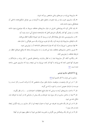 67
*‫ﻣﻲ‬ ‫ﺳﻨﺎرﻳﻮﻫﺎ‬‫د‬ ‫در‬ ‫ﺑﺎﻳﺪ‬‫وره‬‫ﺷﻮﻧﺪ‬ ‫روزآﻣﺪ‬ ‫ﻣﺸﺨﺺ‬ ‫زﻣﺎﻧﻲ‬ ‫ﻫﺎي‬.
*‫ﺗﺸﻜﻴﻞ‬ ‫ﻋﻮاﻣﻞ‬ ‫ﺑﻴﻦ‬ ‫و‬ ‫ﮔﺮدﻳﺪه‬ ‫ﺑﻨﺎ‬ ‫دﻗﻴﻖ‬ ‫ﺗﺤﻠﻴﻞ‬ ‫و‬ ‫ﺗﺠﺰﻳﻪ‬ ‫ﭘﺎﻳﻪ‬ ‫ﺑﺮ‬ ‫ﺑﺎﻳﺪ‬ ‫ﺧﻮب‬ ‫ﺳﻨﺎرﻳﻮي‬ ‫ﻳﻚ‬‫آن‬ ‫داﺧﻠﻲ‬ ‫دﻫﻨﺪه‬
‫ﺑﺎﺷﺪ‬ ‫داﺷﺘﻪ‬ ‫وﺟﻮد‬ ‫ﻫﻤﺎﻫﻨﮕﻲ‬.
*‫ﭘﻴﻮﻧﺪ‬ ‫ﻛﻪ‬ ‫ﻛﺮد‬ ‫ﺗﻼش‬ ‫ﺑﺎﻳﺪ‬‫ﻫﺎﻳ‬‫داﺷﺘﻪ‬ ‫وﺟﻮد‬ ‫ﻣﻮﺿﻮع‬ ‫ﻳﻚ‬ ‫ﺑﻪ‬ ‫ﻣﺮﺑﻮط‬ ‫ﻣﺨﺘﻠﻒ‬ ‫ﺳﻨﺎرﻳﻮﻫﺎي‬ ‫ﻣﻴﺎن‬ ‫در‬ ‫ﻧﺎﻣﺮﺋﻲ‬ ‫ﻲ‬
‫ﭼﻴﻨﺶ‬ ‫از‬ ‫و‬ ‫ﺑﺎﺷﺪ‬‫آﻧﻬﺎ‬‫داﻳﺮه‬ ،‫ﻳﻜﺪﻳﮕﺮ‬ ‫ﻛﻨﺎر‬‫ﻧﺸﺎن‬ ‫ﻛﻪ‬ ‫ﻛﺎﻣﻞ‬ ‫اي‬‫آﻳﺪ‬ ‫ﭘﺪﻳﺪ‬ ،‫اﺳﺖ‬ ‫آﺗﻲ‬ ‫اوﺿﺎع‬ ‫دﻫﻨﺪه‬.
*‫ﺑﭽﻪ‬ ‫ﻣﺜﻞ‬ ‫ﺑﺎﻳﺪ‬ ،‫ﺳﻨﺎرﻳﻮﻧﻮﻳﺴﻲ‬ ‫در‬‫ﻣﻲ‬ ‫اﺗﻔﺎق‬ ‫اﻳﻨﮕﻮﻧﻪ‬ ‫ﭼﻴﺰﻫﺎ‬ ‫ﭼﺮا‬ ‫ﻛﻪ‬ ‫ﭘﺮﺳﻴﺪ‬ ‫و‬ ‫ﻛﺮد‬ ‫ﻓﻜﺮ‬ ‫ﻫﺎ‬‫اﻓﺘﻨﺪ‬.
*‫ﻧﺎم‬ ‫ﺑﻪ‬‫ﻛﺮد‬ ‫ﺗﻮﺟﻪ‬ ‫ﺑﺎﻳﺪ‬ ‫ﺳﻨﺎرﻳﻮﻫﺎ‬ ‫ﻫﺎي‬.‫ﻣﻲ‬ ‫ﺧﻮب‬ ‫ﻧﺎم‬ ‫ﻳﻚ‬‫دﻫﺪ‬ ‫ﻧﺸﺎن‬ ‫را‬ ‫ﻃﻮﻻﻧﻲ‬ ‫ﻣﺴﻴﺮ‬ ‫ﻳﻚ‬ ‫ﺗﻮاﻧﺪ‬.
*‫ﺳﻴﺴ‬ ‫ﺗﻨﻬﺎ‬‫ﻣﻲ‬ ‫را‬ ‫ﺘﻤﻲ‬‫ﻗﺴﻤﺖ‬ ‫ﺑﺘﻮان‬ ‫ﻛﻪ‬ ‫ﻛﺮد‬ ‫درك‬ ‫ﺗﻮان‬‫ﭘﻴﺶ‬ ‫را‬ ‫آن‬ ‫ﻧﺎﺷﻨﺎﺧﺘﻪ‬ ‫ﻫﺎي‬‫ﻧﻤﻮد‬ ‫ﺑﻴﻨﻲ‬.
*‫در‬ ‫اﻧﺘﻈﺎر‬ ‫ﻏﻴﺮﻗﺎﺑﻞ‬ ‫وﻗﺎﻳﻊ‬ ‫ﻛﻪ‬ ‫ﺑﺪﻫﺪ‬ ‫ﺳﻨﺎرﻳﻮﺳﺎزان‬ ‫ﺑﻪ‬ ‫را‬ ‫ﻗﺪرت‬ ‫اﻳﻦ‬ ‫ﺑﺎﻳﺪ‬ ،‫ﻣﺨﺘﻠﻒ‬ ‫ﺳﻨﺎرﻳﻮﻫﺎي‬ ‫ﺳﺎﺧﺘﻦ‬ ‫ﺗﻤﺮﻳﻦ‬
‫ﭘﻴﺶ‬ ‫را‬ ‫ﻣﺨﺘﻠﻒ‬ ‫ﺷﺮاﻳﻂ‬‫ﻛﻨﻨﺪ‬ ‫ﺑﻴﻨﻲ‬.
*‫ﺑﺮﻧ‬ ،‫وادارﻧﺪ‬ ‫ﺗﻔﻜﺮ‬ ‫ﺑﻪ‬ ‫را‬ ‫ﺷﻤﺎ‬ ‫ﺳﻨﺎرﻳﻮﻫﺎ‬ ‫اﮔﺮ‬ ،‫آﻧﻜﻪ‬ ‫ﺑﺎﻻﺧﺮه‬ ‫و‬‫ﺎﻣﻪ‬‫و‬ ‫ﺳﺎزﻧﺪﮔﺎن‬ ‫و‬ ‫ﺑﺰﻧﻨﺪ‬ ‫ﻛﻨﺎر‬ ‫را‬ ‫ﻗﺪﻳﻤﻲ‬ ‫ﻫﺎي‬
‫ﻣﺠﺮﻳﺎن‬‫آﻧﻬﺎ‬‫ﻣﻲ‬ ‫ﻛﻪ‬ ‫ﻛﻨﻨﺪ‬ ‫ﺗﺼﻮر‬‫ﺑﺎ‬ ‫ﺗﻮاﻧﻨﺪ‬‫آﻧﻬﺎ‬‫ﻣﻲ‬ ،‫ﻛﻨﻨﺪ‬ ‫ﻛﺎر‬‫ﺳﺎﺧﺘﻪ‬ ‫ﺧﻮﺑﻲ‬ ‫ﺳﻨﺎرﻳﻮي‬ ‫ﻛﻪ‬ ‫رﺳﻴﺪ‬ ‫ﻧﺘﻴﺠﻪ‬ ‫اﻳﻦ‬ ‫ﺑﻪ‬ ‫ﺗﻮان‬
‫اﺳﺖ‬ ‫ﺷﺪه‬.)4(
‫ج‬-4(‫ﻧﻮﻳﺴﻲ‬ ‫ﺳﻨﺎرﻳﻮ‬ ‫ﻓﺎزﻫﺎي‬
‫ﺗﻮان‬ ‫ﻣﻲ‬ ‫را‬ ‫ﺳﻨﺎرﻳﻮ‬‫ﺑﻪ‬6‫ﻛﺮد‬ ‫ﺗﻘﺴﻴﻢ‬ ‫ﻓﺎز‬)4(:
‫ﻓﺎز‬1:‫ﻳﺎ‬ ‫و‬ ‫اﺳﺖ‬ ‫ﻛﺎر‬ ‫و‬ ‫ﻛﺴﺐ‬ ‫ﺷﺮﻛﺖ‬ ‫آﻳﺎ‬ ‫ﻛﻪ‬ ‫ﻣﺸﺨﺼﻲ‬ ‫ﺳﻮال‬ ‫ﻃﺒﻖ‬ ‫ﺳﺎزﻣﺎن‬ ‫ﻣﻮﻗﻌﻴﺖ‬ ‫و‬ ‫وﺿﻌﻴﺖ‬ ‫ﻓﺎز‬ ‫اﻳﻦ‬ ‫در‬
‫ﮔﺮدد‬ ‫ﻣﻲ‬ ‫اراﺋﻪ‬ ،‫ﻏﻴﺮه‬ ‫ﻳﺎ‬ ‫و‬ ‫اﺳﺖ‬ ‫ﻋﻤﻮﻣﻲ‬ ‫ﺳﺎزﻣﺎن‬ ‫ﻳﺎ‬ ‫ﻣﻮﺳﺴﻪ‬.
‫ﻓﺎز‬2:‫ﺳﺎﺧﺖ‬‫ﺑ‬ ‫آﻳﻨﺪه‬ ‫ﺳﻨﺎرﻳﻮﻫﺎي‬‫ﻪ‬‫روﺷﻲ‬‫و‬ ‫اﺣﺘﻴﺎﺟﺎت‬ ،‫ﺗﺤﻘﻴﻘﺎت‬ ‫ﻧﺘﺎﻳﺞ‬ ‫ﺗﻤﺎم‬ ‫ﻛﻪ‬. . .‫ﺑﮕﻴﺮﻧﺪ‬ ‫ﻧﻈﺮ‬ ‫در‬ ‫را‬.
‫ﻓﺎز‬3:،‫ﺷﺪ‬ ‫ﺧﻮاﻫﺪ‬ ‫ﺑﻨﺎ‬ ‫آﻳﻨﺪه‬ ‫در‬ ‫ﻛﻪ‬ ‫ﺳﺎزﻣﺎﻧﻲ‬ ‫از‬ ‫ﺑﻴﻨﺶ‬ ‫ﻳﻚ‬ ‫و‬ ‫ﺧﻮدﻣﺎن‬ ‫دﻳﺪ‬ ،‫ﺳﻮم‬ ‫ﻓﺎز‬ ‫در‬ ‫ﺳﻨﺎرﻳﻮ‬ ‫ﺳﺎﺧﺘﻦ‬ ‫از‬ ‫ﺑﻌﺪ‬
‫ﺷﻮد‬ ‫ﻣﻲ‬ ‫داده‬ ‫ﺷﻜﻞ‬.
‫ﻓﺎز‬4:‫ﺷﻮد‬ ‫ﻣﻲ‬ ‫ﺗﻌﺮﻳﻒ‬ ‫ﻣﺎﻣﻮرﻳﺖ‬ ‫ﻳﻚ‬ ‫ﻓﺎز‬ ‫اﻳﻦ‬ ‫در‬)‫ﭘﺎ‬ ‫ﺑﺮ‬ ‫و‬ ‫ﺳﻨﺎرﻳﻮ‬ ‫ﻛﺎر‬ ‫از‬ ‫اي‬ ‫ﻧﺘﻴﺠﻪ‬ ‫ﻋﻨﻮان‬ ‫ﺑﻪ‬‫اﻳﺠﺎد‬ ‫ﻧﮕﺮش‬ ‫ﻳﻪ‬
‫ﺳﻮم‬ ‫ﻓﺎز‬ ‫در‬ ‫ﺷﺪه‬.(
‫ﻓﺎز‬5:‫ﺷﻮد‬ ‫ﻣﻲ‬ ‫اﻧﺠﺎم‬ ‫ﻣﺎﻣﻮرﻳﺖ‬ ‫و‬ ‫ﻧﮕﺮش‬ ‫ﺑﻴﻦ‬ ‫ﺑﺮﻫﻤﻜﻨﺶ‬ ‫ﻳﻚ‬ ‫ﻓﺎز‬ ‫اﻳﻦ‬ ‫در‬)‫دو‬ ‫ﻫﺮ‬ ‫ﺑﻬﺒﻮد‬ ‫ﻣﻨﻈﻮر‬ ‫ﺑﻪ‬‫آﻧﻬﺎ‬(.
 