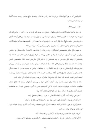 69
‫ﻣﻲ‬ ‫اﺳﺘﻔﺎده‬ ‫ﮔﺎم‬ ‫ﻫﺮ‬ ‫در‬ ‫ﻛﻪ‬ ‫ﺗﻜﻨﻴﻜﻬﺎﻳﻲ‬‫اﺳﺖ‬ ‫واﺑﺴﺘﻪ‬ ‫ﻣﻮﺟﻮد‬ ‫ﻣﻨﺎﺑﻊ‬ ‫و‬ ‫ﺑﺮﻧﺎﻣﻪ‬ ‫اﻧﺪازه‬ ‫ﺑﻪ‬ ‫زﻳﺎدي‬ ‫ﺣﺪ‬ ‫ﺗﺎ‬ ‫ﺷﻮد‬،‫ﮔﺎﻣﻬﺎ‬
‫از‬ ‫ﻋﺒﺎرﺗﻨﺪ‬ ‫ﻓﺎز‬ ‫اﻳﻦ‬ ‫در‬:
‫اﻟﻒ‬(‫ﻫﺪف‬ ‫ﺗﻌﻴﻴﻦ‬
‫ﭼﻨﺪ‬ ‫ﻫﺮ‬‫ﻓﺮآﻳﻨﺪ‬‫ﻧﮕﺎري‬ ‫آﻳﻨﺪه‬‫ﻣﻲ‬‫ﻛﻪ‬ ‫ﻛﻨﺪ‬ ‫ﻓﺮاﻫﻢ‬ ‫را‬ ‫آﻳﻨﺪه‬ ‫ﻣﻮرد‬ ‫در‬ ‫ﻛﺮدن‬ ‫ﻓﻜﺮ‬ ‫ﻣﻮرد‬ ‫در‬ ‫ﺟﺪﻳﺪي‬ ‫روﺷﻬﺎي‬ ‫ﺗﻮاﻧﺪ‬
‫اﻧﻌﻄﺎف‬ ‫اﻓﺰاﻳﺶ‬ ‫ﺑﺎﻋﺚ‬ ‫ﺧﻮد‬ ‫ﻧﻮﺑﻪ‬ ‫ﺑﻪ‬ ‫اﻳﻦ‬‫ﻣﻲ‬ ‫ﺳﺎزﻣﺎﻧﻬﺎ‬ ‫ﭘﺬﻳﺮي‬‫ﭘﺘﺎﻧﺴﻴﻞ‬ ‫ﻣﻮرد‬ ‫در‬ ‫ﺑﺎﻳﺪ‬ ‫وﻟﻲ‬ ‫ﺷﻮد‬‫ﻫﺎي‬‫ﻧﮕﺎري‬ ‫آﻳﻨﺪه‬
‫ﭘﻴﺶ‬ ‫ﺑﺮاي‬‫واﻗﻊ‬ ،‫آﻳﻨﺪه‬ ‫ﺑﻴﻨﻲ‬‫ﻛﺮد‬ ‫ﻓﻜﺮ‬ ‫ﮔﺮاﻳﺎﻧﻪ‬.‫ﺑﺎ‬ ‫ﻣﻮاﺟﻬﻪ‬ ‫ﺑﺮاي‬ ‫ﺑﺎﻳﺪ‬ ‫وﻳﮋه‬ ‫ﺑﻪ‬‫ﻛﻪ‬ ‫ﺷﺪ‬ ‫ﻣﻬﻴﺎ‬ ‫واﻗﻌﻴﺖ‬ ‫اﻳﻦ‬‫ﻧﮕﺎري‬ ‫آﻳﻨﺪه‬
)‫ﻋﻠﻲ‬‫ﺗﺤﻠﻴﻞ‬ ‫واﻗﻌﻲ‬ ‫روﺷﻬﺎي‬ ‫رﻏﻢ‬(‫اﺑﺰار‬ ‫ﻳﻚ‬‫ﭘﺎﻳﺎ‬‫ﭘﻴﺶ‬ ‫ﺑﺮاي‬‫آﻳﻨﺪه‬ ‫ﮔﻮﻳﻲ‬‫دﻫﺪ‬ ‫ﻧﻤﻲ‬ ‫اراﻳﻪ‬.
‫ﻫ‬ ‫ﺑﻪ‬‫آﻳﻨﺪه‬ ‫ﻣﺘﺨﺼﺼﻴﻦ‬ ‫ﺑﻴﺸﺘﺮ‬ ‫دﻟﻴﻞ‬ ‫ﻤﻴﻦ‬‫ﺑﺨﺸﻲ‬ ‫دو‬ ‫روﻳﻜﺮد‬ ‫ﻳﻚ‬ ‫از‬ ‫آﻳﻨﺪه‬ ‫ﺑﺎ‬ ‫ﺑﻬﺘﺮ‬ ‫ارﺗﺒﺎط‬ ‫ﺑﺮﻗﺮاري‬ ‫ﺑﺮاي‬ ‫ﻧﮕﺎري‬
‫ﻣﻲ‬ ‫ﺑﻬﺮه‬ ‫آن‬ ‫ﺑﺎ‬ ‫ﺧﻮرد‬ ‫ﺑﺮ‬ ‫ﺑﺮاي‬‫ﮔﻴﺮﻧﺪ‬.‫ﻣ‬ ‫ﺗﻼش‬ ‫ﻳﻜﺴﻮ‬ ‫از‬‫ﻲ‬‫ﭼﻪ‬ ‫ﻛﻪ‬ ‫ﺑﺮﺳﻨﺪ‬ ‫ﻣﻄﻠﺐ‬ ‫اﻳﻦ‬ ‫از‬ ‫ﺑﻬﺘﺮي‬ ‫درك‬ ‫ﺑﻪ‬ ‫ﻛﻨﻨﺪ‬
‫ﭘﻴﺶ‬ ‫ﻗﺎﺑﻞ‬ ‫آﻳﻨﺪه‬ ‫از‬ ‫ﺑﺨﺸﻬﺎﻳﻲ‬‫ﭘﻴﺶ‬ ‫ﻗﺎﺑﻞ‬ ‫ﻏﻴﺮ‬ ‫آن‬ ‫از‬ ‫ﺑﺨﺸﻬﺎﻳﻲ‬ ‫ﭼﻪ‬ ‫و‬ ‫ﺑﻴﻨﻲ‬‫اﺳﺖ‬ ‫ﺑﻴﻨﻲ‬)‫ﺗﻌﻴﻴﻦ‬ ‫ﻣﺘﺨﺼﺼﻴﻦ‬ ً‫ﻼ‬‫ﻣﺜ‬
‫ﻛﺮده‬‫ﭘﻴﺶ‬ ‫اﻳﻨﻜﻪ‬ ‫وﺟﻮد‬ ‫ﺑﺎ‬ ‫ﻛﻪ‬ ‫اﻧﺪ‬‫ﺑﻴﻨﻲ‬‫ﻣﻲ‬ ‫اﻣﺎ‬ ‫ﻧﻴﺴﺖ‬ ‫اﻧﺠﺎم‬ ‫ﻗﺎﺑﻞ‬ ‫ﺟﺎﻣﻌﻪ‬ ‫ﻋﻤﻮﻣﻲ‬ ‫ﺷﺮاﻳﻂ‬ ‫از‬ ‫ﻣﺪت‬ ‫ﺑﻠﻨﺪ‬ ‫ﻫﺎي‬‫ﺗﻮان‬
‫ﭘﻴﺶ‬‫ﺑﻴﻨﻲ‬‫ﻣﺪﺗ‬ ‫ﻛﻮﺗﺎه‬ ‫ﻫﺎي‬‫ﺗﻮﺳﻌﻪ‬ ‫ﻣﻮرد‬ ‫در‬ ‫ﻲ‬‫ﺗﻜﻨﻮﻟﻮژي‬‫آورد‬ ‫دﺳﺖ‬ ‫ﺑﻪ‬ ‫ﺧﺎﺻﻲ‬ ‫ﺑﺨﺸﻬﺎي‬ ‫در‬(.‫دﻳﮕﺮ‬ ‫ﺳﻮي‬ ‫از‬
‫ﻣﻲ‬ ‫ﺗﺄﻛﻴﺪ‬ ‫ﻓﻜﺮي‬ ‫ﻣﺪﻟﻬﺎي‬ ‫ﮔﺴﺘﺮش‬ ‫ﺑﺮ‬ ‫ﻣﺘﺨﺼﺼﺎن‬‫ﻣﻌ‬ ‫اﻳﻦ‬ ‫ﺑﻪ‬ ‫ﻛﻨﻨﺪ‬‫ﺑﻪ‬ ‫ﻣﺮﺑﻮط‬ ‫ﺷﺮاﻳﻂ‬ ‫ﻛﻪ‬ ‫ﺳﺎزﻳﻢ‬ ‫ﻗﺎدر‬ ‫را‬ ‫اﻓﺮاد‬ ‫ﻛﻪ‬ ‫ﻨﺎ‬
‫ﻛﻨﻨﺪ‬ ‫ﺗﻔﺴﻴﺮ‬ ‫ﺑﻬﺘﺮ‬ ‫را‬ ‫آﻳﻨﺪه‬‫ﭼﺸﻢ‬ ‫ﻳﻚ‬ ‫اﻳﺠﺎد‬ ‫ﺑﺎ‬ ‫ﻳﺎ‬ ‫و‬‫ﻛﻨﻨﺪ‬ ‫ﺑﻴﺸﺘﺮ‬ ‫آﻧﺮا‬ ‫اﻫﺪاف‬ ‫ﺑﻪ‬ ‫رﺳﻴﺪن‬ ‫ﺳﺮﻋﺖ‬ ‫ﻣﺸﺘﺮك‬ ‫اﻧﺪاز‬.
‫ﺑﺮﻧﺎﻣﻪ‬ ‫ﻣﻘﺎﺻﺪ‬ ‫ﺗﻌﻴﻴﻦ‬ ‫ﺑﺮاي‬ ‫اﺑﺘﺪا‬ ‫از‬ ‫ﺑﺎﻳﺪ‬‫ﻧﮕﺎري‬ ‫آﻳﻨﺪه‬‫ﭘﻲ‬ ‫و‬ ‫ﺧﻮد‬‫دﻫﻨﺪه‬ ‫ﻧﺸﺎن‬ ‫ﻛﻪ‬ ‫روﺷﻦ‬ ‫آرﻣﺎﻧﻬﺎي‬ ‫رﻳﺰي‬
‫ﮔﺴﺘﺮده‬ ‫ﺗﻼش‬ ،‫اﺳﺖ‬ ‫ﺳﺎزﻣﺎن‬ ‫ﻣﻮﻓﻘﻴﺖ‬ ‫و‬ ‫ﺳﺎزﻣﺎن‬ ‫ﻣﻮﻗﻌﻴﺖ‬‫ﮔﻴﺮد‬ ‫ﺻﻮرت‬ ‫اي‬.‫ﻣﺸﺨﺼﻪ‬ ‫دو‬ ‫از‬ ‫ﺑﺎﻳﺪ‬ ‫ﻫﻤﭽﻨﻴﻦ‬
‫ﻣﺘﻔﺎوت‬‫ﻧﮕﺎري‬ ‫آﻳﻨﺪه‬‫ﺑﻴﺎﻓﺘ‬ ‫اﺗﻔﺎق‬ ‫ﻫﻤﺰﻣﺎن‬ ‫اﺳﺖ‬ ‫ﻣﻤﻜﻦ‬ ‫ﻛﻪ‬‫ﻨ‬‫ﺑﻮد‬ ‫آﮔﺎه‬ ،‫ﺪ‬:
1.‫ﺑﺮﻧﺎﻣ‬ ‫ﺧﺮوﺟﻲ‬‫ﻪ‬‫ﻧﮕﺎري‬ ‫آﻳﻨﺪه‬:‫آﻳﻨﺪه‬ ‫ﻣﺤﺘﻤﻞ‬ ‫روﻧﺪﻫﺎي‬ ‫ﻣﻮرد‬ ‫در‬ ‫اﻃﻼﻋﺎﺗﻲ‬ ‫اﻳﺠﺎد‬
2.‫آﻳﻨﺪه‬ ‫ﺑﺮﻧﺎﻣﻪ‬ ‫اﺟﺮاي‬ ‫ﻓﺮآﻳﻨﺪ‬‫ا‬‫ﻧ‬‫ﺪﻳﺸﻲ‬:‫آﻳﻨﺪه‬ ‫ﺑﻪ‬ ‫ﻣﺸﺘﺮك‬ ‫ﻧﮕﺎﻫﻲ‬ ‫اﻳﺠﺎد‬ ‫و‬ ‫ﻓﻜﺮ‬ ‫ﻃﺮز‬ ‫ﺗﻐﻴﻴﺮ‬
‫ﺗﺼﻤﻴﻢ‬‫ﺑﺮﻧﺎﻣﻪ‬ ‫ﻫﺪف‬ ‫ﺑﻪ‬ ‫ﻛﻨﻴﻢ‬ ‫ﺗﻤﺮﻛﺰ‬ ‫ﻣﺸﺨﺼﻪ‬ ‫ﻛﺪام‬ ‫ﺑﺮ‬ ‫اﻳﻨﻜﻪ‬ ‫ﻣﻮرد‬ ‫در‬ ‫ﮔﻴﺮي‬‫ﻧﮕﺎري‬ ‫آﻳﻨﺪه‬‫ﺑﻮد‬ ‫ﺧﻮاﻫﺪ‬ ‫واﺑﺴﺘﻪ‬.
‫ﻣﻲ‬ ‫ﻫﺪف‬ ‫اﻳﻦ‬‫ﻣﻮارد‬ ‫ﺗﻮاﻧﺪ‬‫ﺑﺎﺷﺪ‬ ‫زﻳﺮ‬:
1.‫اﺛﺮ‬ ‫و‬ ‫ﻣﺪﻳﺮان‬ ‫ﺑﺮاي‬ ‫اﻃﻼﻋﺎت‬ ‫ﻛﺮدن‬ ‫ﻓﺮاﻫﻢ‬‫آﻧﺎن‬ ‫ﺗﺼﻤﻴﻤﺎت‬ ‫ﺑﺮ‬ ‫ﮔﺬاري‬.
2.‫ﻃﺮﻳﻖ‬ ‫اﻳﻦ‬ ‫از‬ ‫ﺳﻴﺎﺳﺘﻬﺎ‬ ‫ﺑﺮ‬ ‫اﺛﺮﮔﺬاري‬ ‫و‬ ‫ﻣﻨﻌﻄﻒ‬ ‫ﭘﺎﺳﺨﻬﺎي‬ ‫اﻳﺠﺎد‬ ‫و‬ ‫ﻣﺪﻳﺮان‬ ‫ﺗﻮاﻧﺎﻳﻲ‬ ‫ﺑﺮ‬ ‫ﺗﺄﺛﻴﺮﮔﺬاري‬.
 