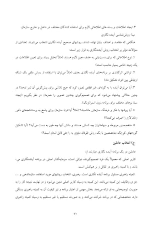 70
3.‫ﺑﺴﺘﻪ‬ ‫و‬ ‫اﻃﻼﻋﺎت‬ ‫اﻳﺠﺎد‬‫ﻫﺎي‬‫ﺧﺎرج‬ ‫و‬ ‫داﺧﻞ‬ ‫در‬ ‫ﻣﺨﺘﻠﻒ‬ ‫ﻛﻨﻨﺪﮔﺎن‬ ‫اﺳﺘﻔﺎده‬ ‫ﺑﺮاي‬ ‫ﻻزم‬ ‫اﻃﻼﻋﺎﺗﻲ‬‫ﺳﺎزﻣﺎن‬.
‫ب‬(‫روش‬‫ﻧﮕﺎري‬ ‫آﻳﻨﺪه‬ ‫ﺷﻨﺎﺳﻲ‬
‫ﺻﺤﻴﺢ‬ ‫روﺷﻬﺎي‬ ،‫ﺷﺪﻧﺪ‬ ‫ﻧﻬﺎده‬ ‫ﺑﻨﻴﺎن‬ ‫اﻫﺪاف‬ ‫و‬ ‫ﻣﻘﺎﺻﺪ‬ ‫ﻛﻪ‬ ‫ﻫﻨﮕﺎﻣﻲ‬‫ﻧﮕﺎري‬ ‫آﻳﻨﺪه‬‫ﻣﻲ‬ ‫اﻧﺘﺨﺎب‬‫ﺷﻮﻧﺪ‬.‫از‬ ‫ﺗﻌﺪادي‬
‫آﻳﻨﺪه‬ ‫روش‬ ‫اﻧﺘﺨﺎب‬ ‫ﺑﺮ‬ ‫ﻣﺆﺛﺮ‬ ‫ﺳﺆاﻻت‬‫اﺳﺖ‬ ‫زﻳﺮ‬ ‫ﻗﺮار‬ ‫ﺑﻪ‬ ‫ﻧﮕﺎري‬:
1.‫دﺳﺖ‬ ‫ﺑﺮاي‬ ‫ﻛﻪ‬ ‫اﻃﻼﻋﺎﺗﻲ‬ ‫ﻧﻮع‬‫ﻫﺴﺘﻨﺪ‬ ‫ﻻزم‬ ‫ﻣﻌﻴﻦ‬ ‫ﻫﺪف‬ ‫ﺑﻪ‬ ‫ﻳﺎﺑﻲ‬)‫ﺗ‬ ‫ﺑﺮاي‬ ‫روﻧﺪ‬ ‫ﺗﺤﻠﻴﻞ‬ ً‫ﻼ‬‫ﻣﺜ‬‫در‬ ‫اﻃﻼﻋﺎت‬ ‫ﻌﻴﻴﻦ‬
‫اﺳﺖ‬ ‫ﻣﻨﺎﺳﺐ‬ ‫ﺑﺴﻴﺎر‬ ‫ﺧﺎص‬ ‫زﻣﻴﻨﻪ‬ ‫ﻳﻚ‬(
2.‫ﺑﺮﻧﺎﻣﻪ‬ ‫ﺑﺮ‬ ‫اﺛﺮﮔﺬاري‬ ‫ﺗﻮاﻧﺎﻳﻲ‬‫ﻫﺎي‬‫ﻧﮕﺎري‬ ‫آﻳﻨﺪه‬‫ﺑﻌﺪي‬)‫ﻣﻲ‬ ً‫ﻼ‬‫ﻣﺜ‬‫ﺷﺒﻜﻪ‬ ‫ﻳﻚ‬ ‫دﻟﻔﻲ‬ ‫روش‬ ‫از‬ ‫اﺳﺘﻔﺎده‬ ‫ﺑﺎ‬ ‫ﺗﻮان‬
‫داد‬ ‫ﺗﺸﻜﻴﻞ‬ ‫اﻓﺮاد‬ ‫ﺑﻴﻦ‬ ‫ارﺗﺒﺎﻃﻲ‬(
3.‫ﻣﻲ‬ ‫آﻳﺎ‬‫ﮔﻮﻧﻪ‬ ‫ﺑﻪ‬ ‫را‬ ‫آﻳﻨﺪه‬ ‫ﺗﻮان‬‫ﭘﻴﺶ‬ ‫ﺑﺮاي‬ ‫ﺗﻼﺷﻲ‬ ‫ﻫﻴﭻ‬ ‫ﻛﻪ‬ ‫ﻛﺮد‬ ‫ﺗﺼﻮر‬ ‫ﻗﻄﻌﻲ‬ ‫ﻏﻴﺮ‬ ‫اي‬‫آن‬ ‫ﮔﻮﻳﻲ‬‫در‬ ‫ﻧﺪﻫﺪ؟‬ ‫ﺛﻤﺮ‬
‫ﻣﻲ‬ ‫ﭘﻴﺸﻨﻬﺎد‬ ‫ﺣﺎﻻﺗﻲ‬ ‫ﭼﻨﻴﻦ‬‫ﺗﺼﻤﻴﻢ‬ ‫ﺑﺮاي‬ ‫ﻛﻪ‬ ‫ﺷﻮد‬‫ﺑﮕﻴﺮﻳﻢ‬ ‫ﻧﻈﺮ‬ ‫در‬ ‫ﻫﻤﺰﻣﺎن‬ ‫را‬ ‫ﺗﺼﻮﻳﺮ‬ ‫ﭼﻨﺪﻳﻦ‬ ‫ﮔﻴﺮي‬)‫اﻳﺠﺎد‬
‫ﺑﺮﻧﺎﻣﻪ‬ ‫ﺑﺮاي‬ ‫ﻣﺨﺘﻠﻒ‬ ‫ﺳﻨﺎرﻳﻮﻫﺎي‬‫اﺳﺘﺮاﺗﮋﻳﻚ‬ ‫رﻳﺰي‬(.
4.‫ﻣﺘﻨﺎﺳﺒﻨﺪ؟‬ ‫ﺳﺎزﻣﺎﻧﻲ‬ ‫ﻓﺮﻫﻨﮓ‬ ‫و‬ ‫ﻓﻜﺮ‬ ‫ﺑﺎ‬ ‫روﺷﻬﺎ‬ ‫آﻳﺎ‬)‫ﭘﺮﺳﺸﻨﺎﻣﻪ‬ ‫ﺑﻪ‬ ‫ﭘﺎﺳﺦ‬ ‫ﺑﺮاي‬ ‫ﺳﺎزﻣﺎن‬ ‫اﻓﺮاد‬ ‫آﻳﺎ‬ ً‫ﻼ‬‫ﻣﺜ‬‫دﻟﻔﻲ‬ ‫ﻫﺎي‬
‫ﻻ‬ ‫زﻣﺎن‬‫ﻣﻲ‬ ‫ﺻﺮف‬ ‫را‬ ‫زم‬‫ﻛﻨﻨﺪ؟‬(
5.‫داﻧﺶ‬ ‫و‬ ‫ﻫﺴﺘﻨﺪ‬ ‫ﻛﺴﺎﻧﻲ‬ ‫ﭼﻪ‬ ‫ﺳﻬﺎﻣﺪاران‬ ‫و‬ ‫ﻣﺮﺑﻮﻃﻪ‬ ‫ﻣﺘﺨﺼﺼﻴﻦ‬‫آﻧﻬﺎ‬‫ﻣﻲ‬ ‫دﺳﺖ‬ ‫ﺑﻪ‬ ‫ﻃﻮر‬ ‫ﭼﻪ‬‫آﻳﺪ؟‬)‫ﺗﺸﻜﻴﻞ‬ ‫آﻳﺎ‬
‫اﺳﺖ؟‬ ‫اﻧﺠﺎم‬ ‫ﻗﺎﺑﻞ‬ ‫راﺣﺘﻲ‬ ‫ﺑﻪ‬ ‫ﻣﻐﺰي‬ ‫ﻃﻮﻓﺎن‬ ‫روش‬ ‫ﻳﻚ‬ ‫ﺑﺎ‬ ‫ﻣﺘﺨﺼﺼﻴﻦ‬ ‫ﻛﻮﭼﻚ‬ ‫ﮔﺮوﻫﻬﺎي‬(
‫ج‬(‫ﻋﺎﻣﻠﻴﻦ‬ ‫اﻧﺘﺨﺎب‬
‫از‬ ‫ﻋﺒﺎرﺗﻨﺪ‬ ‫ﻧﮕﺎري‬ ‫آﻳﻨﺪه‬ ‫ﺑﺮﻧﺎﻣﻪ‬ ‫ﻳﻚ‬ ‫در‬ ‫ﻋﺎﻣﻠﻴﻦ‬:
‫ﻛﻪ‬ ‫اﺻﻠﻲ‬ ‫ﻛﺎرﺑﺮ‬‫ﺗﺼﻤﻴﻢ‬ ‫ﻓﺮد‬ ‫ﻳﻚ‬ ً‫ﻻ‬‫ﻣﻌﻤﻮ‬‫ﺳﺮﻣﺎﻳﻪ‬ ،‫اﺳﺖ‬ ‫دوﻟﺘﻲ‬ ‫ﮔﻴﺮﻧﺪه‬‫آﻳﻨﺪه‬ ‫ﺑﺮﻧﺎﻣﻪ‬ ‫در‬ ‫اﺻﻠﻲ‬ ‫ﮔﺬار‬‫ﻣﻲ‬ ‫ﻧﮕﺎري‬-
‫ﻫﻢ‬ ‫ﺑﺮ‬ ‫و‬ ‫ﺗﻘﺎﺑﻞ‬ ‫در‬ ‫راﻫﺒﺮي‬ ‫ﻛﻤﻴﺘﻪ‬ ‫ﺑﺎ‬ ‫و‬ ‫ﺑﺎﺷﺪ‬‫اﺳﺖ‬ ‫ﻛﻨﺶ‬.
‫راﻫﺒﺮي‬ ‫ﻛﻤﻴﺘﻪ‬‫ﺑﺮﻧﺎﻣﻪ‬ ‫ﻣﺴﺌﻮل‬‫ﻧﮕﺎري‬ ‫آﻳﻨﺪه‬‫اﺳﺖ‬.،‫اﺳﺘﻔﺎده‬ ‫ﻣﻮرد‬ ‫روﺷﻬﺎي‬ ‫اﻧﺘﺨﺎب‬ ،‫رﻫﺒﺮي‬‫و‬ ‫ﺳﺎزﻣﺎﻧﺪﻫﻲ‬…
‫ﺟﺰ‬‫ي‬‫ﻣﻲ‬ ‫ﻛﻤﻴﺘﻪ‬ ‫اﻳﻦ‬ ‫وﻇﺎﻳﻒ‬‫ﺑﺎﺷﺪ‬.‫اﻳﻦ‬‫ﻣﻲ‬ ‫ﻣﻌﻴﻦ‬ ‫اﺻﻠﻲ‬ ‫ﻛﺎرﺑﺮ‬ ‫وﺳﻴﻠﻪ‬ ‫ﺑﻪ‬ ‫ﻛﻤﻴﺘﻪ‬‫ﺑﻪ‬ ‫را‬ ‫ﻛﺎر‬ ‫ﻧﺘﻴﺠﻪ‬ ‫ﻧﻬﺎﻳﺖ‬ ‫در‬ ‫و‬ ‫ﺷﻮد‬
‫ﺗﻮﺻﻴﻪ‬ ‫ﺻﻮرت‬‫ﻫﺎﻳﻲ‬‫ﻣﻲ‬ ‫اراﺋﻪ‬ ‫او‬ ‫ﺑﻪ‬‫دﻫﺪ‬.‫ﺑﺴﺘﮕﻲ‬ ‫راﻫﺒﺮي‬ ‫ﻛﻤﻴﺘﻪ‬ ‫ﺑﻪ‬ ‫آن‬ ‫ﻛﻴﻔﻴﺖ‬ ‫ﻧﻴﺰ‬ ‫و‬ ‫ﺑﺮﻧﺎﻣﻪ‬ ‫اﻋﺘﺒﺎر‬ ‫از‬ ‫ﻣﻬﻤﻲ‬ ‫ﺑﺨﺶ‬
‫دارد‬،‫ﻣﻲ‬ ‫ﺷﺮﻛﺖ‬ ‫ﺑﺮﻧﺎﻣﻪ‬ ‫در‬ ‫ﻛﻪ‬ ‫ﻣﺘﺨﺼﺼﺎﻧﻲ‬‫راﻫﺒ‬ ‫ﻛﻤﻴﺘﻪ‬ ‫وﺳﻴﻠﻪ‬ ‫ﺑﻪ‬ ‫ﻣﺴﺘﻘﻴﻢ‬ ‫ﻏﻴﺮ‬ ‫ﻳﺎ‬ ‫ﻣﺴﺘﻘﻴﻢ‬ ‫ﺻﻮرت‬ ‫ﺑﻪ‬ ‫و‬ ‫ﻛﻨﻨﺪ‬‫ﺮي‬
 