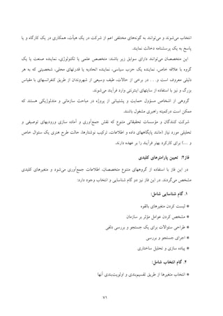 71
‫ﻣﻲ‬ ‫اﻧﺘﺨﺎب‬‫ﻣﻲ‬ ‫و‬ ‫ﺷﻮﻧﺪ‬‫ﮔﻮﻧﻪ‬ ‫ﺑﻪ‬ ‫ﺗﻮاﻧﻨﺪ‬‫ﻣﺨﺘﻠﻔﻲ‬ ‫ﻫﺎي‬‫از‬ ‫اﻋﻢ‬‫ﻫﻴﺄت‬ ‫ﻳﻚ‬ ‫در‬ ‫ﺷﺮﻛﺖ‬،‫ﻛﺎرﮔﺎه‬ ‫ﻳﻚ‬ ‫در‬ ‫ﻫﻤﻜﺎري‬‫ﻳﺎ‬ ‫و‬
‫ﭘﺮﺳﺸﻨﺎﻣﻪ‬ ‫ﻳﻚ‬ ‫ﺑﻪ‬ ‫ﭘﺎﺳﺦ‬‫دﺧﺎﻟﺖ‬‫ﻧﻤﺎﻳﻨﺪ‬.
‫ﻣﻲ‬ ‫ﻣﺘﺨﺼﺼﺎن‬ ‫اﻳﻦ‬‫ﺑﺎﺷﻨﺪ‬ ‫زﻳﺮ‬ ‫ﺳﻮاﺑﻖ‬ ‫داراي‬ ‫ﺗﻮاﻧﻨﺪ‬:‫ﻳﺎ‬ ‫ﻋﻠﻤﻲ‬ ‫ﻣﺘﺨﺼﺺ‬‫ﺗﻜﻨﻮﻟﻮژي‬‫ﻳﻚ‬ ‫ﻳﺎ‬ ‫ﺻﻨﻌﺖ‬ ‫ﻧﻤﺎﻳﻨﺪه‬ ،
‫ﺣﺰب‬ ‫ﻳﻚ‬ ‫ﻧﻤﺎﻳﻨﺪه‬ ،‫ﺧﺎص‬ ‫ﻋﻼﻗﻪ‬ ‫ﺑﺎ‬ ‫ﮔﺮوه‬‫ﻫﺮ‬ ‫ﺑﻪ‬ ‫ﻛﻪ‬ ‫ﺷﺨﺼﻴﺘﻲ‬ ،‫ﻣﺤﻠﻲ‬ ‫ﻗﺪرﺗﻬﺎي‬ ‫ﻳﺎ‬ ‫اﺗﺤﺎدﻳﻪ‬ ‫ﻧﻤﺎﻳﻨﺪه‬ ،‫ﺳﻴﺎﺳﻲ‬
‫و‬ ‫اﺳﺖ‬ ‫ﻣﻌﺮوف‬ ‫دﻟﻴﻠﻲ‬. . .‫ﻣﻘﻴﺎس‬ ‫ﺑﺎ‬ ‫ﻛﻨﻔﺮاﻧﺴﻬﺎي‬ ‫ﻃﺮﻳﻖ‬ ‫از‬ ‫ﺷﻬﺮوﻧﺪان‬ ‫از‬ ‫وﺳﻴﻌﻲ‬ ‫ﻃﻴﻒ‬ ،‫ﺣﺎﻻت‬ ‫از‬ ‫ﺑﺮﺧﻲ‬ ‫در‬
‫ﻣﻲ‬ ‫ﻓﺮآﻳﻨﺪ‬ ‫وارد‬ ‫اﻳﻨﺘﺮﻧﺘﻲ‬ ‫ﺳﺎﻳﺘﻬﺎي‬ ‫از‬ ‫اﺳﺘﻔﺎده‬ ‫ﺑﺎ‬ ‫ﻧﻴﺰ‬ ‫و‬ ‫ﺑﺰرگ‬‫ﺷﻮﻧﺪ‬.
‫ﭘﺮوژ‬ ‫از‬ ‫ﭘﺸﺘﻴﺒﺎﻧﻲ‬ ‫و‬ ‫ﺣﻤﺎﻳﺖ‬ ‫ﻣﺴﺆول‬ ‫اﺷﺨﺎص‬ ‫از‬ ‫ﮔﺮوﻫﻲ‬‫ﻛﻪ‬ ‫ﻫﺴﺘﻨﺪ‬ ‫ﻣﺘﺪﻟﻮژﻳﻜﻲ‬ ‫و‬ ‫ﺳﺎزﻣﺎﻧﻲ‬ ‫ﻣﺒﺎﺣﺚ‬ ‫در‬ ‫ه‬
‫ﺑﺎﺷﻨﺪ‬ ‫ﻣﺸﻐﻮل‬ ‫راﻫﺒﺮي‬ ‫درﻛﻤﻴﺘﻪ‬ ‫اﺳﺖ‬ ‫ﻣﻤﻜﻦ‬.
‫ﺟﻤﻊ‬ ‫ﻧﻘﺶ‬ ‫ﻛﻪ‬ ‫ﻣﺘﻨﻮع‬ ‫ﺗﺤﻘﻴﻘﺎﺗﻲ‬ ‫ﻣﺆﺳﺴﺎت‬ ‫و‬ ‫ﻛﻨﻨﺪﮔﺎن‬ ‫ﺷﺮﻛﺖ‬‫و‬ ‫ﺗﻮﺻﻴﻔﻲ‬ ‫ورودﻳﻬﺎي‬ ‫ﺳﺎزي‬ ‫آﻣﺎده‬ ‫و‬ ‫آوري‬
‫ﻧﻴﺎز‬ ‫ﻣﻮرد‬ ‫ﺗﺤﻠﻴﻠﻲ‬)‫ﺧﺎص‬ ‫ﺳﺌﻮال‬ ‫ﻳﻚ‬ ‫ﻫﻨﺮي‬ ‫ﻃﺮح‬ ‫ﺣﺎﻟﺖ‬ ،‫ﻧﻮﺷﺘﺎرﻫﺎ‬ ‫ﺗﺮﻛﻴﺐ‬ ،‫اﻃﻼﻋﺎت‬ ‫و‬ ‫داده‬ ‫ﭘﺎﻳﮕﺎﻫﻬﺎي‬ ‫ﻣﺎﻧﻨﺪ‬
‫و‬…(‫دارﻧﺪ‬ ‫ﻋﻬﺪه‬ ‫ﺑﺮ‬ ‫را‬ ‫ﻓﺮآﻳﻨﺪ‬ ‫ﺑﻬﺘﺮ‬ ‫ﻛﺎرﻛﺮد‬ ‫ﺑﺮاي‬.
‫ﻓﺎز‬2:‫ﻛﻠﻴﺪي‬ ‫ﭘﺎراﻣﺘﺮﻫﺎي‬ ‫ﺗﻌﻴﻴﻦ‬
‫د‬‫ﻣﺘﺨﺼﺼﺎن‬ ‫ﻣﺘﻨﻮع‬ ‫ﮔﺮوﻫﻬﺎي‬ ‫از‬ ‫اﺳﺘﻔﺎده‬ ‫ﺑﺎ‬ ‫ﻓﺎز‬ ‫اﻳﻦ‬ ‫ر‬،‫ﺟﻤﻊ‬ ‫اﻃﻼﻋﺎت‬‫ﻣﻲ‬ ‫آوري‬‫ﻛﻠﻴﺪي‬ ‫ﻣﺘﻐﻴﺮﻫﺎي‬ ‫و‬ ‫ﺷﻮد‬
‫ﻣﻲ‬ ‫ﻣﺸﺨﺺ‬‫ﮔﺮد‬‫ﻧﺪ‬.‫دارد‬ ‫وﺟﻮد‬ ‫اﻧﺘﺨﺎب‬ ‫و‬ ‫ﺷﻨﺎﺳﺎﻳﻲ‬ ‫ﮔﺎم‬ ‫دو‬ ‫ﻧﻴﺰ‬ ‫ﻓﺎز‬ ‫اﻳﻦ‬ ‫در‬:
1.‫ﺷﻨﺎﺳﺎﻳﻲ‬ ‫ﮔﺎم‬‫ﺷﺎﻣﻞ‬:
*‫ﺑﺎﻟﻘﻮه‬ ‫ﻣﺘﻐﻴﺮﻫﺎي‬ ‫ﻛﺮدن‬ ‫ﻟﻴﺴﺖ‬
*‫ﺳﺎزﻣﺎن‬ ‫ﺑﺮ‬ ‫ﻣﺆﺛﺮ‬ ‫ﻋﻮاﻣﻞ‬ ‫ﻛﺮدن‬ ‫ﻣﺸﺨﺺ‬
*‫دﻟﻔﻲ‬ ‫ﺑﺮرﺳﻲ‬ ‫و‬ ‫ﺟﺴﺘﺠﻮ‬ ‫ﻳﻚ‬ ‫ﺑﺮاي‬ ‫ﺳﺌﻮاﻻت‬ ‫ﻃﺮاﺣﻲ‬
*‫ﺑﺮرﺳﻲ‬ ‫و‬ ‫ﺟﺴﺘﺠﻮ‬ ‫اﺟﺮاي‬
*‫ﺳﺎﺧﺘﺎري‬ ‫ﺗﺤﻠﻴﻞ‬ ‫و‬ ‫ﺳﺎزي‬ ‫ﭘﻴﺎده‬
2.‫اﻧﺘﺨﺎب‬ ‫ﮔﺎم‬‫ﺷﺎﻣﻞ‬:
*‫ﺗﻘﺴﻴﻢ‬ ‫ﻃﺮﻳﻖ‬ ‫از‬ ‫ﻣﺘﻐﻴﺮﻫﺎ‬ ‫اﻧﺘﺨﺎب‬‫اوﻟﻮﻳﺖ‬ ‫و‬ ‫ﺑﻨﺪي‬‫ﺑﻨﺪي‬‫آﻧﻬﺎ‬
 