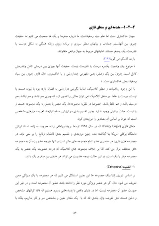 82
2-2-1-‫ﻣﻘﺪﻣﻪ‬‫ﻓﺎزي‬ ‫ﻣﻨﻄﻖ‬ ‫ﺑﺮ‬ ‫اي‬
‫اﻣﺎ‬ ‫اﺳﺖ‬ ‫ﺧﺎﻛﺴﺘﺮي‬ ‫ﺟﻬﺎن‬‫ﻋ‬‫وﺳﻔﻴﺪاﺳﺖ‬ ‫ﺳﻴﺎه‬ ‫ﻠﻢ‬.‫ﺻﻔﺮﻫﺎ‬ ‫درﺑﺎره‬ ‫ﻣﺎ‬‫و‬‫ﻫﺎ‬ ‫ﻳﻚ‬‫اﻣﺎ‬ ‫ﻛﻨﻴﻢ‬ ‫ﻣﻲ‬ ‫ﺻﺤﺒﺖ‬‫ﺣﻘﻴﻘﺖ‬
‫ﺑﻴﻦ‬ ‫ﭼﻴﺰي‬‫آﻧﻬﺎ‬‫ﺳﺖ‬.‫و‬ ‫ﺳﻮري‬ ‫ﻣﻨﻄﻖ‬ ‫ﺑﻴﺎﻧﻬﺎي‬ ‫و‬ ‫ﺟﻤﻼت‬‫ﻳﺎ‬ ‫درﺳﺖ‬ ‫ﺷﻜﻞ‬ ‫ﺑﻪ‬ ‫ﻫﻤﮕﻲ‬ ‫راﻳﺎﻧﻪ‬ ‫رﻳﺰي‬ ‫ﺑﺮﻧﺎﻣﻪ‬
‫ﻧﺎدرﺳﺖ‬،‫ﻳﺎﺻﻔﺮ‬ ‫ﻳﻚ‬‫ﻫﺴﺘﻨﺪ‬.‫ﻣﺘﻔﺎوﺗﻨﺪ‬ ‫واﻗﻌﻲ‬ ‫ﺟﻬﺎن‬ ‫ﺑﻪ‬ ‫ﻣﺮﺑﻮط‬ ‫اﻣﺎﺑﻴﺎﻧﻬﺎي‬.
‫ﮔﻮﻳﺪ‬ ‫ﻣﻲ‬ ‫ﻛﺎﺳﻜﻮ‬ ‫ﺑﺎرت‬)18(:
»‫ﻫ‬‫ﻧﻴﺴﺖ‬ ‫ﻧﺎدرﺳﺖ‬ ‫ﻳﺎ‬ ‫درﺳﺖ‬ ‫ﻳﻜﺴﺮه‬ ‫واﻗﻌﻴﺖ‬ ‫ﺑﻴﺎن‬ ‫ﺮﻧﻮع‬.‫ﺣﻘﻴﻘﺖ‬‫آﻧﻬﺎ‬‫د‬ ‫ﺑﻴﻦ‬ ‫ﭼﻴﺰي‬‫وﻧﺎدرﺳﺘﻲ‬ ‫ﻛﺎﻣﻞ‬ ‫رﺳﺘﻲ‬
‫اﺳﺖ‬ ‫ﻛﺎﻣﻞ‬.‫و‬ ‫ﭼﻨﺪارزﺷﻲ‬ ‫ﻣﻔﻬﻮﻣﻲ‬ ‫ﻳﻌﻨﻲ‬ ،‫وﺻﻔﺮ‬ ‫ﻳﻚ‬ ‫ﺑﻴﻦ‬ ‫ﭼﻴﺰي‬‫ﻳﺎ‬‫ﺧﺎﻛﺴﺘﺮي‬.‫ﺳﻴﺎه‬ ‫ﺑﻴﻦ‬ ‫ﭼﻴﺰي‬ ‫ﻓﺎزي‬ ‫ﺣﺎل‬
‫اﺳﺖ‬ ‫ﺧﺎﻛﺴﺘﺮي‬ ‫ﻳﻌﻨﻲ‬ ،‫وﺳﻔﻴﺪ‬.«
‫دارد‬ ‫ﻗﻀﺎﻳﺎ‬ ‫ﺑﻪ‬ ‫دوارزﺷﻲ‬ ‫ﻧﮕﺮﺷﻲ‬ ‫اﺳﺎﺳﺎ‬ ،‫ﻛﻼﺳﻴﻚ‬ ‫ﻣﻨﻄﻖ‬ ‫و‬ ‫رﻳﺎﺿﻴﺎت‬ ‫وﺟﻮد‬ ‫اﻳﻦ‬ ‫ﺑﺎ‬:‫ﻳﺎ‬ ‫ﺑﻮد‬‫ﻳﺎ‬ ‫ﻫﺴﺖ‬ ،‫ﻧﺒﻮد‬
‫ﻏﻠﻂ‬ ‫ﻳﺎ‬ ‫درﺳﺖ‬ ،‫ﻧﻴﺴﺖ‬.‫ﻛﻼﺳﻴﻚ‬ ‫ﻣﻨﻄﻖ‬ ‫در‬‫ﻫﻢ‬ ،‫ﻧﺒﺎﺷﺪ‬ ‫ﻫﻢ‬ ‫و‬ ‫ﺑﺎﺷﺪ‬ ‫ﻫﻢ‬ ‫ﭼﻴﺰي‬ ‫ﻛﻪ‬ ‫ﻛﺮد‬ ‫ﺗﺼﻮر‬ ‫را‬ ‫ﺣﺎﻟﺘﻲ‬ ‫ﺗﻮان‬ ‫ﻧﻤﻲ‬
‫ﺑﺎﺷﺪ‬ ‫ﻏﻠﻂ‬ ‫ﻫﻢ‬ ‫و‬ ‫ﺑﺎﺷﺪ‬ ‫درﺳﺖ‬.‫ﻣﺠﻤﻮﻋﻪ‬ ‫ﻧﻈﺮﻳﻪ‬ ‫در‬ ‫ﺧﺼﻮﺻﺎ‬‫و‬ ‫ﻫﺴﺖ‬ ‫ﻣﺠﻤﻮﻋﻪ‬ ‫ﻳﻚ‬ ‫ﺑﻪ‬ ‫ﻣﺘﻌﻠﻖ‬ ‫ﻳﺎ‬ ‫ﻋﻨﺼﺮ‬ ‫ﻳﻚ‬ ،‫ﻫﺎ‬
‫ﻧﻴﺴﺖ‬ ‫ﻳﺎ‬.‫ﻧﺪارد‬ ‫وﺟﻮد‬ ‫ﺑﻴﻨﺎﺑﻴﻨﻲ‬ ‫ﺣﺎﻟﺖ‬.‫ﻣﺸﺨﺼﻲ‬ ‫ﻣﺮزﻫﺎي‬ ‫ﺗﻌﺮﻳﻒ‬ ‫ﻧﻴﺎزﻣﻨﺪ‬ ‫ﻣﺴﻠﻤﺎ‬ ‫ارزﺷﻲ‬ ‫دو‬ ‫ﺑﻨﺪي‬ ‫ﺗﻘﺴﻴﻢ‬ ‫ﭼﻨﻴﻦ‬
‫اﺳ‬ ‫ﺑﺮ‬ ‫ﺑﺘﻮان‬ ‫ﻛﻪ‬ ‫اﺳﺖ‬‫ﻛﺮد‬ ‫ﻣﺮزﺑﻨﺪي‬ ‫را‬ ‫ﻣﺼﺎدﻳﻖ‬ ‫آن‬ ‫ﺎس‬.
‫ﻣﻨﻄﻖ‬‫ﻓﺎزي‬Fuzzy Logic)(‫ﺳﺎل‬ ‫در‬ ‫ﻛﻪ‬1965‫زاده‬ ‫ﭘﺮوﻓﺴﻮرﻟﻄﻔﻲ‬ ‫ﺗﻮﺳﻂ‬،‫زاده‬ ‫ﺑﻪ‬ ‫ﻣﻌﺮوف‬،‫اﻳﺮاﻧﻲ‬ ‫اﺳﺘﺎد‬
‫ﺗﺎﺑﺪ‬ ‫ﻧﻤﻲ‬ ‫ﺑﺮ‬ ‫را‬ ‫وﻗﺎﻳﻊ‬ ‫ﻗﺎﻃﻌﺎﻧﻪ‬ ‫ﺑﻨﺪي‬ ‫ﺗﻘﺴﻴﻢ‬ ‫و‬ ‫ﻣﺮزﺑﻨﺪي‬ ‫ﭼﻨﻴﻦ‬ ،‫ﺷﺪ‬ ‫ﮔﺬاﺷﺘﻪ‬ ‫ﺑﻨﺎ‬ ‫آﻣﺮﻳﻜﺎ‬ ‫ﺑﺮﻛﻠﻲ‬ ‫داﻧﺸﮕﺎه‬.‫در‬
‫ﻓﺎزي‬ ‫ﻫﺎي‬ ‫ﻣﺠﻤﻮﻋﻪ‬،‫ﻣﺠﻤﻮﻋﻪ‬ ‫ﺗﻤﺎم‬ ‫ﻋﻀﻮ‬ ‫ﻋﻨﺼﺮي‬ ‫ﻫﺮ‬‫ﺗﻨﻬﺎ‬ ‫و‬ ‫اﺳﺖ‬ ‫ﻋﺎﻟﻢ‬ ‫ﻫﺎي‬»‫ﻋﻀﻮﻳﺖ‬ ‫درﺟﻪ‬«‫ﻣﺠﻤﻮﻋﻪ‬ ‫ﺑﻪ‬ ‫آن‬
‫ﻫﺎي‬‫ﻛﻨﺪ‬ ‫ﻣﻲ‬ ‫ﻓﺮق‬ ‫ﻣﺨﺘﻠﻒ‬.‫ﻳﻚ‬ ‫ﺑﻪ‬ ‫ﻋﻨﺼﺮ‬ ‫ﻳﻚ‬ ‫ﻋﻀﻮﻳﺖ‬ ‫درﺟﻪ‬ ‫ﻛﻪ‬ ‫ﻛﻼﺳﻴﻚ‬ ‫ﻫﺎي‬ ‫ﻣﺠﻤﻮﻋﻪ‬ ‫ﺧﻼف‬ ‫ﺑﺮ‬ ‫ﻟﺬا‬
‫ﺑﺎﺷﺪ‬ ‫ﻳﻚ‬ ‫و‬ ‫ﺻﻔﺮ‬ ‫ﺑﻴﻦ‬ ‫ﻋﺪدي‬ ‫ﻫﺮ‬ ‫ﺗﻮاﻧﺪ‬ ‫ﻣﻲ‬ ‫ﻋﻀﻮﻳﺖ‬ ‫درﺟﻪ‬ ‫ﺣﺎﻟﺖ‬ ‫اﻳﻦ‬ ‫در‬ ،‫اﺳﺖ‬ ‫ﻳﻚ‬ ‫ﻳﺎ‬ ‫ﺻﻔﺮ‬ ‫ﻣﺠﻤﻮﻋﻪ‬.
1-‫ﻗﻄﻌﻴﺖ‬)Crispness(
‫ﻣﺠﻤﻮﻋﻪ‬ ‫ﻛﻼﺳﻴﻚ‬ ‫ﺗﺌﻮري‬ ‫اﺳﺎس‬ ‫ﺑﺮ‬‫ﻣﻌﻴﻦ‬ ‫وﻳﮋﮔﻲ‬ ‫ﻳﻚ‬ ‫ﺑﺎ‬ ‫ﻣﺠﻤﻮﻋﻪ‬ ‫ﻫﺮ‬ ‫ﻛﻪ‬ ‫ﻛﻨﻴﻢ‬ ‫ﻣﻲ‬ ‫اﺳﺘﺪﻻل‬ ‫ﭼﻨﻴﻦ‬ ‫اﻳﻦ‬ ‫ﻫﺎ‬
‫اﻳﻦ‬ ‫ﻏﻴﺮ‬ ‫در‬ ‫و‬ ‫اﺳﺖ‬ ‫ﻣﺠﻤﻮﻋﻪ‬ ‫آن‬ ‫ﻋﻀﻮ‬ ‫ﺑﺎﺷﺪ‬ ‫داﺷﺘﻪ‬ ‫را‬ ‫ﻧﻈﺮ‬ ‫ﻣﻮرد‬ ‫وﻳﮋﮔﻲ‬ ‫ﻋﻨﺼﺮ‬ ‫ﻫﺮ‬ ‫اﮔﺮ‬ ‫ﺣﺎل‬ ‫ﺷﻮد‬ ‫ﻣﻲ‬ ‫ﺗﻌﺮﻳﻒ‬
‫ﻧﻴﺴﺖ‬ ‫ﻣﺠﻤﻮﻋﻪ‬ ‫آن‬ ‫ﻋﻀﻮ‬ ‫ﺻﻮرت‬.‫ﭘﺪﻳﺪه‬ ‫ﺑﺎ‬ ‫واﻗﻌﻲ‬ ‫دﻧﻴﺎي‬ ‫در‬ ‫اﻣﺎ‬‫ﻣﺸﺨﺺ‬ ‫ﻛﺮاﻧﻬﺎي‬ ‫ﻓﺎﻗﺪ‬ ‫ﻛﻪ‬ ‫ﻫﺴﺘﻴﻢ‬ ‫روﺑﺮو‬ ‫ﻫﺎﻳﻲ‬
‫ﻣﺜﻞ‬ ‫ﻫﺴﺘﻨﺪ‬ ‫دﻗﻴﻖ‬ ‫و‬‫ﺑﺎ‬ ‫ﺑﻠﻜﻪ‬ ،‫ﻧﺪارﻳﻢ‬ ‫ﻛﺎر‬ ‫و‬ ‫ﺳﺮ‬ ‫ﻣﺸﺨﺺ‬ ‫و‬ ‫ﻣﻌﻴﻦ‬ ‫ﻣﻘﺪار‬ ‫ﻳﻚ‬ ‫ﺑﺎ‬ ‫ﻛﻪ‬ ‫ﻗﺪ‬ ‫ﺑﻠﻨﺪي‬ ‫واژه‬ ‫ﺗﻌﺮﻳﻒ‬
 