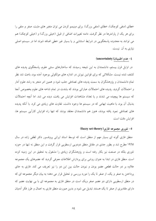 84
‫ﺧﻄﺎي‬)‫ﻛﻮﭼﻚ‬ ‫ﻣﻨﻔﻲ‬(‫ﺧﻄﺎي‬ ،)‫ﺑﺰرگ‬ ‫ﻣﻨﻔﻲ‬(.‫را‬ ‫ﻣﻨﻔﻲ‬ ‫و‬ ‫ﺻﻔﺮ‬ ،‫ﻣﺜﺒﺖ‬ ‫ﻫﺎي‬ ‫ﻣﺘﻐﻴﺮ‬ ‫ﺗﻮان‬ ‫ﻣﻲ‬ ‫ﻛﺮدن‬ ‫ﻣﻴﻨﻴﻤﻢ‬ ‫ﺑﺮاي‬
‫در‬ ‫ﭘﺎراﻣﺘﺮﻫﺎ‬ ‫از‬ ‫ﻳﻚ‬ ‫ﻫﺮ‬ ‫ﺑﺮاي‬‫ﮔﺮﻓﺖ‬ ‫ﻧﻈﺮ‬.‫ﻗﺒﻴﻞ‬ ‫از‬ ‫اﺿﺎﻓﻲ‬ ‫ﺗﻐﻴﻴﺮات‬ ‫داﻣﻨﻪ‬)‫ﺑﺰرگ‬ ‫ﺧﻴﻠﻲ‬(‫و‬)‫ﻛﻮﭼﻚ‬ ‫ﺧﻴﻠﻲ‬(‫ﻫﻢ‬
‫اﺻﻠﻲ‬ ‫ﺳﻴﺴﺘﻢ‬ ‫در‬ ‫اﻣﺎ‬ ‫ﺷﻮﻧﺪ‬ ‫اﺿﺎﻓﻪ‬ ‫ﺧﻄﻲ‬ ‫ﻏﻴﺮ‬ ‫ﺑﺴﻴﺎر‬ ‫ﻳﺎ‬ ‫و‬ ‫اﺳﺘﺜﻨﺎﻳﻲ‬ ‫ﺷﺮاﻳﻂ‬ ‫در‬ ‫ﭘﺎﺳﺨﮕﻮﻳﻲ‬ ‫ﻣﺤﺪوده‬ ‫ﺑﻪ‬ ‫ﺗﻮاﻧﻨﺪ‬ ‫ﻣﻲ‬
‫ﻧﻴﺴﺖ‬ ‫آن‬ ‫ﺑﻪ‬ ‫ﻧﻴﺎزي‬.
4-‫ﻋﺪم‬‫اﻃﻤﻴﻨﺎن‬)uncertainty(
‫رﺳﻴﺪ‬ ‫ﻧﺘﻴﺠﻪ‬ ‫اﻳﻦ‬ ‫ﺑﻪ‬ ‫داﻧﺸﻤﻨﺪان‬ ،‫ﺑﻴﺴﺘﻢ‬ ‫ﻗﺮن‬ ‫اواﻳﻞ‬ ‫در‬‫ﻫﺎي‬ ‫ﭘﺪﻳﺪه‬ ‫ﭘﺎﺳﺨﮕﻮي‬ ،‫ﻋﻠﻮم‬ ‫ﺳﻨﺘﻲ‬ ‫ﺳﺎﺧﺘﺎرﻫﺎي‬ ‫ﻛﻪ‬ ‫ﻧﺪ‬
‫ﻧﻴﺴﺖ‬ ‫ﺷﺪه‬ ‫ﻛﺸﻒ‬.‫ﻧﻈﺮ‬ ‫ﺷﺪ‬ ‫ﺑﺎﻋﺚ‬ ،‫ﺑﻮد‬ ‫آﻣﺪه‬ ‫ﺑﻮﺟﻮد‬ ‫ﻣﻮﻟﻜﻮﻟﻲ‬ ‫ﻫﺎي‬ ‫اﻧﺪازه‬ ‫در‬ ‫ﻧﻴﻮﺗﻦ‬ ‫ﻗﻮاﻧﻴﻦ‬ ‫ﺑﺮاي‬ ‫ﻛﻪ‬ ‫ﻣﺸﻜﻼﺗﻲ‬
‫آﻣﺎر‬ ‫ﻋﻠﻮم‬ ‫رﺷﺪ‬ ‫ﺑﻪ‬ ‫ﻣﻨﺠﺮ‬ ‫اﻣﺮ‬ ‫ﻫﻤﻴﻦ‬ ‫و‬ ‫ﺷﻮد‬ ‫ﺟﻠﺐ‬ ‫ﺗﺼﺎدﻓﻲ‬ ‫ﻫﺎي‬ ‫ﭘﺪﻳﺪه‬ ‫ﺳﻤﺖ‬ ‫ﺑﻪ‬ ‫ﭘﮋوﻫﺸﮕﺮان‬ ‫و‬ ‫داﻧﺸﻤﻨﺪان‬ ‫ﺗﻤﺎم‬
‫ﮔﺮدﻳﺪ‬ ‫اﺣﺘﻤﺎﻻت‬ ‫و‬.‫ﻫﺎ‬ ‫ﭘﺪﻳﺪه‬‫آﻧﺠﺎ‬ ‫ﺑﺨﺼﻮص‬ ‫ﻋﻠﻮم‬ ‫ﻫﺎي‬ ‫ﺷﺎﺧﻪ‬ ‫ﺗﻤﺎم‬ ‫در‬ ‫ﺑﺸﺪت‬ ‫ﻛﻪ‬ ‫ﺑﻮدﻧﺪ‬ ‫ﻋﺒﺎراﺗﻲ‬ ‫اﺣﺘﻤﺎﻻت‬ ‫ي‬
‫ﺷﺪ‬ ‫ﻣﻲ‬ ‫دﻳﺪه‬ ،‫ﻳﺎﻓﺖ‬ ‫ﻣﻲ‬ ‫اﻓﺰاﻳﺶ‬ ‫ﻣﺸﺎﻫﺪات‬ ‫ﺗﻌﺪاد‬ ‫ﻳﺎ‬ ‫و‬ ‫ﺷﺪﻧﺪ‬ ‫ﻣﻲ‬ ‫ﭘﻴﭽﻴﺪه‬ ‫ﻫﺎ‬ ‫ﺳﻴﺴﺘﻢ‬ ‫ﻛﻪ‬.‫اﺣﺘﻤﺎﻻت‬ ‫آﻧﭽﻪ‬ ‫اﻣﺎ‬
‫ﻛﺮد‬ ‫ﻣﻲ‬ ‫زﻳﺎدي‬ ‫ﻫﺎي‬ ‫ﺗﻔﺎوت‬ ،‫داﺷﺖ‬ ‫وﺟﻮد‬ ‫ﻫﺎ‬ ‫ﺳﻴﺴﺘﻢ‬ ‫در‬ ‫ﻛﻪ‬ ‫اﺑﻬﺎﻣﻲ‬ ‫ﻣﺎﻫﻴﺖ‬ ‫ﺑﺎ‬ ،‫ﺑﻮد‬ ‫آن‬ ‫ﺑﺪﻧﺒﺎل‬.‫ﭘﺪﻳﺪه‬ ‫آﻧﻜﻪ‬ ‫ﺑﺎ‬
‫ﻫﺎي‬،‫ﻫﺎ‬ ‫ﺳﻴﺴﺘﻢ‬ ‫ﻛﺎرآﻳﻲ‬ ‫اﻓﺰاﻳﺶ‬ ‫راه‬ ‫ﺗﻨﻬﺎ‬ ‫ﻛﻪ‬ ‫ﺑﻮدﻧﺪ‬ ‫ﻣﻌﺘﻘﺪ‬ ‫داﻧﺸﻤﻨﺪان‬ ‫ﻫﻢ‬ ‫ﻫﻨﻮز‬ ،‫ﺑﻮدﻧﺪ‬ ‫ﻳﺎﻓﺘﻪ‬ ‫ﻧﻤﻮد‬ ‫ﺗﺼﺎدﻓﻲ‬
‫اﺳﺖ‬ ‫دﻗﺖ‬ ‫اﻓﺰاﻳﺶ‬.
5-‫ﺗﺌﻮري‬‫ﻣﺠﻤﻮﻋﻪ‬‫ﻓﺎزي‬)fuzzy set theory(
‫ﻣﻨﻄﻖ‬‫ﻓﺎزي‬‫ﺳﺎل‬ ‫در‬ ‫زاده‬ ‫ﻟﻄﻔﻲ‬ ‫دﻛﺘﺮ‬ ‫ﭘﺮوﻓﺴﻮر‬ ‫اﻳﺮاﻧﻲ‬ ‫اﺳﺘﺎد‬ ‫ﺗﻮﺳﻂ‬ ‫ﻛﻪ‬ ‫اﺳﺖ‬ ‫ﻣﻨﻄﻖ‬ ‫از‬ ‫ﻣﻬﻢ‬ ‫ﺑﺴﻴﺎر‬ ‫اي‬ ‫ﮔﻮﻧﻪ‬
1965‫ﺑﻄ‬ ‫و‬ ‫ﺷﺪ‬ ‫ﻣﻄﺮح‬‫ﺣﻮزه‬ ‫در‬ ‫ﺗﻨﻬﺎ‬ ‫ﻧﻪ‬ ‫ﻣﻨﻄﻖ‬ ‫اﻳﻦ‬ ‫و‬ ‫ﮔﺮﻓﺖ‬ ‫ﻗﺮار‬ ‫ارﺳﻄﻮﻳﻲ‬ ‫دودوﻳﻲ‬ ‫ﻣﻨﻄﻖ‬ ‫ﻣﻘﺎﺑﻞ‬ ‫در‬ ‫ﺟﺪي‬ ‫ﻮر‬
‫ﻛﺮده‬ ‫زﻣﻴﻨﻪ‬ ‫اﻳﻦ‬ ‫در‬ ‫ﺗﺤﻘﻴﻖ‬ ‫ﺑﻪ‬ ‫ﻣﺸﻐﻮل‬ ‫را‬ ‫زﻳﺎدي‬ ‫ﭘﮋوﻫﺸﮕﺮان‬ ‫و‬ ‫اﺳﺖ‬ ‫رﻓﺘﻪ‬ ‫ﺑﻜﺎر‬ ‫ﻧﻴﺰ‬ ‫ﺻﻨﻌﺖ‬ ‫در‬ ‫ﺑﻠﻜﻪ‬ ‫ﺗﺌﻮري‬
‫اﺳﺖ‬.‫ﻣﻨﻄﻖ‬‫ﻓﺎزي‬‫ﺑ‬ ‫اﺑﺘﺪا‬ ‫در‬‫ﻪ‬‫ﻣﺠﻤﻮﻋﻪ‬ ‫ﻳﻚ‬ ‫ﻋﻀﻮﻫﺎي‬ ‫ﻛﻪ‬ ‫ﮔﺮدﻳﺪ‬ ‫ﻣﻌﺮﻓﻲ‬ ‫اﻃﻼﻋﺎت‬ ‫ﭘﺮدازش‬ ‫ﺑﺮاي‬ ‫روﺷﻲ‬ ‫ﻋﻨﻮان‬
‫ﻋﻼ‬‫ﻛﻨﺪ‬ ‫ﻣﻲ‬ ‫ﺗﻌﺮﻳﻒ‬ ‫ﻧﻴﺰ‬ ‫را‬ ‫دو‬ ‫اﻳﻦ‬ ‫ﺑﻴﻦ‬ ‫ﺣﺎﻟﺖ‬ ‫ﻧﺒﻮدن‬ ‫و‬ ‫ﺑﻮدن‬ ‫ﻋﻀﻮ‬ ‫ﻗﻄﻌﻲ‬ ‫ﺣﺎﻟﺖ‬ ‫دو‬ ‫ﺑﺮ‬ ‫وه‬.‫ﻓﺎزي‬‫ﺟﺎي‬ ‫ﺑﻪ‬
‫ﻛﻪ‬ ‫اي‬ ‫ﻣﺠﻤﻮﻋﻪ‬ ‫دﻳﮕﺮ‬ ‫ﺑﻴﺎن‬ ‫ﺑﻪ‬ ‫دﻫﺪ؛‬ ‫ﻣﻲ‬ ‫ﻗﺮار‬ ‫ﺗﺤﻠﻴﻞ‬ ‫و‬ ‫ﺑﺮرﺳﻲ‬ ‫ﻣﻮرد‬ ‫را‬ ‫ﻳﻚ‬ ‫ﺗﺎ‬ ‫ﺻﻔﺮ‬ ‫از‬ ،‫ﻳﻚ‬ ‫و‬ ‫ﺻﻔﺮ‬ ‫ﺑﻪ‬ ‫ﭘﺮداﺧﺘﻦ‬
‫ﻣﻨﻄﻖ‬ ‫در‬ ‫اﺳﺖ‬ ‫وﻳﻚ‬ ‫ﺻﻔﺮ‬ ‫ﻋﻀﻮ‬ ‫دو‬ ‫داراي‬ ‫ارﺳﻄﻮﻳﻲ‬ ‫ﻣﻨﻄﻖ‬ ‫در‬‫ﻓﺎزي‬‫ﻧﻬ‬ ‫ﺑﻲ‬ ‫ﺑﺎ‬ ‫اي‬ ‫ﻣﺠﻤﻮﻋﻪ‬ ‫ﺑﻪ‬‫ﻛﻪ‬ ‫ﻋﻀﻮ‬ ‫ﺎﻳﺖ‬
‫ﻣﻨﻄﻖ‬ ‫ﺻﻮرت‬ ‫ﺑﺪﻳﻦ‬ ‫و‬ ‫ﺷﻮد‬ ‫ﻣﻲ‬ ‫ﺗﺒﺪﻳﻞ‬ ‫ﻫﺴﺘﻨﺪ‬ ‫ﻳﻚ‬ ‫ﺗﺎ‬ ‫ﺻﻔﺮ‬ ‫از‬ ‫ﻣﻘﺎدﻳﺮي‬ ‫داراي‬‫ﻓﺎزي‬‫آدﻣﻴﺎن‬ ‫ﻓﻜﺮ‬ ‫ﻃﺮز‬ ‫و‬ ‫اﻋﻤﺎل‬ ‫ﺑﻪ‬
 