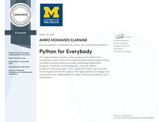 5 Courses
Programming for Everybody
(Getting Started with Python)
Python Data Structures
Using Python to Access Web
Data
Using Databases with Python
Capstone: Retrieving,
Processing, and Visualizing Data
with Python
Charles Severance
Clinical Associate
Professor, School of
Information
University of Michigan
APRIL 30 2016
AMRO MOHAMED ELANWAR
has successfully completed the online, non-credit Specialization
Python for Everybody
This Specialization builds on the success of the Python for
Everybody course and will introduce fundamental programming
concepts including data structures, networked application
program interfaces, and databases, using the Python
programming language. In the Capstone Project, you’ll use the
technologies learned throughout the Specialization to design and
create your own applications for data retrieval, processing, and
visualization.
Verify this certificate at:
coursera.org/verify/specialization/C5WTJHUJBBN6
 