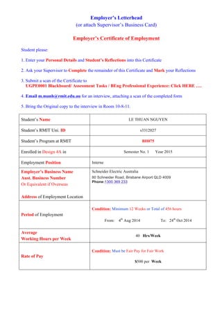 Employer’s Letterhead
(or attach Supervisor’s Business Card)
Employer’s Certificate of Employment
Student please:
1. Enter your Personal Details and Student’s Reflections into this Certificate
2. Ask your Supervisor to Complete the remainder of this Certificate and Mark your Reflections
3. Submit a scan of the Certificate to
UGPE0001 Blackboard/ Assessment Tasks / BEng Professional Experience: Click HERE ….
4. Email m.manh@rmit.edu.au for an interview, attaching a scan of the completed form
5. Bring the Original copy to the interview in Room 10-8-11.
Student’s Name LE THUAN NGUYEN
Student’s RMIT Uni. ID s3312027
Student’s Program at RMIT BH075
Enrolled in Design 4A in Semester No. 1 Year 2015
Employment Position Interne
Employer’s Business Name
Aust. Business Number
Or Equivalent if Overseas
Address of Employment Location
Schneider Electric Australia
80 Schneider Road, Brisbane Airport QLD 4009
Phone:1300 369 233
Period of Employment
Condition: Minimum 12 Weeks or Total of 456 hours
From: 4th
Aug 2014 To: 24th
Oct 2014
Average
Working Hours per Week
40 Hrs/Week
Rate of Pay
Condition: Must be Fair Pay for Fair Work
$500 per Week
 