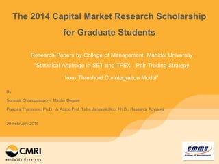 University Logo
2.18 * 3.37 cm
Research Papers by College of Management, Mahidol University
“Statistical Arbitrage in SET and TFEX : Pair Trading Strategy
from Threshold Co-integration Model”
The 2014 Capital Market Research Scholarship
for Graduate Students
By
Surasak Choedpasuporn, Master Degree
Piyapas Tharavanij, Ph.D. & Assoc.Prof. Tatre Jantarakolico, Ph.D., Research Advisors
20 February 2015
 