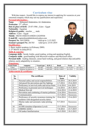 Curriculum vitae
With due respect , Iwould like to express my interest in applying for vacancies at your
esteemed company which may suit my qualification and experience.
:ersonal informationP
Name : Mohamed Abdalrahim Ali Abdalrahim
officernd
: 2essionrofP
Date & place of birth : 25-07-1986 _Cairo – Egypt
Nationality : Egyptian
Religion & gender : muslim ___ male
Address : Cairo – Egypt
Mobile : 002/01156661814/00201124249544
E-mail ID : capmohmedabdrehem@yahoo.com
Passport No. A01220926 valid up to: 2-12-2022
Seaman's passport No. 201765 valid up to: 23-01-2019
:ualificationQ
1- Basic studies academy in (February 2009)
2012)MATE in (Julaynd
2-2
:Skills & expertise
Language skills : beside Arabic, good reading, writing and speaking English .
Computer skills : good handling with Microsoft windows and Microsoft office .
Personal skills : leading character, career hard working, and good relation ship and public
relation, easily adaptability to situation .
:nceExperie
ToFromRankD.W.TVessel typecompanyVessel Name
2011-5-2626-10-2010CADET-DECK6650 MTRO-ROEgyptian Navigation co.TABA
2012-1-522011-5-26CADET-DECK6650 MTRO-ROEgyptian Navigation co.EL HUSSEIN
:Achievements & certificates
ValidityDate of
Issue
The certificateSe.
No
28-5-20193-6-2014Personal safety and social responsibilities1
25-6-20192-7-2014Advanced fire prevention and fire fighting2
4-6-201911-6-2014Proficiency in survival crafts and rescue boats3
28-5-20193-6-2014Proficiency in personal survival techniques4
11-6-201918-6-2014Medical first aid5
Xxxxxxxx12-6-2014Prevention and combating of marine pollution6
Xxxxxxxx13-7-2014Communication7
15-6-201919-6-2014Proficiency of security awareness training for
seafarers with designated security duties
8
Xxxxxxxx9-7-2014Marine radar and automatic radar plotting
aids
9
Xxxxxxxx13-7-2014ECDIS simulator (Operation Level)10
23-7-20197-8-2014GMDSS/ (GOC)11
18-3-201524-3-2010Oil tanker familiarization12
 