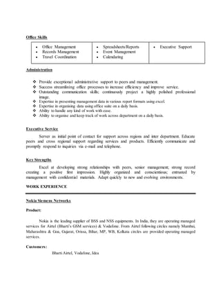 Office Skills 
 Office Management 
 Records Management 
 Travel Coordination 
 Spreadsheets/Reports 
 Event Management 
 Calendaring 
 Executive Support 
Administration 
 Provide exceptional administrative support to peers and management. 
 Success streamlining office processes to increase efficiency and improve service. 
 Outstanding communication skills; continuously project a highly polished professional 
image. 
 Expertise in presenting management data in various report formats using excel. 
 Expertise in organising data using office suite on a daily basis. 
 Ability to handle any kind of work with ease. 
 Ability to organise and keep track of work across department on a daily basis. 
Executive Service 
Server as initial point of contact for support across regions and inter department. Educate 
peers and cross regional support regarding services and products. Efficiently communicate and 
promptly respond to inquiries via e-mail and telephone. 
Key Strengths 
Excel at developing strong relationships with peers, senior management; strong record 
creating a positive first impression. Highly organized and conscientious; entrusted by 
management with confidential materials. Adapt quickly to new and evolving environments. 
WORK EXPERIENCE 
Nokia Siemens Networks 
Product: 
Nokia is the leading supplier of BSS and NSS equipments. In India, they are operating managed 
services for Airtel (Bharti’s GSM services) & Vodafone. From Airtel following circles namely Mumbai, 
Maharashtra & Goa, Gujarat, Orissa, Bihar, MP, WB, Kolkata circles are provided operating managed 
services. 
Customers: 
Bharti Airtel, Vodafone, Idea 
 