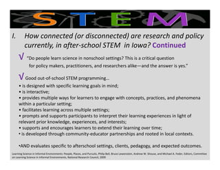 √√
I. How connected (or disconnected) are research and policy 
currently, in after‐school STEM  in Iowa? ContinuedContinued
√ √ “Do people learn science in nonschool settings? This is a critical question
for policy makers, practitioners, and researchers alike—and the answer is yes.”
√√√√Good out‐of‐school STEM programming… 
• is designed with specific learning goals in mind;
• is interactive;
• provides multiple ways for learners to engage with concepts, practices, and phenomena 
within a particular setting;
• facilitates learning across multiple settings;
• prompts and supports participants to interpret their learning experiences in light of prompts and supports participants to interpret their learning experiences in light of 
relevant prior knowledge, experiences, and interests;
• supports and encourages learners to extend their learning over time;
• is developed through community‐educator partnerships and rooted in local contexts.
•AND evaluates specific to afterschool settings, clients, pedagogy, and expected outcomes. 
Learning Science in Informal Environments: People, Places, and Pursuits, Philip Bell, Bruce Lewenstein, Andrew W. Shouse, and Michael A. Feder, Editors, Committee 
on Learning Science in Informal Environments, National Research Council, 2009
 