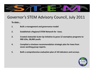 To date
Governor’s STEM Advisory Council, July 2011
To date… 
1. Built a management and governance model
2 Established a Regional STEM Network for Iowa2. Established a Regional STEM Network for  Iowa.
3. Created statewide Scale‐Up initiative to grow 12 exemplary programs to 
900 LEAs, 38,000 youth.
4. Compiled a nineteen‐recommendation strategic plan for Iowa from 
seven working group reports.
5. Built a comprehensive evaluation plan of 18 indicators and surveys.
 