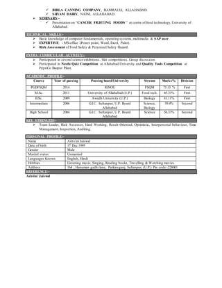  BIRLA CANNING COMPANY, BAMRAULI, ALLAHABAD.
 SHYAM DAIRY, NAINI, ALLAHABAD.
 SEMINARS:-
 Presentation on “CANCER FIGHTING FOODS’’ at centre of food technology,University of
Allahabad.
TECHNICAL SKILLS:-
 Basic knowledge of computer fundamentals, operating systems, multimedia & SAP user.
 EXPERTISE: - MS-office (Power point, Word, Excel, Paint).
 Risk Assessment of Food Safety & Personnel Safety Hazard.
EXTRA CURRICULAR ACTIVITY:-
 Participated in several science exhibitions, Skit competitions, Group discussion.
 Participated in Nestle Quiz Competition at Allahabad University and Quality Tools Competition at
PepsiCo Bazpur Plant.
ACADEMIC PROFILE:-
Course Year of passing Passing board/University Stream Marks% Division
PGDFSQM 2014 IGNOU FSQM 75.13 % First
M.Sc. 2011 University of Allahabad (U.P.) Food tech. 85.33% First
B.Sc. 2009 Awadh University (U.P.) Biology 61.11% First
Intermediate 2006 G.I.C. Sultanpur, U.P. Board
Allahabad
Science,
Biology
59.4% Second
High School 2004 G.I.C. Sultanpur, U.P. Board
Allahabad
Science 56.33% Second
KEY STRENGTH:-
 Team Leader, Risk Assessor, Hard Working, Result Oriented, Optimistic, Interpersonal behaviour, Time
Management, Inspection, Auditing.
PERSONAL PROFILE:-
Name Ashvini Jaiswal
Date of birth 17 Dec 1989
Gender Male
Marital status Unmarried
Languages Known English, Hindi
Hobbies Listening music, Singing, Reading books, Travelling & Watching movies.
Address 164 , Hanuman gadhi lane, Parkinsganj, Sultanpur, (U.P.) Pin code:-228001
REFERENCE:-
Ashvini Jaiswal
 
