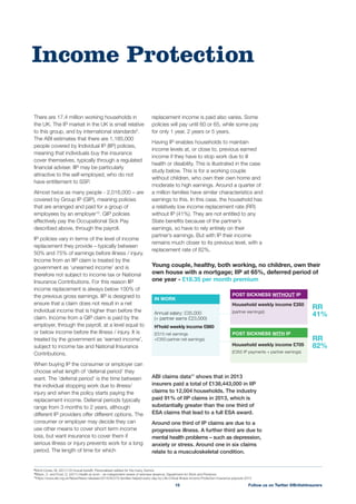 replacement income is paid also varies. Some
policies will pay until 60 or 65, while some pay
for only 1 year, 2 years or 5 years.
Having IP enables households to maintain
income levels at, or close to, previous earned
income if they have to stop work due to ill
health or disability. This is illustrated in the case
study below. This is for a working couple
without children, who own their own home and
moderate to high earnings. Around a quarter of
a million families have similar characteristics and
earnings to this. In this case, the household has
a relatively low income replacement rate (RR)
without IP (41%). They are not entitled to any
State beneﬁts because of the partner’s
earnings, so have to rely entirely on their
partner’s earnings. But with IP their income
remains much closer to its previous level, with a
ABI claims data11
shows that in 2013
insurers paid a total of £138,443,000 in IIP
claims to 12,004 households. The industry
paid 91% of IIP claims in 2013, which is
substantially greater than the one third of
ESA claims that lead to a full ESA award.
Around one third of IP claims are due to a
progressive illness. A further third are due to
mental health problems – such as depression,
anxiety or stress. Around one in six claims
relate to a musculoskeletal condition.
There are 17.4 million working households in
the UK. The IP market in the UK is small relative
to this group, and by international standards9
.
people covered by Individual IP (IIP) policies,
meaning that individuals buy the insurance
cover themselves, typically through a regulated
ﬁnancial adviser. IIP may be particularly
attractive to the self-employed, who do not
have entitlement to SSP.
Almost twice as many people - 2,016,000 – are
covered by Group IP (GIP), meaning policies
that are arranged and paid for a group of
employees by an employer10
. GIP policies
described above, through the payroll.
IP policies vary in terms of the level of income
replacement they provide – typically between
50% and 75% of earnings before illness / injury.
Income from an IIP claim is treated by the
government as ‘unearned income’ and is
therefore not subject to income tax or National
Insurance Contributions. For this reason IIP
income replacement is always below 100% of
the previous gross earnings. IIP is designed to
ensure that a claim does not result in a net
individual income that is higher than before the
claim. Income from a GIP claim is paid by the
employer, through the payroll, at a level equal to
or below income before the illness / injury. It is
treated by the government as ‘earned income’,
subject to income tax and National Insurance
Contributions.
When buying IP the consumer or employer can
choose what length of ‘deferral period’ they
want. The ‘deferral period’ is the time between
the individual stopping work due to illness/
injury and when the policy starts paying the
replacement income. Deferral periods typically
range from 3 months to 2 years, although
different IP providers offer different options. The
consumer or employer may decide they can
use other means to cover short term income
loss, but want insurance to cover them if
serious illness or injury prevents work for a long
period. The length of time for which
Income Protection
Follow us on Twitter @BritishInsurers15
9
10
Black, C. and Frost, D. (2011) Health at work – an independent review of sickness absence, Department for Work and Pensions
11
https://www.abi.org.uk/News/News-releases/2014/05/270-families-helped-every-day-by-Life-Critical-Illness-Income-Protection-insurance-payouts-2013
Young couple, healthy, both working, no children, own their
own house with a mortgage; IIP at 65%, deferred period of
one year - £18.35 per month premium
Household weekly income £350
(partner earnings))
POST SICKNESS WITH IP
Household weekly income £705
(£355 IP payments + partner earnings)
Annual salary: £35,000
(+ partner earns £23,000)
H’hold weekly income £860
(£515 net earnings
+£350 partner net earnings)
IN WORK
POST SICKNESS WITHOUT IP
RR
41%
RR
82%
 