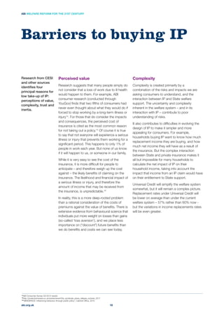 Complexity
Complexity is created primarily by a
combination of the risks and impacts we are
asking consumers to understand, and the
interaction between IP and State welfare
support. The uncertainty and complexity
inherent in the welfare system – and in its
interaction with IP – contribute to poor
understanding of risks.
It also contributes to difﬁculties in evolving the
design of IP to make it simpler and more
appealing for consumers. For example,
households buying IP want to know how much
replacement income they are buying, and how
much net income they will have as a result of
the insurance. But the complex interaction
between State and private insurance makes it
all but impossible for many households to
calculate the net impact of IP on their
household income, taking into account the
impact that income from an IP claim would have
on their entitlement to State support.
Universal Credit will simplify the welfare system
somewhat, but it will remain a complex picture.
Replacement rates under Universal Credit will
be lower on average than under the current
welfare system – 57% rather than 60% now -
but the variations in income replacements rates
will be even greater.
Perceived value
Research suggests that many people simply do
not consider that a loss of work due to ill health
would happen to them. For example, ABI
consumer research (conducted through
YouGov) ﬁnds that two ﬁfths of consumers had
never even thought about what they would do if
forced to stop working by a long-term illness or
injury14
. For those that do consider the impacts
and consequences, the perceived cost of
insurance is cited as the most common reason
for not taking out a policy.15
to say that not everyone will experience a serious
illness or injury that prevents them working for a
signiﬁcant period. This happens to only 1% of
people in work each year. But none of us know
if it will happen to us, or someone in our family.
While it is very easy to see the cost of the
insurance, it is more difﬁcult for people to
anticipate – and therefore weigh up the cost
against – the likely beneﬁts of claiming on the
insurance. The likelihood and ﬁnancial impact of
a serious illness or injury, and therefore the
amount of income that may be received from
the insurance, is unpredictable.16
In reality, this is a more deep-rooted problem
than a rational consideration of the costs of
premiums against the value of beneﬁts. There is
extensive evidence from behavioural science that
individuals put more weight on losses than gains
(so-called ‘loss aversion’), and we place less
we do beneﬁts and costs we can see today.
Barriers to buying IP
Research from CESI
and other sources
identiﬁes four
principal reasons for
low take-up of IP:
perceptions of value,
complexity, trust and
inertia.
abi.org.uk
ABI WELFARE REFORM FOR THE 21ST CENTURY
18
14
ABI Consumer Survey Q3 2012 results
15
http://protectionreview.co.uk/events/event/the_syndicate_press_release_october_2011
16
 