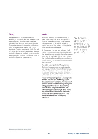 Inertia
A range of research sources identify that in
many cases individuals either simply do not
consider what they would do in the event of
long-term illness, or do not get around to
buying insurance. This, in turn, is driven by the
other factors described above.
As Defaqto put it in their own review of the IP
market17
, Independent Financial Advisers report
being sick for any length of time; many believe
that the State will provide if they are; and some
have or believe they have sufﬁcient collateral to
tide them over.”
The ABI is working with the Money Advice
Service to increase consumer understanding
and engagement with household income risks,
entitlement to State welfare support, and what
households can do to put in place an income
safety net that meets their needs.
However, the challenge here is much greater
than the industry and the Money Advice
Service alone can overcome. The lessons of
pension reform have shown very clearly that
telling people they should do something
because it will be good for them is not
sufﬁcient to persuade many to do it. Inertia
is a powerful force. Innovative solutions –
particularly through the workplace - are
needed to be effective in changing
behaviour.
Trust
Various pieces of consumer research –
including a 2012 ABI consumer survey – show
that consumers estimate that somewhere
The reality – as demonstrated by 2013 claims
data published by the ABI – is that 91% of
individual IP claims were paid in 2013. The ABI
publishes annual industry-wide claims data for
protection insurance products to demonstrate
that consumers can trust IP and other types of
protection insurance to pay claims.
“ABI claims
data for 2013
showed 91%
of individual IP
claims were
paid out”.
Follow us on Twitter @BritishInsurers19
17
Defaqto (2012), Income Protection – The way forward
 