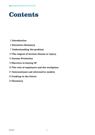 Contents
abi.org.uk
ABI WELFARE REFORM FOR THE 21ST CENTURY
2
3 Introduction
4 Executive Summary
7 Understanding the problem
13 The impact of serious illness or injury
15 Income Protection
18 Barriers to buying IP
20 The role of employers and the workplace
21 International and alternative models
23 Looking to the future
24 Summary
 