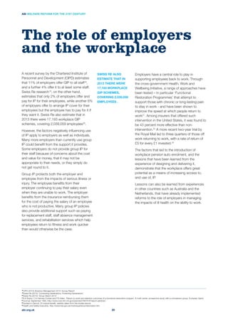Employers have a central role to play in
supporting employees back to work. Through
the cross-government Health, Work and
Wellbeing Initiative, a range of approaches have
been tested – in particular ‘Functional
Restoration Programmes’ that attempt to
support those with chronic or long-lasting pain
to stay in work - and have been shown to
improve the speed at which people return to
work21
. Among insurers that offered such
intervention in the United States, it was found to
be 43 percent more effective than non-
intervention.22
A more recent two-year trial by
the Royal Mail led to three quarters of those off
work returning to work, with a rate of return of
£5 for every £1 invested.23
The factors that led to the introduction of
workplace pension auto enrolment, and the
lessons that have been learned from the
experience of designing and delivering it,
demonstrate that the workplace offers great
potential as a means of increasing access to,
and use of, IP.
Lessons can also be learned from experiences
in other countries such as Australia and the
Netherlands, that have already implemented
reforms to the role of employers in managing
the impacts of ill health on the ability to work.
A recent survey by the Chartered Institute of
Personnel and Development (CIPD) estimates
that 11% of employers offer GIP to all staff ,
and a further 4% offer it to at least some staff.
Swiss Re research19
, on the other hand,
estimates that only 2% of employers offer and
pay for IP for their employees, while another 6%
of employers offer to arrange IP cover for their
employees but the employee has to pay for it if
they want it. Swiss Re also estimate that in
2013 there were 17,193 workplace GIP
schemes, covering 2,039,059 employees20
.
However, the factors negatively inﬂuencing use
of IP apply to employers as well as individuals.
Many more employers than currently use group
IP could beneﬁt from the support it provides.
Some employers do not provide group IP for
their staff because of concerns about the cost
and value for money, that it may not be
appropriate to their needs, or they simply do
not get round to it.
Group IP protects both the employer and
employee from the impacts of serious illness or
injury. The employee beneﬁts from their
employer continuing to pay their salary even
when they are unable to work. The employer
beneﬁts from the insurance reimbursing them
for the cost of paying the salary of an employee
who is not productive. Many group IP policies
also provide additional support such as paying
for replacement staff, staff absence management
services, and rehabilitation services which help
employees return to ﬁtness and work quicker
than would otherwise be the case.
The role of employers
and the workplace
SWISS RE ALSO
ESTIMATE THAT IN
2013 THERE WERE
17,193 WORKPLACE
GIP SCHEMES,
COVERING 2,039,059
EMPLOYEES .
abi.org.uk
ABI WELFARE REFORM FOR THE 21ST CENTURY
20
18
CIPD (2013) Absence Management 2013: Survey Report
19
Swiss Re (2013) ‘Connecting Generations, Protecting Generations’
20
Swiss Re (2014) ‘Group Watch 2014’
21
S.A Burke, C.K Harmes-Contas and P.S Aden, ‘Return to work and retention outcomes of a functional restoration program. A multi-center, prospective study with a comparison group, European Spine
22
23
24
Health and Safety Executive, http://www.hse.gov.uk/msd/experience/restoration.htm
 