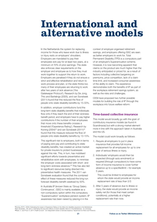 In the Netherlands the system for replacing
income for those who leave work due to illness
or injury rests on employers’ shoulders.
Employers are mandated to pay their
employees sick pay for at least two years, at a
minimum of 70% of prior earnings. The state
also enforces clear requirements on the
employer and employee as to how they must
work together to support the return to work.
Employers are penalised if they do not ensure a
strict and effective rehabilitation and return to
work process and plan, or the state thinks too
many of their employees are returning to work
after two years of sick absence (‘the
Gatekeeper Protocol’). Research by De Jong,
Thio and Bartelings (2005), and van Sonsbeek
(2011) found that this reduced the ﬂow of
people onto state disability beneﬁts by 15-33%.
In addition, employer contributions fund the
long-term state disability beneﬁts that individuals
ﬂow onto if they reach the end of their sickness
beneﬁt period, and employers have to pay higher
contributions if the number of their employees
that move onto these beneﬁts crosses a
threshold (‘Experience Rating’). Research by
Koning (2004)24
and van Sonsbeek (2011)25
found that this measure reduced the ﬂow of
people onto state disability beneﬁts by 13-15%.
This signiﬁcant risk to employers, both in terms
of paying sick pay and contributing to state
disability beneﬁts, has created an active market
for private insurers to protect businesses
against this risk. This, in turn, has mobilised
signiﬁcant efforts towards preventative and
rehabilitative work with employees, to minimise
the employer costs associated with short- and
long-term sickness absence.26
This has also led
to signiﬁcant resources being directed into
preventative health measures. The 2011 van
Sonsbeek evaluation found that the combined
effect of these measures reduced the long-run
forecast disability beneﬁt caseload by 50%.
In Australia IP (known there as ‘Group Salary
Continuance’, GSC) is mainly available as a
non-compulsory option within the compulsory
‘Superannuation’ workplace pension system. IP
awareness has been raised by placing it in the
context of employer-organised retirement
savings, and employers offering GSC are seen
as better employers to work for. Total
Permanent Disability (TPD) is a compulsory part
of an employer’s Superannuation scheme.
However, it is now becoming apparent that
claims on the product are much higher than the
industry anticipated or priced for, as a result of
factors including collective bargaining on
premiums, price competition, lack of a claim
time limit, and increased consumer awareness
of the ability to claim. The experience
demonstrates both the beneﬁts of IP as part of
the workplace retirement savings system, as
well as the risks and challenges.
CESI have proposed two further possible
models for building the role of IP through the
workplace into future welfare reform:
Time-based collective insurance
This model would broadly go with the grain of
contributory insurance models (as found in
Scandinavia) but with a strong market element
more in line with the approach taken in Australia
and the US.
The model could work broadly as follows:
1. Require all employers to put in place
insurance that provides full income
replacement for all employees for up to one
year of serious illness or injury.
2. Individuals/ employers would then be
expected (through auto-enrolment) or
required (through compulsion) to have some
form of income insurance to cover further
absence up to a speciﬁedlimit – for example
5 years.
This could be limited to employees for
whom the state would provide an income
replacement rate of less than 2/3
3. After 5 years of absence due to illness or
injury, the state would provide an income
safety net (for those that meet certain
conditions), potentially at a higher
replacement rate than now.
International and
alternative models
Follow us on Twitter @BritishInsurers21
24
Koning, W.P.C. (2004) ‘Estimating the impact of Experience Rating on the inﬂow into disability insurance in the Netherlands.
25
Van Sonsbeek, J.M. (2011) ‘Estimating the long term effects of recent disability reforms in the Netherlands’, VU University.
26
Black, C. and Frost, D. (2011) Health at work – an independent review of sickness absence, Department for Work and Pensions
 