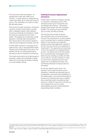 Individual income replacement
insurance
Another option could be to introduce voluntary
or compulsory ‘individual accounts’ which
individuals would pay for through their own -
and perhaps also employer - contributions
alongside their pension and other workplace
beneﬁts. This could be an auto-enrolment
opt-out model, with NICs incentives.
This would go with the grain of pension
auto-enrolment policy, as well as the recent
removal of the requirement to annuitise pension
pots. It could also build on extensive academic
debate on how insurance and retirement
policies could be better aligned (for example in
the US27
and more recently on its application in
Scandinavia ). This argues that we should take
a ‘life course’ approach to managing ﬁnancial
security - smoothing income over the working
life, by borrowing when young against future
higher incomes, building up a safety net while
we can afford to, and then drawing on it when
we cannot work. Individual accounts could
support this, by simplifying the system and
incentivising individuals to make provision for
themselves.
As with the collective option above, this
approach would require the issues around
awareness, complexity and perceived value to
be addressed, and would need simpliﬁcation of
the welfare system to ensure that the beneﬁts of
insurance for individuals were clear. In addition,
there would likely need to be additional state
top-ups or ‘credits’ for those that could lose out
due to absence from work for caring
responsibilities (as exists in state pensions) or
long-standing health conditions.
If the second tier were auto-enrolled - for
example with a lower rate of NICs as an
incentive – it would need to be underpinned by
a basic state safety net for those that choose to
opt-out. This could follow the model of a basic
ﬂat rate state pension.
If the second tier were compulsory, commercial
insurance providers would need to compete
within a regulated market to offer collective
insurance to individuals and employers. Clearly
this would be a big step from the current
system. The experience of introducing a similar
approach in Australia offers the potential to
learn lessons about what would be needed to
make this kind of approach workable in the UK.
A further option could be a compulsory tier for
higher earners, with an associated NICs rebate.
However as the CESI research has shown, the
beneﬁts of IP are not entirely determined by
earnings but also by household circumstances.
This model would need to be simple enough for
employers, advisers and individuals to explain
clearly and convincingly the beneﬁts of staying
in an auto-enrolled scheme.
abi.org.uk
ABI WELFARE REFORM FOR THE 21ST CENTURY
22
27
2037-2067
28
Bovenberg, A. L., Hansen, M. I., & Sørensen, P. B. (2012) ‘Efﬁcient Redistribution of Lifetime Income through Welfare Accounts’, Fiscal Studies, The Journal of Applied Public Economics, Wiley, Volume
 