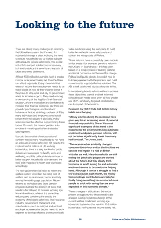 viable solutions using the workplace to build
better household income safety nets and
contain the rising costs of Welfare.
Where reforms have successfully been made in
similar areas – for example, pensions reform in
the UK and in Scandinavia – this has been
based on a long process of building political
and social consensus on the need for change.
Political and public debate is needed now to
build engagement with the problem, and build
consensus to support effective solutions. The
ABI is well positioned to play a key role in this.
In considering how to reform welfare to achieve
these objectives, careful and well informed
consideration needs to be given to how greater
use of IP – and early, targeted rehabilitation –
can form part of the solution.
Research by NEST ﬁnds that British money
habits are changing:
“Money worries during the recession have
given way to an increasing sense of personal
ﬁnancial responsibility. One of the most
signiﬁcant examples of this trend is the
response to the government’s new automatic
enrolment workplace pension reforms, with
opt out rates signiﬁcantly lower than many
had forecast. Tim Jones, said:
“The recession has evidently changed
consumer behaviour and for the ﬁrst time we
can see the impact it’s had on British
attitudes as well. Many households are still
feeling the pinch and people are worried
about the future, but they clearly think
tomorrow is worth saving for and automatic
enrolment seems to be a welcome helping
hand. Although it can be a struggle to ﬁnd a
few extra pounds each month, the money
from employer contributions and relief at
ﬁnally doing something has convinced more
people to stick with saving than we ever
expected in this economic climate.”
These changes in attitude and behaviour
present an opportunity, which needs to be
grasped quickly, to address failings in the
current welfare model and working age
households having no real income safety net.
There are clearly many challenges in reforming
the UK welfare system, but the need for
substantial change is clear, including the need
to ensure households top up welfare support
with adequate private safety nets. This is vital
not only to support solid economic recovery,
but also to reduce the severity and impacts of
future economic downturns.
income replacement safety net than the State
can afford to provide. Every household that
relies on income from employment needs to be
made aware of how far their income will fall if
they have to stop work and rely on government
alone for income support. They need a strong
understanding of the fragility of their ﬁnancial
situation, and the motivation and conﬁdence to
increase their ﬁnancial resilience. But there are
powerful psychological, emotional and
behavioural factors inhibiting purchase of IP by
many individuals and employers who would
beneﬁt from the security it provides. Policy
solutions must be effective in overcoming these
enrolment – working with them instead of
ignoring them.
It should be a matter of serious national
concern that so many households do not have
an adequate income safety net. Yet despite the
implications for millions of UK working
households, there is a very low level of public
debate and awareness on health, work and
wellbeing, and little political debate on how to
better support households to understand the
risks and impacts of ill health and to prepare
accordingly.
The next government will need to reform the
welfare system to contain the rising cost of
welfare, and to minimise economic inactivity
among the working age population. Recent
reforms to workplace and State pension
provision illustrate the direction of travel that
needs to be followed to increase working age
ﬁnancial resilience, while at the same time
reducing and containing the cost to the
economy of the State safety net. The insurance
industry, Government, Parliament and
stakeholders – such as national and sectoral
employer representative bodies - need to work
together to develop effective and economically
Looking to the future
Follow us on Twitter @BritishInsurers23
 