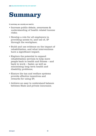 In summary, as a society we need to:
Increase public debate, awareness &
understanding of health related income
risks;
Develop a role for all employers in
providing access to, and use of, IP
through the workplace;
Build and use evidence on the impact of
rehabilitation, and what interventions
have a signiﬁcant impact;
Explore the potential to expand
rehabilitation services to help more
people back to health and ﬁtness – and
back to work – faster, as well as
minimising long term health and
disability problems;
Ensure the tax and welfare systems
provide effective incentives and
rewards for using IP;
Achieve an easy to understand balance
between State and private insurance.
Summary
abi.org.uk
ABI WELFARE REFORM FOR THE 21ST CENTURY
24
 
