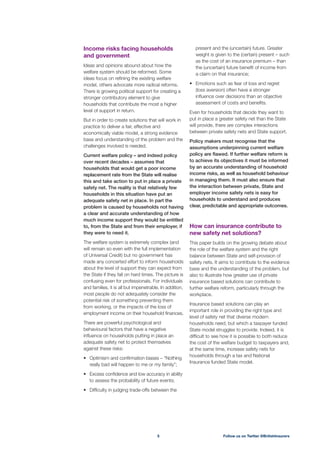 present and the (uncertain) future. Greater
weight is given to the (certain) present – such
as the cost of an insurance premium – than
the (uncertain) future beneﬁt of income from
a claim on that insurance;
Emotions such as fear of loss and regret
(loss aversion) often have a stronger
inﬂuence over decisions than an objective
assessment of costs and beneﬁts.
Even for households that decide they want to
put in place a greater safety net than the State
will provide, there are complex interactions
between private safety nets and State support.
Policy makers must recognise that the
assumptions underpinning current welfare
policy are ﬂawed. If further welfare reform is
to achieve its objectives it must be informed
by an accurate understanding of household
income risks, as well as household behaviour
in managing them. It must also ensure that
the interaction between private, State and
employer income safety nets is easy for
households to understand and produces
clear, predictable and appropriate outcomes.
How can insurance contribute to
new safety net solutions?
This paper builds on the growing debate about
the role of the welfare system and the right
balance between State and self-provision of
safety nets. It aims to contribute to the evidence
base and the understanding of the problem, but
also to illustrate how greater use of private
insurance based solutions can contribute to
further welfare reform, particularly through the
workplace.
Insurance based solutions can play an
important role in providing the right type and
level of safety net that diverse modern
households need, but which a taxpayer funded
State model struggles to provide. Indeed, it is
difﬁcult to see how it is possible to both reduce
the cost of the welfare budget to taxpayers and,
at the same time, increase safety nets for
households through a tax and National
Insurance funded State model.
Income risks facing households
and government
Ideas and opinions abound about how the
welfare system should be reformed. Some
ideas focus on reﬁning the existing welfare
model, others advocate more radical reforms.
There is growing political support for creating a
stronger contributory element to give
households that contribute the most a higher
level of support in return.
But in order to create solutions that will work in
practice to deliver a fair, effective and
economically viable model, a strong evidence
base and understanding of the problem and the
challenges involved is needed.
Current welfare policy – and indeed policy
over recent decades – assumes that
households that would get a poor income
replacement rate from the State will realise
this and take action to put in place a private
safety net. The reality is that relatively few
households in this situation have put an
adequate safety net in place. In part the
problem is caused by households not having
a clear and accurate understanding of how
much income support they would be entitled
to, from the State and from their employer, if
they were to need it.
The welfare system is extremely complex (and
will remain so even with the full implementation
of Universal Credit) but no government has
made any concerted effort to inform households
about the level of support they can expect from
the State if they fall on hard times. The picture is
confusing even for professionals. For individuals
and families, it is all but impenetrable. In addition,
most people do not adequately consider the
potential risk of something preventing them
from working, or the impacts of the loss of
employment income on their household ﬁnances.
There are powerful psychological and
behavioural factors that have a negative
inﬂuence on households putting in place an
adequate safety net to protect themselves
against these risks:
really bad will happen to me or my family”;
Excess conﬁdence and low accuracy in ability
to assess the probability of future events;
Difﬁculty in judging trade-offs between the
Follow us on Twitter @BritishInsurers5
 