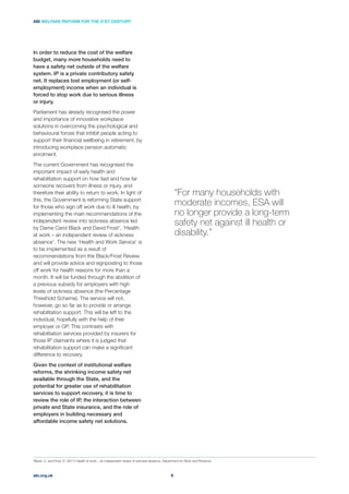 In order to reduce the cost of the welfare
budget, many more households need to
have a safety net outside of the welfare
system. IP is a private contributory safety
net. It replaces lost employment (or self-
employment) income when an individual is
forced to stop work due to serious illness
or injury.
Parliament has already recognised the power
and importance of innovative workplace
solutions in overcoming the psychological and
behavioural forces that inhibit people acting to
support their ﬁnancial wellbeing in retirement, by
introducing workplace pension automatic
enrolment.
The current Government has recognised the
important impact of early health and
rehabilitation support on how fast and how far
someone recovers from illness or injury, and
therefore their ability to return to work. In light of
this, the Government is reforming State support
for those who sign off work due to ill health, by
implementing the main recommendations of the
independent review into sickness absence led
by Dame Carol Black and David Frost1
, ‘Health
at work – an independent review of sickness
absence’. The new ‘Health and Work Service’ is
to be implemented as a result of
recommendations from the Black/Frost Review
and will provide advice and signposting to those
off work for health reasons for more than a
month. It will be funded through the abolition of
a previous subsidy for employers with high
levels of sickness absence (the Percentage
Threshold Scheme). The service will not,
however, go so far as to provide or arrange
rehabilitation support. This will be left to the
individual, hopefully with the help of their
employer or GP. This contrasts with
rehabilitation services provided by insurers for
those IP claimants where it is judged that
rehabilitation support can make a signiﬁcant
difference to recovery.
Given the context of institutional welfare
reforms, the shrinking income safety net
available through the State, and the
potential for greater use of rehabilitation
services to support recovery, it is time to
review the role of IP, the interaction between
private and State insurance, and the role of
employers in building necessary and
affordable income safety net solutions.
“For many households with
moderate incomes, ESA will
no longer provide a long-term
safety net against ill health or
disability.”
abi.org.uk
ABI WELFARE REFORM FOR THE 21ST CENTURY
6
1
Black, C. and Frost, D. (2011) Health at work – an independent review of sickness absence, Department for Work and Pensions
 