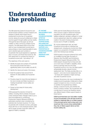 CESI used the Family Resource Survey and
other sources of data to divide the employed
population into 200 household types, and
welfare entitlement calculator software to model
income replacement rates from welfare and tax
credits in the event of losing employment
income due to ill health or disability.
By ‘income replacement rate’ we mean
household income after an individual has
stopped work, including any income from State
support, as a proportion of household income
when that individual was working.
CESI focused on long term absence from work,
so modelled incomes after the expiry of
Statutory Sick Pay (SSP) and Contributory
Employment Support Allowance (ESA). The
CESI research showed that for those who fall
out of work due to ill health or disability, where
previous earnings were low and other
household income is nil or low, the State system
will generally provide a decent income
replacement rate. The State provides little or no
support – and a low income replacement rate
- for those with moderate or higher earnings,
and other household income.
However, the picture is far more complicated for
middle income households. Entitlement to State
support is based not only on income, but also
on whether the household has children,
savings, a second income, and whether the
home is owned or rented. Two households with
a similar level of income can therefore receive
very different levels of State support based on
these factors.
CESI found that there are 10.8 million middle
income households in the UK that would be
entitled to relatively little or no State support
if the principal earner had to stop work, and
would see their income drop substantially if
they rely on State support alone as their
income safety net.
The ABI asked the Centre for Economic and
Social Inclusion (CESI) to conduct research and
analysis to identify what impact loss of
employment income has on households’
income, taking into account entitlement to State
income support through welfare and tax credits.
(Through the rest of the paper we will use
‘welfare’ to refer to all forms of State income
support.) The ABI asked CESI to focus their
work on loss of employment income due to
serious illness or injury impacting ability to work,
and to identify types and numbers of
households that would experience a signiﬁcant
drop in income, and those that would not. We
then asked them to compare the impact on
household income with - and without - IP.
The objectives of this work were to:
Identify the types and numbers of households
that would (and would not) have a
signiﬁcantly better income safety net with IP;
Identify the nature and scale of the issues;
Build the evidence base around the ﬁt
between IP, State welfare and household
risks;
Provide a basis for more informed debate on
the role of private and State insurance in
meeting households’ income safety net
needs; and
Scope out key areas for future policy
development.
CESI assessed the direction of travel for
welfare, including reforms already introduced
under Universal Credit. Changes made to put a
time limit entitlement to contributory
Employment Support Allowance (ESA) are
particularly important when considering the
potential role of private insurance. For many
households with moderate incomes, particularly
those with two or more employed earners, ESA
will no longer provide a long-term safety net
against ill health or disability.
BY ‘INCOME
REPLACEMENT RATE’
WE MEAN
HOUSEHOLD INCOME
AFTER AN
INDIVIDUAL HAS
STOPPED WORK,
INCLUDING ANY
INCOME FROM STATE
SUPPORT, AS A
PROPORTION OF
HOUSEHOLD INCOME
WHEN THAT
INDIVIDUAL WAS
WORKING.
Understanding
the problem
Follow us on Twitter @BritishInsurers7
 