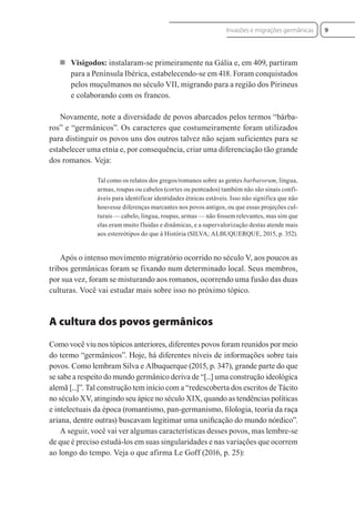  Visigodos: instalaram-se primeiramente na Gália e, em 409, partiram
para a Península Ibérica, estabelecendo-se em 418. Foram conquistados
pelos muçulmanos no século VII, migrando para a região dos Pirineus
e colaborando com os francos.
Novamente, note a diversidade de povos abarcados pelos termos “bárba-
ros” e “germânicos”. Os caracteres que costumeiramente foram utilizados
para distinguir os povos uns dos outros talvez não sejam suficientes para se
estabelecer uma etnia e, por consequência, criar uma diferenciação tão grande
dos romanos. Veja:
Tal como os relatos dos gregos/romanos sobre as gentes barbarorum, língua,
armas, roupas ou cabelos (cortes ou penteados) também não são sinais confi-
áveis para identificar identidades étnicas estáveis. Isso não significa que não
houvesse diferenças marcantes nos povos antigos, ou que essas projeções cul-
turais — cabelo, língua, roupas, armas — não fossem relevantes, mas sim que
elas eram muito fluidas e dinâmicas, e a supervalorização destas atende mais
aos estereótipos do que à História (SILVA; ALBUQUERQUE, 2015, p. 352).
Após o intenso movimento migratório ocorrido no século V, aos poucos as
tribos germânicas foram se fixando num determinado local. Seus membros,
por sua vez, foram se misturando aos romanos, ocorrendo uma fusão das duas
culturas. Você vai estudar mais sobre isso no próximo tópico.
A cultura dos povos germânicos
Como você viu nos tópicos anteriores, diferentes povos foram reunidos por meio
do termo “germânicos”. Hoje, há diferentes níveis de informações sobre tais
povos. Como lembram Silva e Albuquerque (2015, p. 347), grande parte do que
se sabe a respeito do mundo germânico deriva de “[...] uma construção ideológica
alemã [...]”. Tal construção tem início com a “redescoberta dos escritos de Tácito
no século XV, atingindo seu ápice no século XIX, quando as tendências políticas
e intelectuais da época (romantismo, pan-germanismo, ﬁlologia, teoria da raça
ariana, dentre outras) buscavam legitimar uma uniﬁcação do mundo nórdico”.
A seguir, você vai ver algumas características desses povos, mas lembre-se
de que é preciso estudá-los em suas singularidades e nas variações que ocorrem
ao longo do tempo. Veja o que afirma Le Goff (2016, p. 25):
9
Invasões e migrações germânicas
 