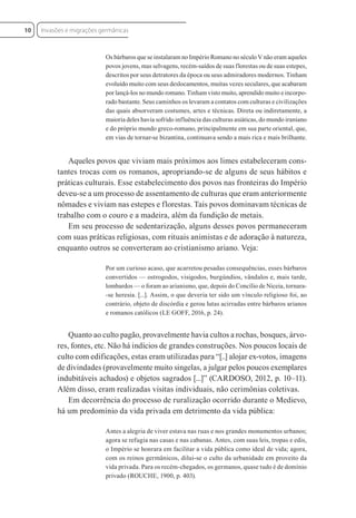 Os bárbaros que se instalaram no Império Romano no século V não eram aqueles
povos jovens, mas selvagens, recém-saídos de suas florestas ou de suas estepes,
descritos por seus detratores da época ou seus admiradores modernos. Tinham
evoluído muito com seus deslocamentos, muitas vezes seculares, que acabaram
por lançá-los no mundo romano. Tinham visto muito, aprendido muito e incorpo-
rado bastante. Seus caminhos os levaram a contatos com culturas e civilizações
das quais absorveram costumes, artes e técnicas. Direta ou indiretamente, a
maioria deles havia sofrido influência das culturas asiáticas, do mundo iraniano
e do próprio mundo greco-romano, principalmente em sua parte oriental, que,
em vias de tornar-se bizantina, continuava sendo a mais rica e mais brilhante.
Aqueles povos que viviam mais próximos aos limes estabeleceram cons-
tantes trocas com os romanos, apropriando-se de alguns de seus hábitos e
práticas culturais. Esse estabelecimento dos povos nas fronteiras do Império
deveu-se a um processo de assentamento de culturas que eram anteriormente
nômades e viviam nas estepes e florestas. Tais povos dominavam técnicas de
trabalho com o couro e a madeira, além da fundição de metais.
Em seu processo de sedentarização, alguns desses povos permaneceram
com suas práticas religiosas, com rituais animistas e de adoração à natureza,
enquanto outros se converteram ao cristianismo ariano. Veja:
Por um curioso acaso, que acarretou pesadas consequências, esses bárbaros
convertidos — ostrogodos, visigodos, burgúndios, vândalos e, mais tarde,
lombardos — o foram ao arianismo, que, depois do Concílio de Niceia, tornara-
-se heresia. [...]. Assim, o que deveria ter sido um vínculo religioso foi, ao
contrário, objeto de discórdia e gerou lutas acirradas entre bárbaros arianos
e romanos católicos (LE GOFF, 2016, p. 24).
Quanto ao culto pagão, provavelmente havia cultos a rochas, bosques, árvo-
res, fontes, etc. Não há indícios de grandes construções. Nos poucos locais de
culto com edificações, estas eram utilizadas para “[..] alojar ex-votos, imagens
de divindades (provavelmente muito singelas, a julgar pelos poucos exemplares
indubitáveis achados) e objetos sagrados [...]” (CARDOSO, 2012, p. 10–11).
Além disso, eram realizadas visitas individuais, não cerimônias coletivas.
Em decorrência do processo de ruralização ocorrido durante o Medievo,
há um predomínio da vida privada em detrimento da vida pública:
Antes a alegria de viver estava nas ruas e nos grandes monumentos urbanos;
agora se refugia nas casas e nas cabanas. Antes, com suas leis, tropas e edis,
o Império se honrara em facilitar a vida pública como ideal de vida; agora,
com os reinos germânicos, dilui-se o culto da urbanidade em proveito da
vida privada. Para os recém-chegados, os germanos, quase tudo é de domínio
privado (ROUCHE, 1900, p. 403).
Invasões e migrações germânicas
10
 