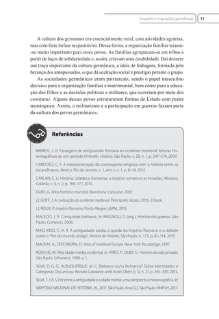 A cultura dos germanos era essencialmente rural, com atividades agrárias,
mas com forte ênfase no pastoreiro. Dessa forma, a organização familiar tornou-
-se muito importante para esses povos. As famílias agrupavam-se em tribos a
partir de laços de solidariedade e, assim, criavam uma estabilidade. Daí decorre
um traço importante da cultura germânica, a ideia de linhagem, formada pela
herança dos antepassados, o que dá aceitação social e prestígio perante o grupo.
As sociedades germânicas eram patriarcais, sendo o papel masculino
decisivo para a organização familiar e matrimonial, bem como para a educa-
ção dos filhos e as decisões políticas e militares, que ocorriam por meio dos
comitatus. Alguns desses povos estruturaram formas de Estado com poder
monárquico. Assim, o militarismo e a participação em guerras faziam parte
da cultura dos povos germânicos.
BARROS, J. D. Passagens de antiguidade Romana ao ocidente medieval: leituras his-
toriográficas de um período limítrofe. História, São Paulo, v. 28, n. 1, p. 547–574, 2009.
CARDOSO, C. F. A interpenetração da cosmogonia religiosa com a história entre os
escandinavos. Nearco, Rio de Janeiro, v. 1, ano v, n. 1, p. 8–19, 2012.
CARLAN, C. U. História, cidades e fronteiras: o império romano e as Invasões. Mosaico,
Goiânia, v. 3, n. 2, p. 169–177, 2010.
DUBY, G. Atlas histórico mundial. Barcelona: Larousse, 2007.
LE GOFF, J. A civilização do ocidente medieval. Petrópolis: Vozes, 2016. E-book.
LE ROUX, P. Império Romano. Porto Alegre: L&PM, 2013.
MACEDO, J. R. Conquistas bárbaras. In: MAGNOLI, D. (org.). História das guerras. São
Paulo: Contexto, 2006.
MACHADO, C. A. R. A antiguidade tardia, a queda do Império Romano e o debate
sobre o “fim do mundo antigo”. Revista de História, São Paulo, n. 173, p. 81–114, 2015.
MACKAY, A.; DITCHBURN, D. Atlas of medieval Europe. New York: Routledge, 1997.
ROUCHE, M. Alta idade média ocidental. In: ARIÈS, P.; DUBY, G. História da vida privada.
São Paulo: Schwarcz, 1990. v. 1.
SILVA, D. G. G.; ALBUQUERQUE, M. C. Bárbaros ou/vs Romanos? Sobre Identidades e
Categorias Discursivas. Revistes Catalanes amb Accés Obert, [s. l.], n. 21, p. 345–359, 2015.
SILVA,T.J.R.S.Porentreaantiguidadeeaidademédia:umaperspectivahistoriográfica. In:
SIMPÓSIO NACIONAL DE HISTÓRIA, 26., 2011, São Paulo. Anais[...]. São Paulo: ANPUH, 2011.
11
Invasões e migrações germânicas
 