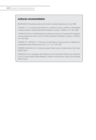 Leituras recomendadas
BONNASSIE, P. Vocabulario básico de la historia medieval. Barcelona: Crítica, 1988.
CARLAN, C. U. As invasões germânicas e o império romano: conflitos e identidades
no Baixo Império. História: Questões & Debates, Curitiba, n. 48/49, p. 137–146, 2008.
CARVALHO, M. M. et al. Barbarização do exército romano e renovação historiográfica:
novas perspectivas sobre o tema. História: Questões & Debates, Curitiba, n. 48/49, p.
147–163, 2008.
FUNARI, P. P.; CARLAN, C. U. Romanos e germânicos: lutas, guerras, rivalidades na
antiguidade tardia. Brathair, São Luís, v. 7, n. 1, p. 17–24, 2007.
PEDRERO-SANCHEZ, M. G. História da idade média: textos e testemunhas. São Paulo:
UNESP, 2000.
PONTESILLI, M. As migrações dos bárbaros e o fim do Império Romano do Ocidente.
In: ECO, U. (org.). Idade média: bárbaros, cristãos e muçulmanos. Lisboa: Dom Quixote,
2010. E-book.
Invasões e migrações germânicas
12
 