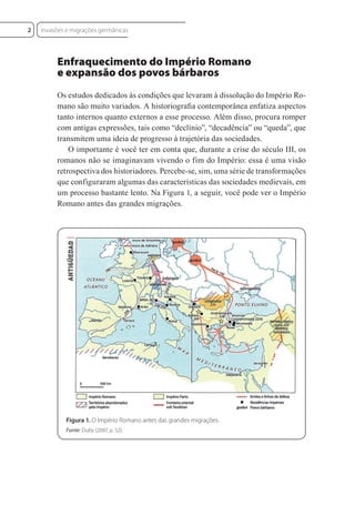 Enfraquecimento do Império Romano
e expansão dos povos bárbaros
Os estudos dedicados às condições que levaram à dissolução do Império Ro-
mano são muito variados. A historiograﬁa contemporânea enfatiza aspectos
tanto internos quanto externos a esse processo. Além disso, procura romper
com antigas expressões, tais como “declínio”, “decadência” ou “queda”, que
transmitem uma ideia de progresso à trajetória das sociedades.
O importante é você ter em conta que, durante a crise do século III, os
romanos não se imaginavam vivendo o fim do Império: essa é uma visão
retrospectiva dos historiadores. Percebe-se, sim, uma série de transformações
que configuraram algumas das características das sociedades medievais, em
um processo bastante lento. Na Figura 1, a seguir, você pode ver o Império
Romano antes das grandes migrações.
Figura 1. O Império Romano antes das grandes migrações.
Fonte: Duby (2007, p. 52).
Invasões e migrações germânicas
2
 