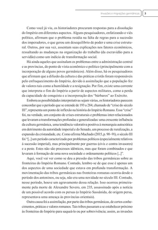 Como você já viu, os historiadores procuram respostas para a dissolução
do Império em diferentes aspectos. Alguns pesquisadores, enfatizando o viés
político, afirmam que o problema residia na falta de regras para a sucessão
dos imperadores, o que gerou um desequilíbrio de poder e uma crise estrutu-
ral. Outros, por sua vez, assentam suas explicações nos fatores econômicos,
ressaltando as mudanças na organização do trabalho (da escravidão para a
servidão) como um indício de transformação social.
Há ainda aqueles que assinalam os problemas entre a administração central
e as províncias, do ponto de vista econômico e político (principalmente com a
incorporação de alguns povos germânicos). Além disso, há os pesquisadores
que afirmam que a difusão da cultura e das práticas cristãs foram responsáveis
pelo enfraquecimento do Império, devido à assimilação que a população fez
de valores tais como a humildade e a resignação. Por fim, existe uma corrente
que interpreta o fim do Império a partir de aspectos militares, como a perda
da capacidade de conquista e a incorporação dos “bárbaros” ao Exército.
Emboraaspossibilidadesinterpretativassejamvárias,oshistoriadoresparecem
concordar que o período que se estende de 193 a 284, chamado de “crise do século
III”, representa um ponto de inflexão na história do Império Romano. Essa “crise”
foi, na verdade, um conjunto de crises estruturais e problemas inter-relacionados
quelevaramatransformaçõesprofundasegeneralizadas:umacrescenteinfluência
da cultura germânica, uma tendência valorativa positiva à monarquia autocrática
em detrimento da autoridade imperial e do Senado, um processo de ruralização, a
expansão da cristandade, etc. Como afirma Machado (2015, p. 90–91), o século III
foi “[...] um período caracterizado por problemas políticos (especialmente relativos
à sucessão imperial), mas principalmente por guerras (civis e contra invasores)
e a peste. Estes não são processos idênticos, mas que foram combinados e que
levaram à formação de uma nova sociedade e ordenamento políticos [...]”.
Aqui, você vai ver como se deu a pressão das tribos germânicas sobre as
fronteiras do Império Romano. Contudo, lembre-se de que esse é apenas um
dos aspectos de uma sociedade que estava em profunda transformação. A
movimentação das tribos germânicas nas fronteiras romanas ocorria desde o
período dos antoninos, ou seja, não era uma novidade no século III. Contudo,
nesse período, houve um agravamento dessa relação. Isso ocorreu primeira-
mente pela morte de Alexandre Severo, em 235, assassinado após a notícia
de um possível acordo com os persas (o Império Sassânida, de origem persa,
representava uma ameaça às províncias orientais).
Outra causa foi a assimilação, por parte das tribos germânicas, de certos conhe-
cimentos,práticasevaloresromanos.Taistribospassaramaseestabelecerpróximo
às fronteiras do Império para saqueá-lo ou por sobrevivência; assim, as invasões
3
Invasões e migrações germânicas
 