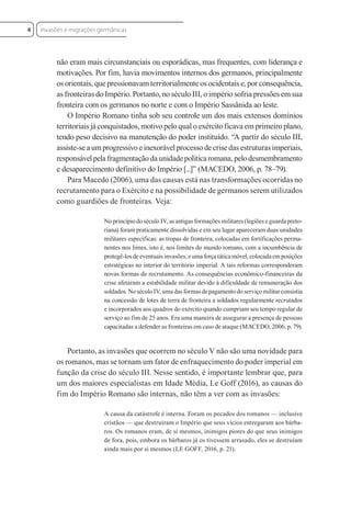 não eram mais circunstanciais ou esporádicas, mas frequentes, com liderança e
motivações. Por fim, havia movimentos internos dos germanos, principalmente
os orientais, que pressionavam territorialmente os ocidentais e, por consequência,
as fronteiras do Império. Portanto, no século III, o império sofria pressões em sua
fronteira com os germanos no norte e com o Império Sassânida ao leste.
O Império Romano tinha sob seu controle um dos mais extensos domínios
territoriais já conquistados, motivo pelo qual o exército ficava em primeiro plano,
tendo peso decisivo na manutenção do poder instituído. “A partir do século III,
assiste-se a um progressivo e inexorável processo de crise das estruturas imperiais,
responsável pela fragmentação da unidade política romana, pelo desmembramento
e desaparecimento definitivo do Império [...]” (MACEDO, 2006, p. 78–79).
Para Macedo (2006), uma das causas está nas transformações ocorridas no
recrutamento para o Exército e na possibilidade de germanos serem utilizados
como guardiões de fronteiras. Veja:
No princípio do século IV, as antigas formações militares (legiões e guarda preto-
riana) foram praticamente dissolvidas e em seu lugar apareceram duas unidades
militares específicas: as tropas de fronteira, colocadas em fortificações perma-
nentes nos limes, isto é, nos limites do mundo romano, com a incumbência de
protegê-los de eventuais invasões; e uma força tática móvel, colocada em posições
estratégicas no interior do território imperial. A tais reformas corresponderam
novas formas de recrutamento. As consequências econômico-financeiras da
crise afetaram a estabilidade militar devido à dificuldade de remuneração dos
soldados. No século IV, uma das formas de pagamento do serviço militar consistia
na concessão de lotes de terra de fronteira a soldados regularmente recrutados
e incorporados aos quadros do exército quando cumpriam seu tempo regular de
serviço ao fim de 25 anos. Era uma maneira de assegurar a presença de pessoas
capacitadas a defender as fronteiras em caso de ataque (MACEDO, 2006, p. 79).
Portanto, as invasões que ocorrem no século V não são uma novidade para
os romanos, mas se tornam um fator de enfraquecimento do poder imperial em
função da crise do século III. Nesse sentido, é importante lembrar que, para
um dos maiores especialistas em Idade Média, Le Goff (2016), as causas do
fim do Império Romano são internas, não têm a ver com as invasões:
A causa da catástrofe é interna. Foram os pecados dos romanos — inclusive
cristãos — que destruíram o Império que seus vícios entregaram aos bárba-
ros. Os romanos eram, de si mesmos, inimigos piores do que seus inimigos
de fora, pois, embora os bárbaros já os tivessem arrasado, eles se destruíam
ainda mais por si mesmos (LE GOFF, 2016, p. 21).
Invasões e migrações germânicas
4
 