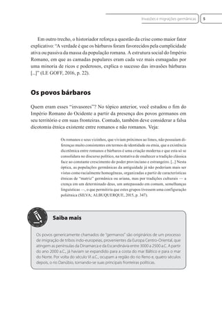 Em outro trecho, o historiador reforça a questão da crise como maior fator
explicativo: “A verdade é que os bárbaros foram favorecidos pela cumplicidade
ativa ou passiva da massa da população romana. A estrutura social do Império
Romano, em que as camadas populares eram cada vez mais esmagadas por
uma minoria de ricos e poderosos, explica o sucesso das invasões bárbaras
[...]” (LE GOFF, 2016, p. 22).
Os povos bárbaros
Quem eram esses “invasores”? No tópico anterior, você estudou o ﬁm do
Império Romano do Ocidente a partir da presença dos povos germanos em
seu território e em suas fronteiras. Contudo, também deve considerar a falsa
dicotomia étnica existente entre romanos e não romanos. Veja:
Os romanos e seus vizinhos, que viviam próximos ao limes, não possuíam di-
ferenças muito consistentes em termos de identidade ou etnia, que a existência
dicotômica entre romanos e bárbaros é uma criação moderna e que esta só se
consolidara no discurso político, na tentativa de enaltecer a tradição clássica
face ao constante crescimento do poder provinciano e estrangeiro. [...] Nesta
óptica, as populações germânicas da antiguidade já não poderiam mais ser
vistas como racialmente homogêneas, organizadas a partir de características
étnicas de “matriz” germânica ou ariana, mas por tradições culturais — a
crença em um determinado deus, um antepassado em comum, semelhanças
linguísticas —, o que permitiria que estes grupos tivessem uma configuração
poliétnica (SILVA; ALBUQUERQUE, 2015, p. 347).
Os povos genericamente chamados de “germanos” são originários de um processo
de imigração de tribos indo-europeias, provenientes da Europa Centro-Oriental, que
atingem as penínsulas da Dinamarca e da Escandinávia entre 3000 a 2500 a.C. A partir
do ano 2000 a.C., já haviam se expandido para a costa do mar Báltico e para o mar
do Norte. Por volta do século VI a.C., ocupam a região do rio Reno e, quatro séculos
depois, o rio Danúbio, tornando-se suas principais fronteiras políticas.
5
Invasões e migrações germânicas
 